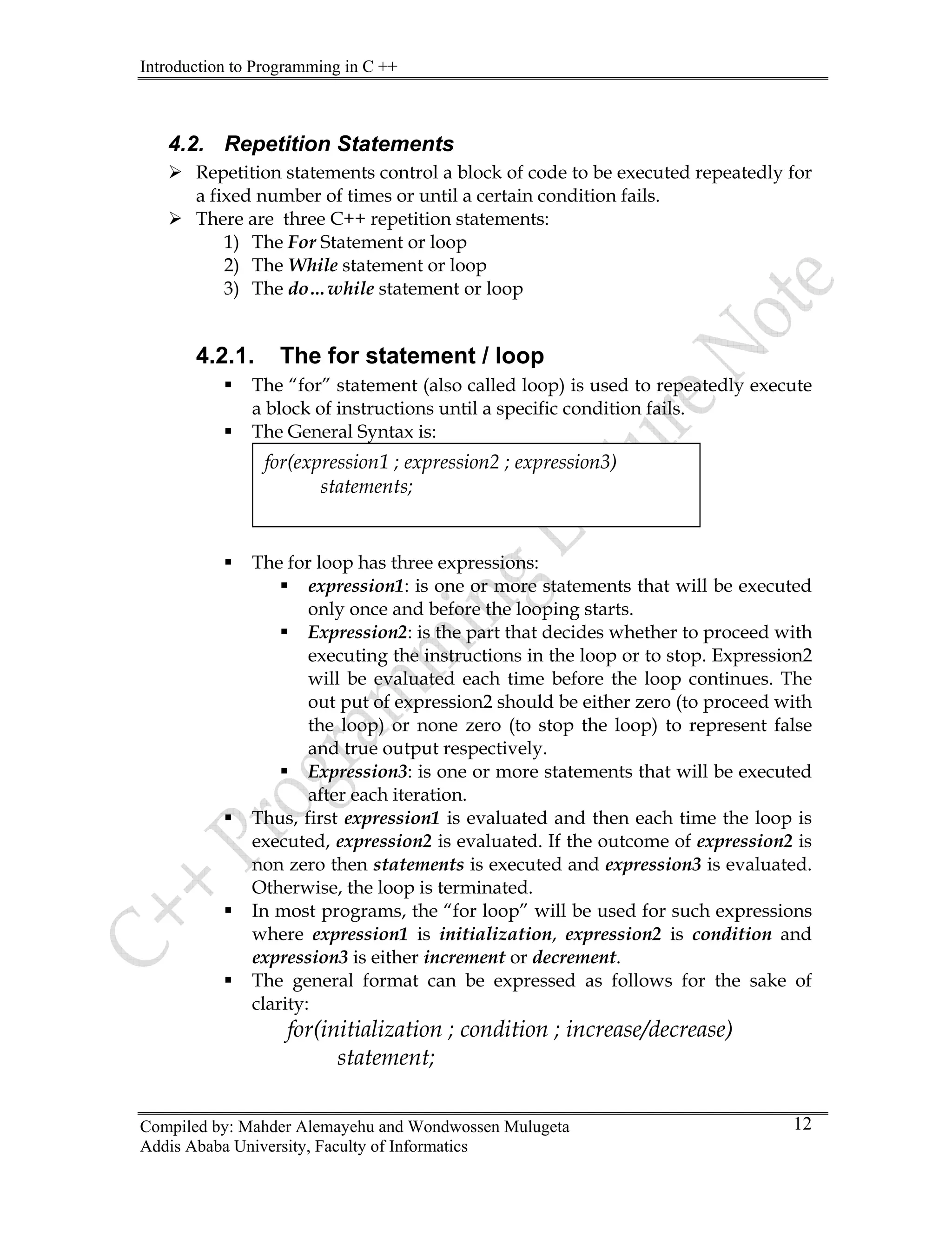 Introduction to Programming in C ++
Compiled by: Mahder Alemayehu and Wondwossen Mulugeta
4.2. Repetition Statements
¾ Repetition statements control a block of code to be executed repeatedly for
a fixed number of times or until a certain condition fails.
¾ There are three C++ repetition statements:
1) The For Statement or loop
2) The While statement or loop
3) The do…while statement or loop
4.2.1. The for statement / loop
ƒ The “for” statement (also called loop) is used to repeatedly execute
a block of instructions until a specific condition fails.
ƒ The General Syntax is:
for(expression1 ; expression2 ; expression3)
statements;
ƒ The for loop has three expressions:
ƒ expression1: is one or more statements that will be executed
only once and before the looping starts.
ƒ Expression2: is the part that decides whether to proceed with
executing the instructions in the loop or to stop. Expression2
will be evaluated each time before the loop continues. The
out put of expression2 should be either zero (to proceed with
the loop) or none zero (to stop the loop) to represent false
and true output respectively.
ƒ Expression3: is one or more statements that will be executed
after each iteration.
ƒ Thus, first expression1 is evaluated and then each time the loop is
executed, expression2 is evaluated. If the outcome of expression2 is
non zero then statements is executed and expression3 is evaluated.
Otherwise, the loop is terminated.
ƒ In most programs, the “for loop” will be used for such expressions
where expression1 is initialization, expression2 is condition and
expression3 is either increment or decrement.
ƒ The general format can be expressed as follows for the sake of
clarity:
for(initialization ; condition ; increase/decrease)
statement;
Addis Ababa University, Faculty of Informatics
12
 