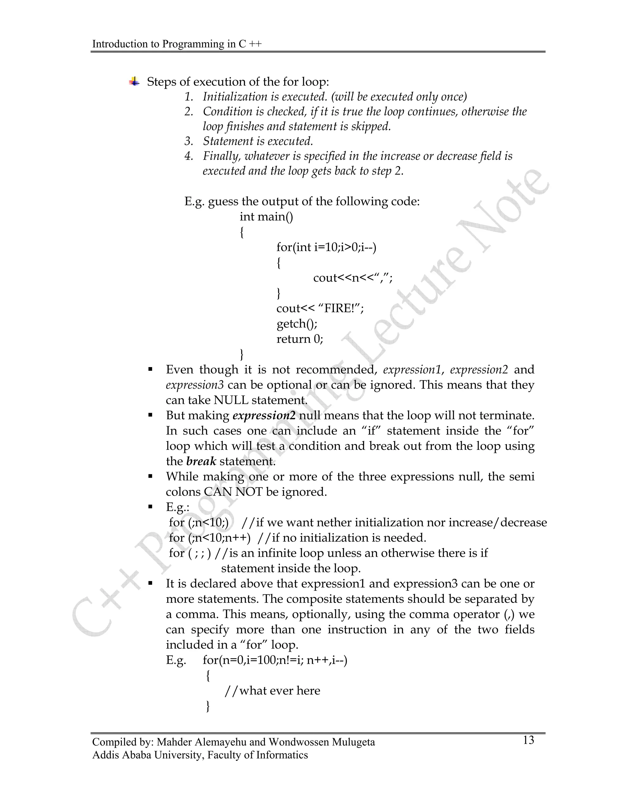 Introduction to Programming in C ++
Compiled by: Mahder Alemayehu and Wondwossen Mulugeta
Addis Ababa University, Faculty of Informatics
13
Steps of execution of the for loop:
1. Initialization is executed. (will be executed only once)
2. Condition is checked, if it is true the loop continues, otherwise the
loop finishes and statement is skipped.
3. Statement is executed.
4. Finally, whatever is specified in the increase or decrease field is
executed and the loop gets back to step 2.
E.g. guess the output of the following code:
int main()
{
for(int i=10;i>0;i--)
{
cout<<n<<“,”;
}
cout<< “FIRE!”;
getch();
return 0;
}
ƒ Even though it is not recommended, expression1, expression2 and
expression3 can be optional or can be ignored. This means that they
can take NULL statement.
ƒ But making expression2 null means that the loop will not terminate.
In such cases one can include an “if” statement inside the “for”
loop which will test a condition and break out from the loop using
the break statement.
ƒ While making one or more of the three expressions null, the semi
colons CAN NOT be ignored.
ƒ E.g.:
for (;n<10;) //if we want nether initialization nor increase/decrease
for (;n<10;n++) //if no initialization is needed.
for ( ; ; ) //is an infinite loop unless an otherwise there is if
statement inside the loop.
ƒ It is declared above that expression1 and expression3 can be one or
more statements. The composite statements should be separated by
a comma. This means, optionally, using the comma operator (,) we
can specify more than one instruction in any of the two fields
included in a “for” loop.
E.g. for(n=0,i=100;n!=i; n++,i--)
{
//what ever here
}
 