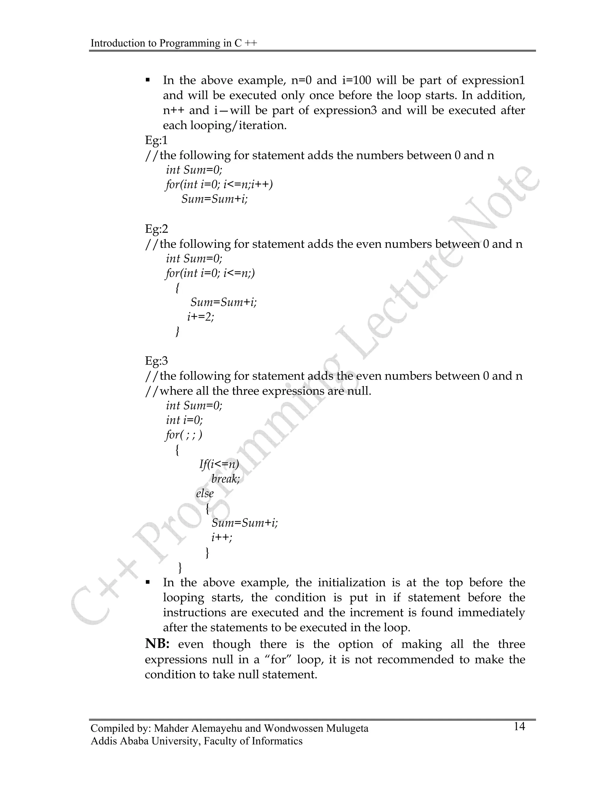 Introduction to Programming in C ++
Compiled by: Mahder Alemayehu and Wondwossen Mulugeta
Addis Ababa University, Faculty of Informatics
14
ƒ In the above example, n=0 and i=100 will be part of expression1
and will be executed only once before the loop starts. In addition,
n++ and i—will be part of expression3 and will be executed after
each looping/iteration.
Eg:1
//the following for statement adds the numbers between 0 and n
int Sum=0;
for(int i=0; i<=n;i++)
Sum=Sum+i;
Eg:2
//the following for statement adds the even numbers between 0 and n
int Sum=0;
for(int i=0; i<=n;)
{
Sum=Sum+i;
i+=2;
}
Eg:3
//the following for statement adds the even numbers between 0 and n
//where all the three expressions are null.
int Sum=0;
int i=0;
for( ; ; )
{
If(i<=n)
break;
else
{
Sum=Sum+i;
i++;
}
}
ƒ In the above example, the initialization is at the top before the
looping starts, the condition is put in if statement before the
instructions are executed and the increment is found immediately
after the statements to be executed in the loop.
NB: even though there is the option of making all the three
expressions null in a “for” loop, it is not recommended to make the
condition to take null statement.
 