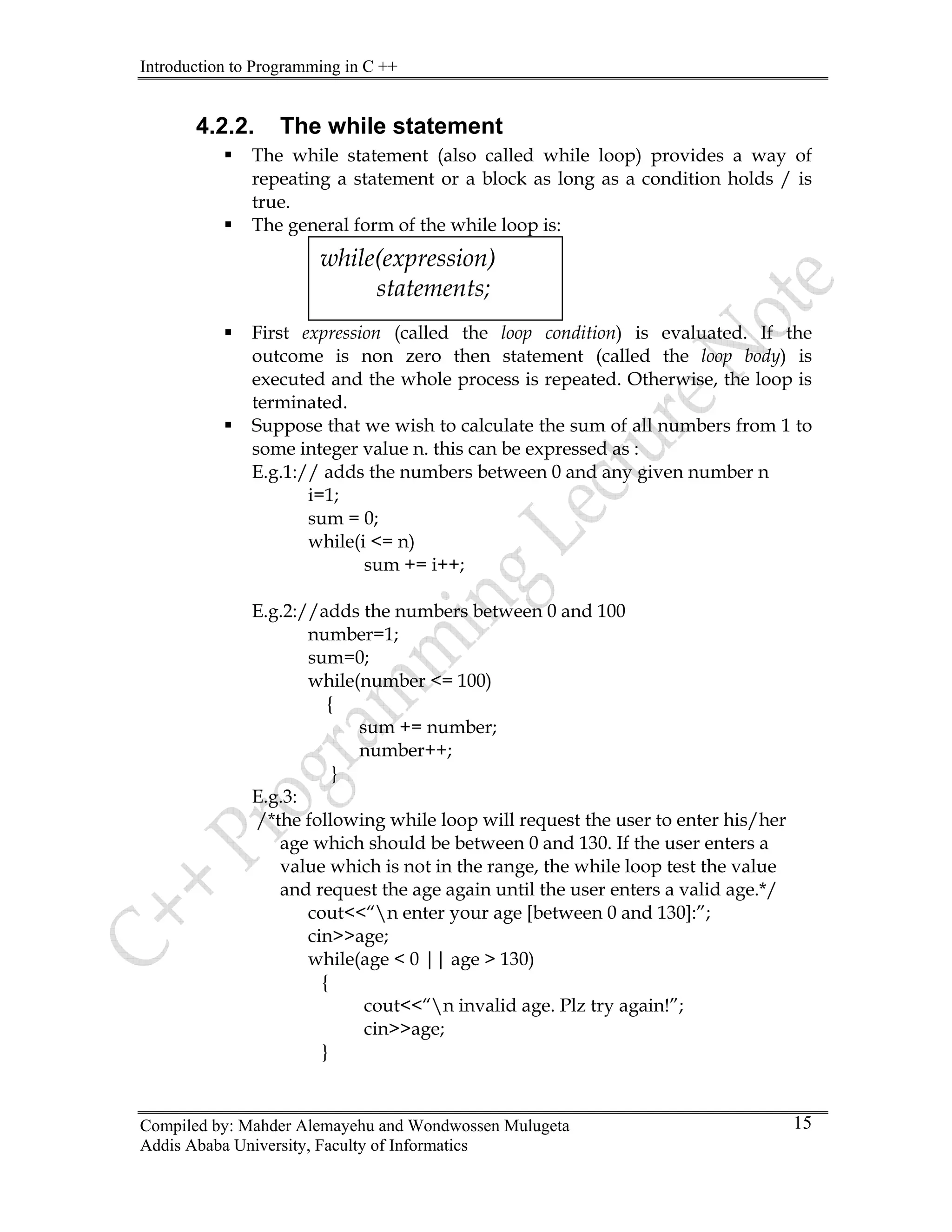 Introduction to Programming in C ++
Compiled by: Mahder Alemayehu and Wondwossen Mulugeta
4.2.2. The while statement
ƒ The while statement (also called while loop) provides a way of
repeating a statement or a block as long as a condition holds / is
true.
ƒ The general form of the while loop is:
ƒ First expression (called the loop condition) is evaluated. If the
outcome is non zero then statement (called the loop body) is
executed and the whole process is repeated. Otherwise, the loop is
terminated.
while(expression)
statements;
ƒ Suppose that we wish to calculate the sum of all numbers from 1 to
some integer value n. this can be expressed as :
E.g.1:// adds the numbers between 0 and any given number n
i=1;
sum = 0;
while(i <= n)
sum += i++;
E.g.2://adds the numbers between 0 and 100
number=1;
sum=0;
while(number <= 100)
{
sum += number;
number++;
}
E.g.3:
/*the following while loop will request the user to enter his/her
age which should be between 0 and 130. If the user enters a
value which is not in the range, the while loop test the value
and request the age again until the user enters a valid age.*/
cout<<“n enter your age [between 0 and 130]:”;
cin>>age;
while(age < 0 || age > 130)
{
cout<<“n invalid age. Plz try again!”;
cin>>age;
}
Addis Ababa University, Faculty of Informatics
15
 