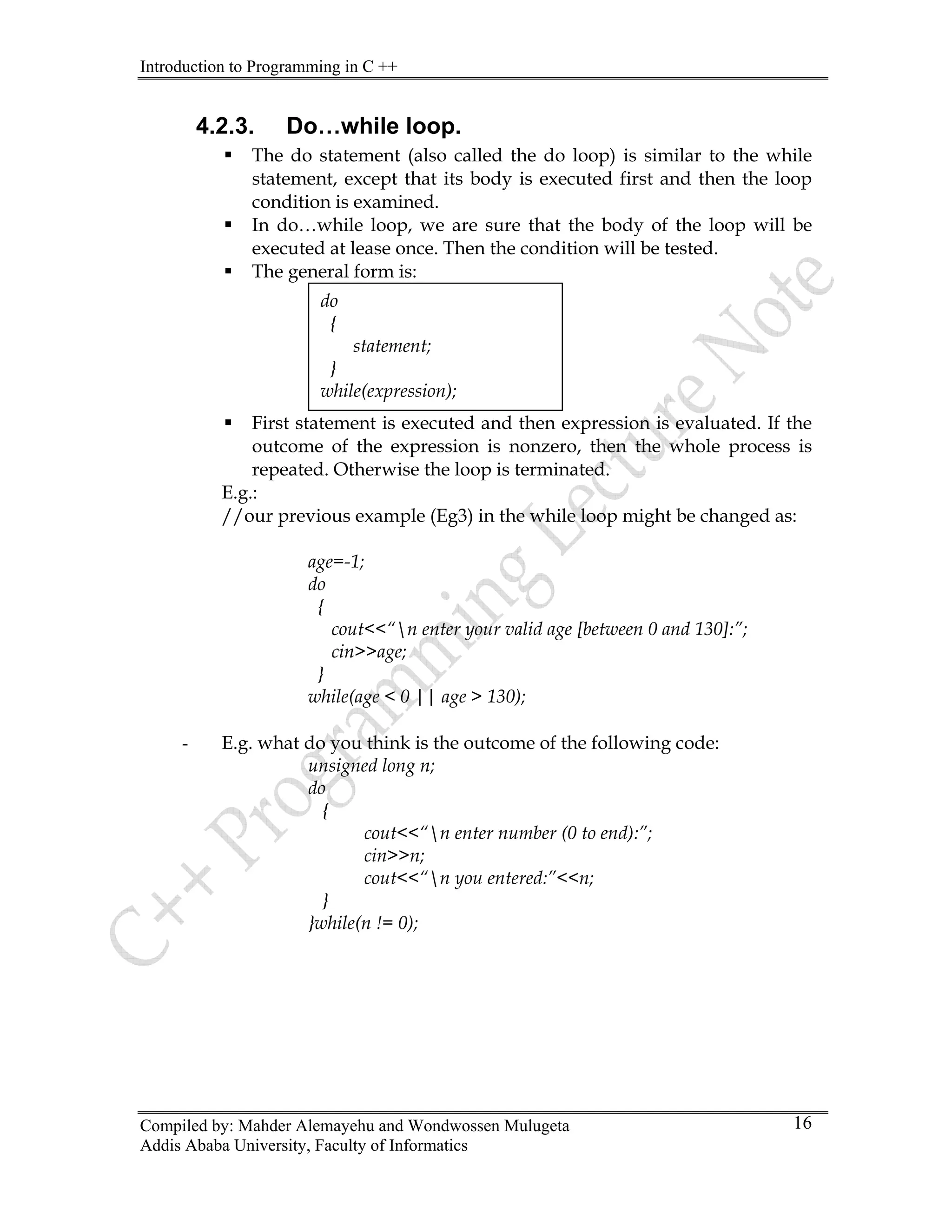 Introduction to Programming in C ++
Compiled by: Mahder Alemayehu and Wondwossen Mulugeta
4.2.3. Do…while loop.
ƒ The do statement (also called the do loop) is similar to the while
statement, except that its body is executed first and then the loop
condition is examined.
ƒ In do…while loop, we are sure that the body of the loop will be
executed at lease once. Then the condition will be tested.
ƒ The general form is:
ƒ First statement is executed and then expression is evaluated. If the
outcome of the expression is nonzero, then the whole process is
repeated. Otherwise the loop is terminated.
do
{
statement;
}
while(expression);
E.g.:
//our previous example (Eg3) in the while loop might be changed as:
age=-1;
do
{
cout<<“n enter your valid age [between 0 and 130]:”;
cin>>age;
}
while(age < 0 || age > 130);
- E.g. what do you think is the outcome of the following code:
unsigned long n;
do
{
cout<<“n enter number (0 to end):”;
cin>>n;
cout<<“n you entered:”<<n;
}
}while(n != 0);
Addis Ababa University, Faculty of Informatics
16
 