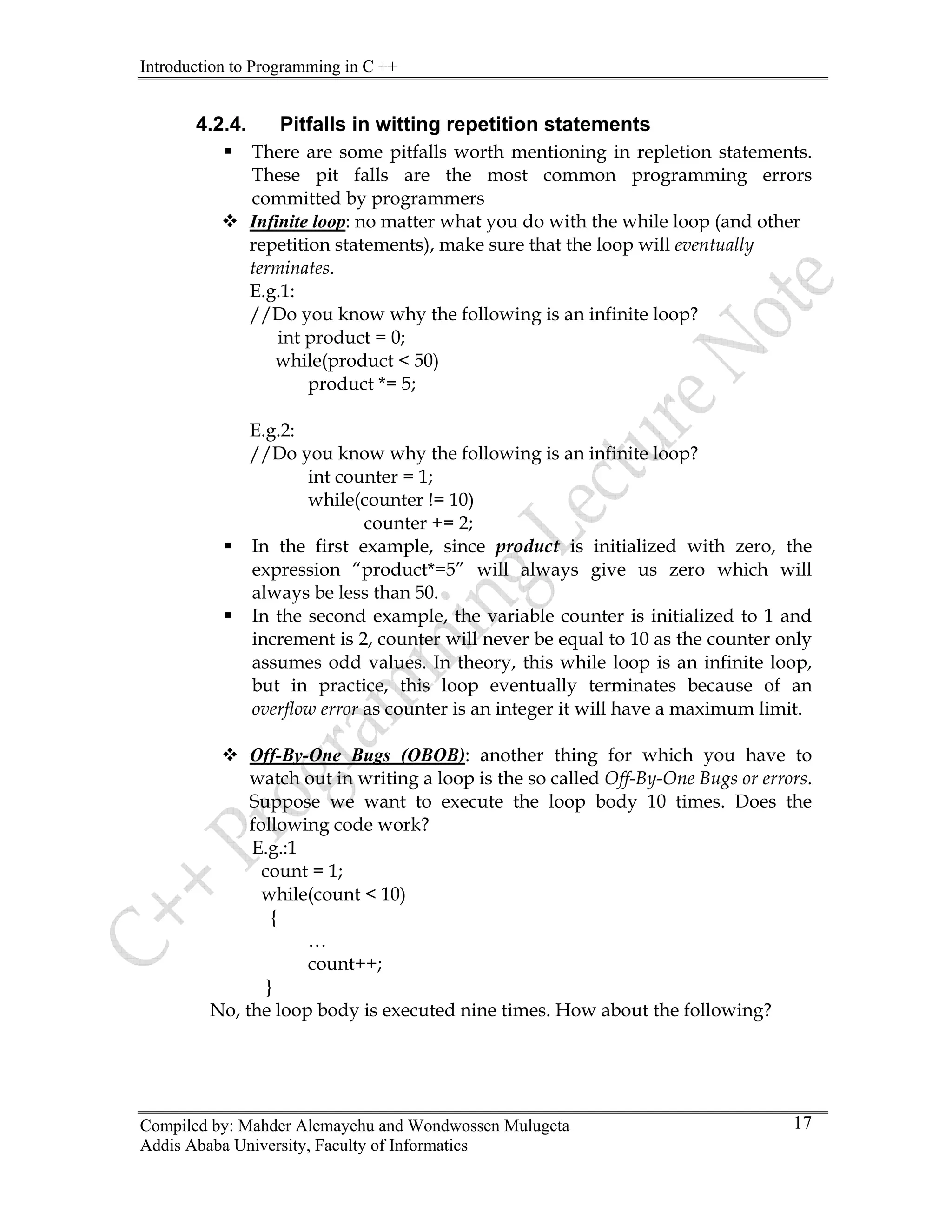 Introduction to Programming in C ++
Compiled by: Mahder Alemayehu and Wondwossen Mulugeta
Addis Ababa University, Faculty of Informatics
17
4.2.4. Pitfalls in witting repetition statements
ƒ There are some pitfalls worth mentioning in repletion statements.
These pit falls are the most common programming errors
committed by programmers
™ Infinite loop: no matter what you do with the while loop (and other
repetition statements), make sure that the loop will eventually
terminates.
E.g.1:
//Do you know why the following is an infinite loop?
int product = 0;
while(product < 50)
product *= 5;
E.g.2:
//Do you know why the following is an infinite loop?
int counter = 1;
while(counter != 10)
counter += 2;
ƒ In the first example, since product is initialized with zero, the
expression “product*=5” will always give us zero which will
always be less than 50.
ƒ In the second example, the variable counter is initialized to 1 and
increment is 2, counter will never be equal to 10 as the counter only
assumes odd values. In theory, this while loop is an infinite loop,
but in practice, this loop eventually terminates because of an
overflow error as counter is an integer it will have a maximum limit.
™ Off-By-One Bugs (OBOB): another thing for which you have to
watch out in writing a loop is the so called Off-By-One Bugs or errors.
Suppose we want to execute the loop body 10 times. Does the
following code work?
E.g.:1
count = 1;
while(count < 10)
{
…
count++;
}
No, the loop body is executed nine times. How about the following?
 