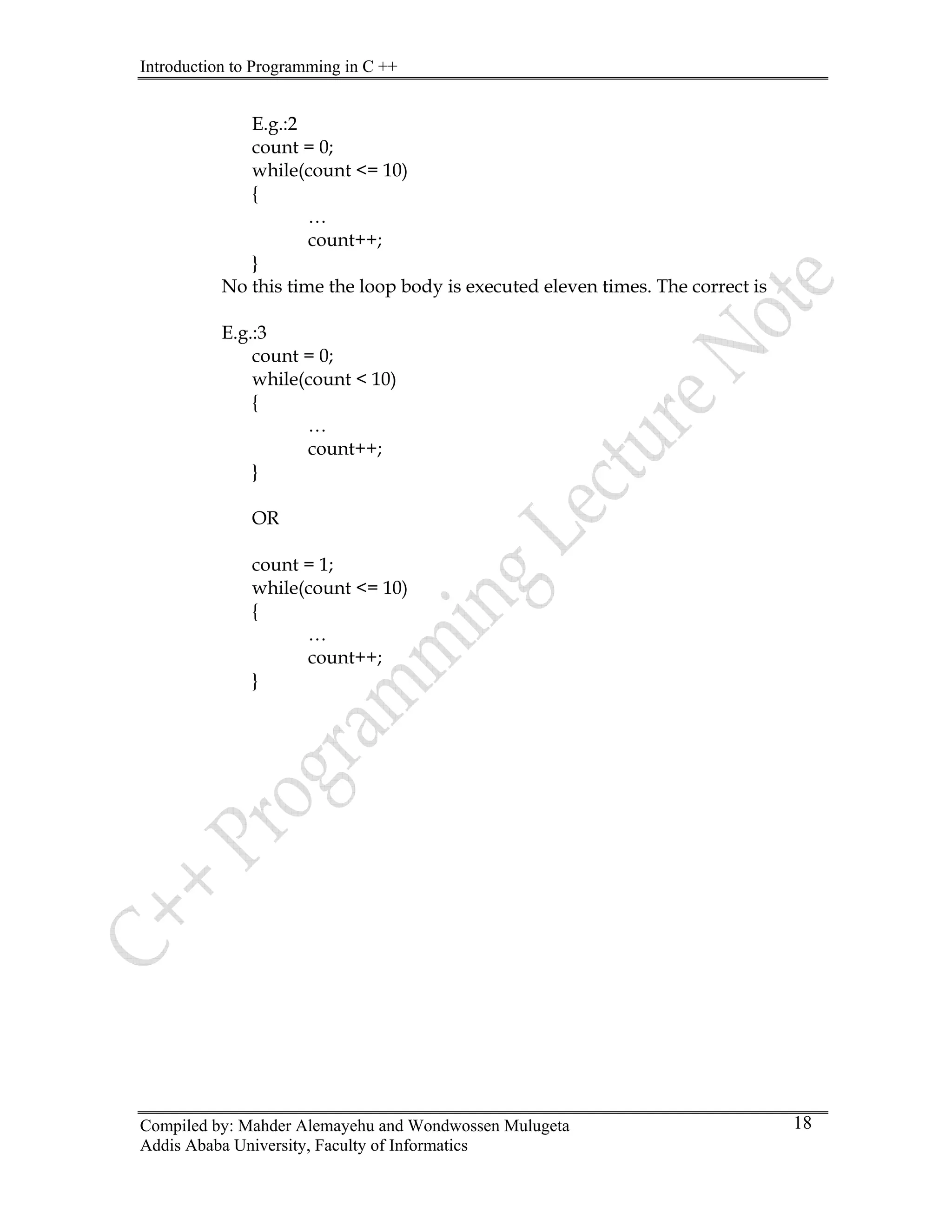 Introduction to Programming in C ++
Compiled by: Mahder Alemayehu and Wondwossen Mulugeta
Addis Ababa University, Faculty of Informatics
18
E.g.:2
count = 0;
while(count <= 10)
{
…
count++;
}
No this time the loop body is executed eleven times. The correct is
E.g.:3
count = 0;
while(count < 10)
{
…
count++;
}
OR
count = 1;
while(count <= 10)
{
…
count++;
}
 