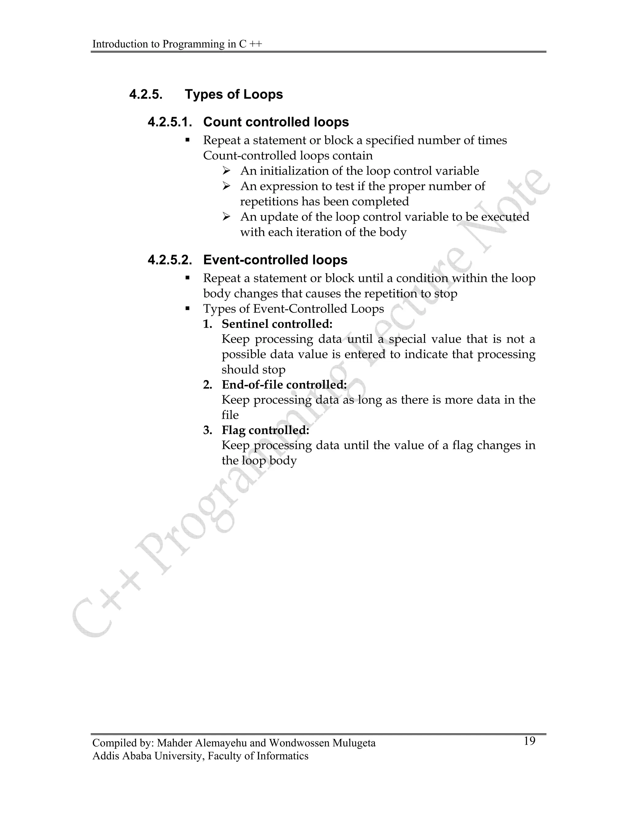 Introduction to Programming in C ++
Compiled by: Mahder Alemayehu and Wondwossen Mulugeta
Addis Ababa University, Faculty of Informatics
19
4.2.5. Types of Loops
4.2.5.1. Count controlled loops
ƒ Repeat a statement or block a specified number of times
Count-controlled loops contain
¾ An initialization of the loop control variable
¾ An expression to test if the proper number of
repetitions has been completed
¾ An update of the loop control variable to be executed
with each iteration of the body
4.2.5.2. Event-controlled loops
ƒ Repeat a statement or block until a condition within the loop
body changes that causes the repetition to stop
ƒ Types of Event-Controlled Loops
1. Sentinel controlled:
Keep processing data until a special value that is not a
possible data value is entered to indicate that processing
should stop
2. End-of-file controlled:
Keep processing data as long as there is more data in the
file
3. Flag controlled:
Keep processing data until the value of a flag changes in
the loop body
 