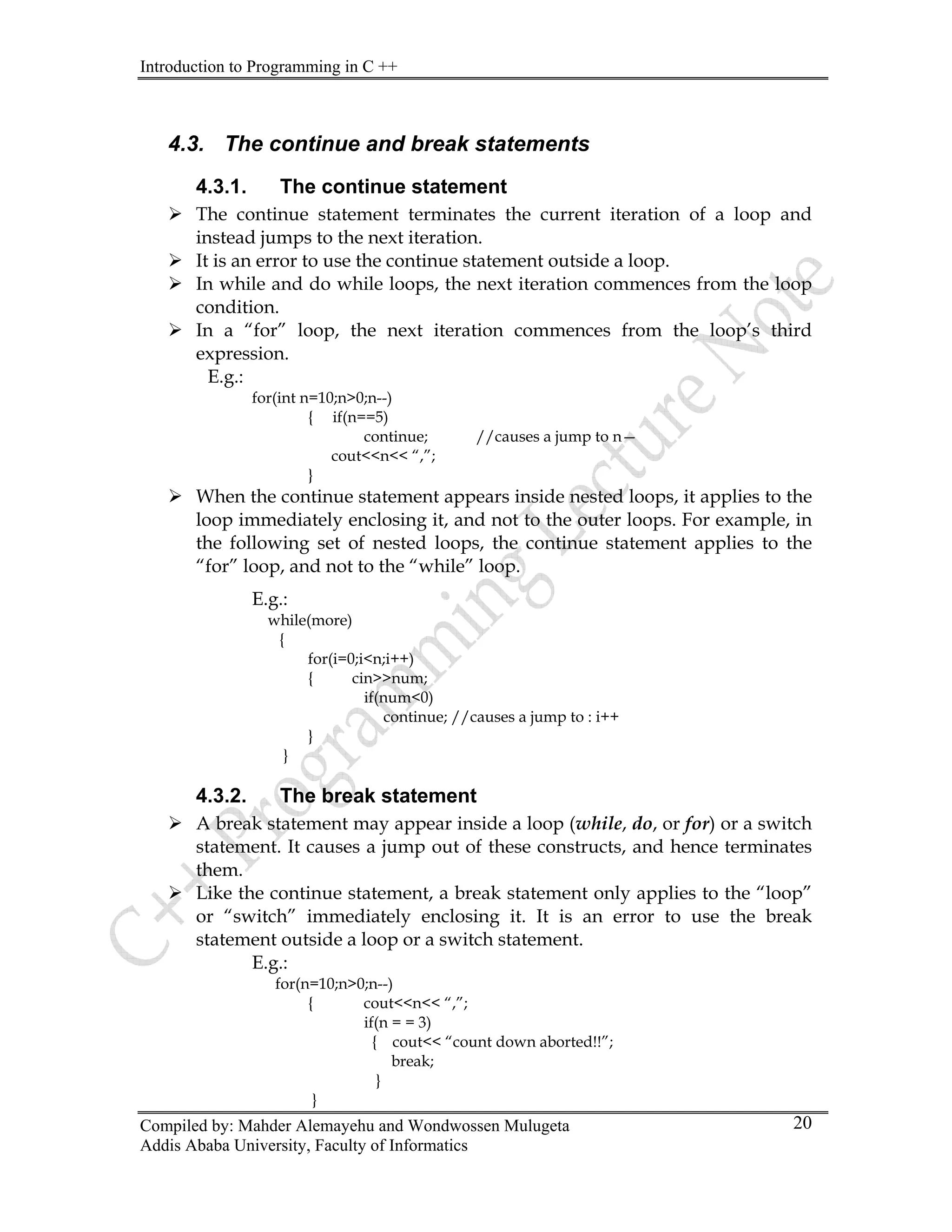 Introduction to Programming in C ++
Compiled by: Mahder Alemayehu and Wondwossen Mulugeta
Addis Ababa University, Faculty of Informatics
20
4.3. The continue and break statements
4.3.1. The continue statement
¾ The continue statement terminates the current iteration of a loop and
instead jumps to the next iteration.
¾ It is an error to use the continue statement outside a loop.
¾ In while and do while loops, the next iteration commences from the loop
condition.
¾ In a “for” loop, the next iteration commences from the loop’s third
expression.
E.g.:
for(int n=10;n>0;n--)
{ if(n==5)
continue; //causes a jump to n—
cout<<n<< “,”;
}
¾ When the continue statement appears inside nested loops, it applies to the
loop immediately enclosing it, and not to the outer loops. For example, in
the following set of nested loops, the continue statement applies to the
“for” loop, and not to the “while” loop.
E.g.:
while(more)
{
for(i=0;i<n;i++)
{ cin>>num;
if(num<0)
continue; //causes a jump to : i++
}
}
4.3.2. The break statement
¾ A break statement may appear inside a loop (while, do, or for) or a switch
statement. It causes a jump out of these constructs, and hence terminates
them.
¾ Like the continue statement, a break statement only applies to the “loop”
or “switch” immediately enclosing it. It is an error to use the break
statement outside a loop or a switch statement.
E.g.:
for(n=10;n>0;n--)
{ cout<<n<< “,”;
if(n = = 3)
{ cout<< “count down aborted!!”;
break;
}
}
 