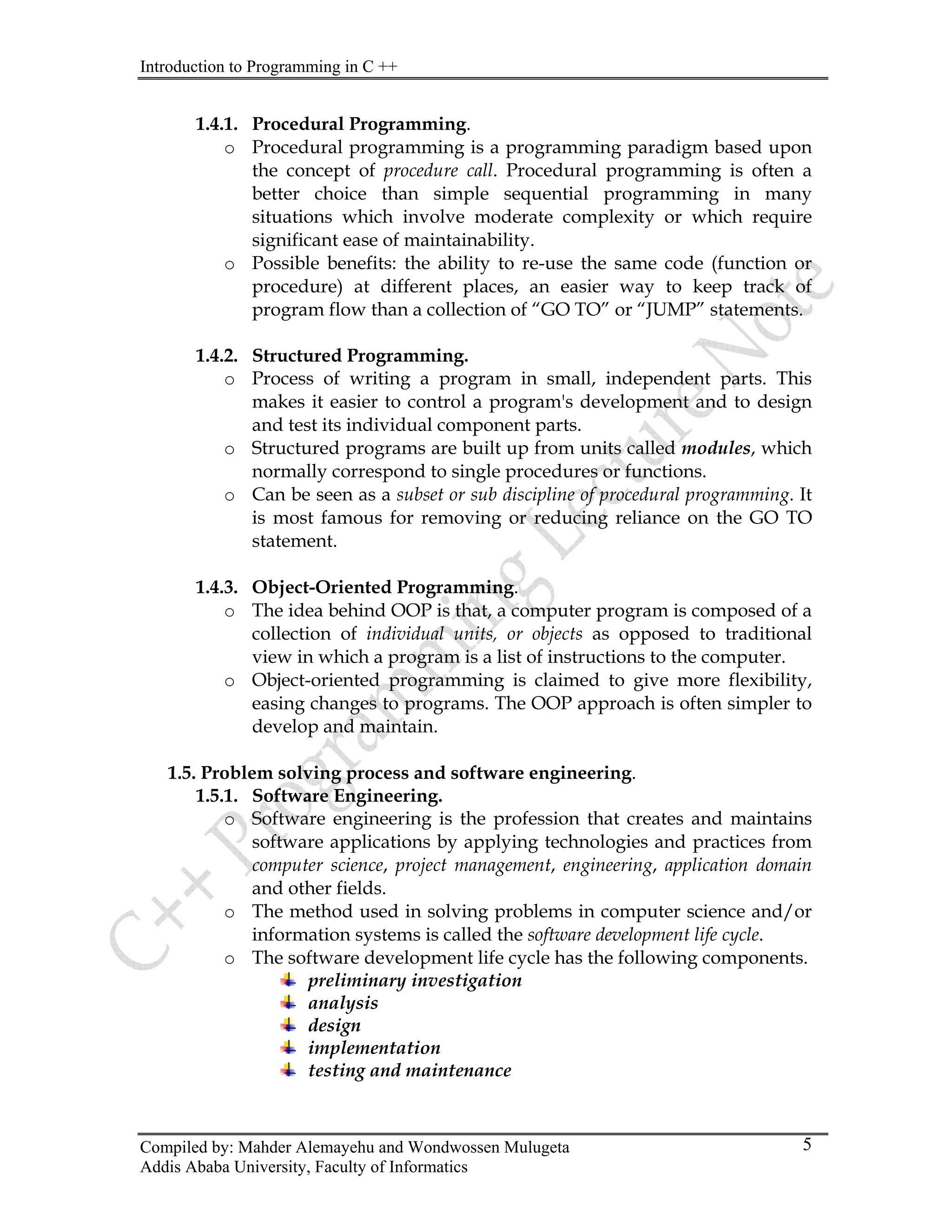 Introduction to Programming in C ++
Compiled by: Mahder Alemayehu and Wondwossen Mulugeta
Addis Ababa University, Faculty of Informatics
5
1.4.1. Procedural Programming.
o Procedural programming is a programming paradigm based upon
the concept of procedure call. Procedural programming is often a
better choice than simple sequential programming in many
situations which involve moderate complexity or which require
significant ease of maintainability.
o Possible benefits: the ability to re-use the same code (function or
procedure) at different places, an easier way to keep track of
program flow than a collection of “GO TO” or “JUMP” statements.
1.4.2. Structured Programming.
o Process of writing a program in small, independent parts. This
makes it easier to control a program's development and to design
and test its individual component parts.
o Structured programs are built up from units called modules, which
normally correspond to single procedures or functions.
o Can be seen as a subset or sub discipline of procedural programming. It
is most famous for removing or reducing reliance on the GO TO
statement.
1.4.3. Object-Oriented Programming.
o The idea behind OOP is that, a computer program is composed of a
collection of individual units, or objects as opposed to traditional
view in which a program is a list of instructions to the computer.
o Object-oriented programming is claimed to give more flexibility,
easing changes to programs. The OOP approach is often simpler to
develop and maintain.
1.5. Problem solving process and software engineering.
1.5.1. Software Engineering.
o Software engineering is the profession that creates and maintains
software applications by applying technologies and practices from
computer science, project management, engineering, application domain
and other fields.
o The method used in solving problems in computer science and/or
information systems is called the software development life cycle.
o The software development life cycle has the following components.
preliminary investigation
analysis
design
implementation
testing and maintenance
 