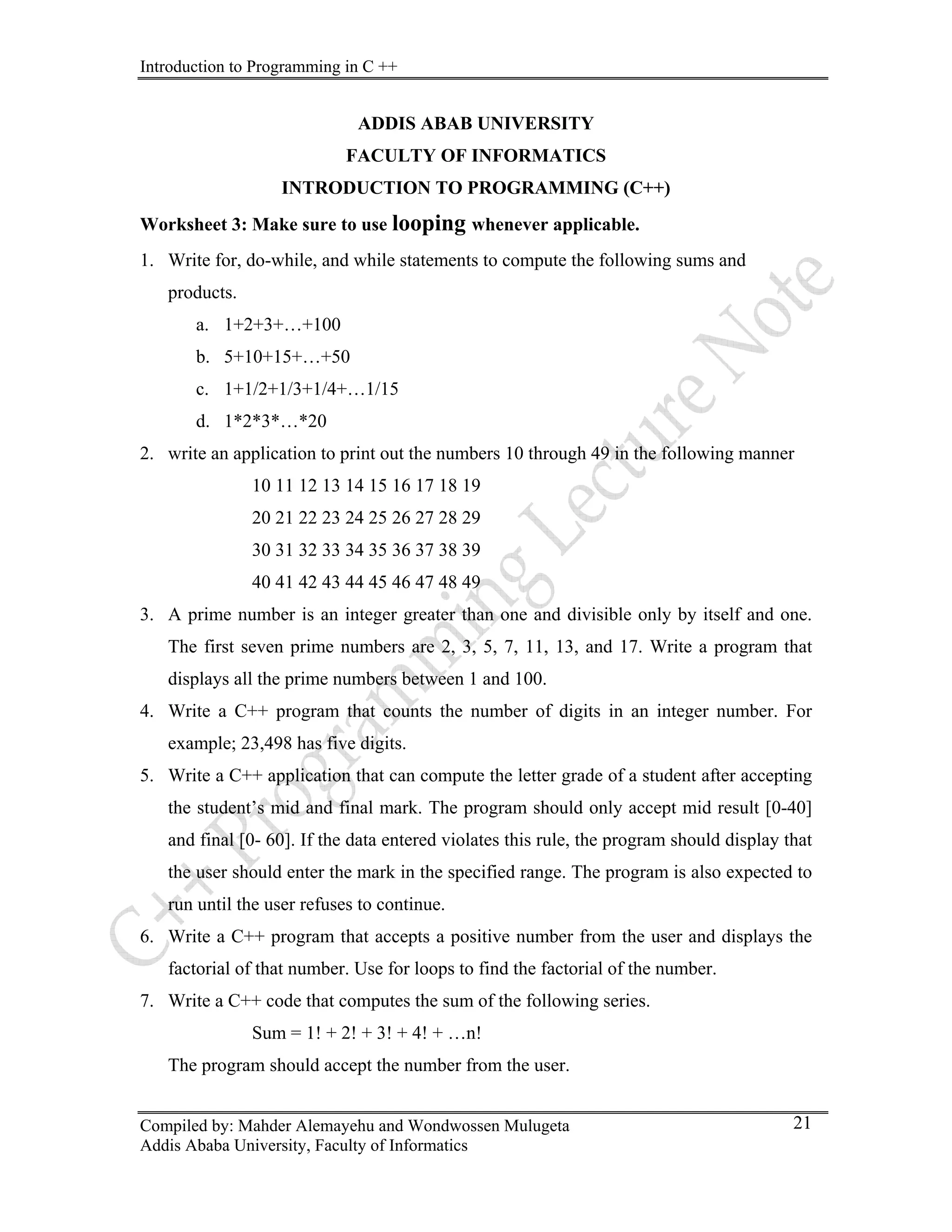 Introduction to Programming in C ++
Compiled by: Mahder Alemayehu and Wondwossen Mulugeta
Addis Ababa University, Faculty of Informatics
21
ADDIS ABAB UNIVERSITY
FACULTY OF INFORMATICS
INTRODUCTION TO PROGRAMMING (C++)
Worksheet 3: Make sure to use looping whenever applicable.
1. Write for, do-while, and while statements to compute the following sums and
products.
a. 1+2+3+…+100
b. 5+10+15+…+50
c. 1+1/2+1/3+1/4+…1/15
d. 1*2*3*…*20
2. write an application to print out the numbers 10 through 49 in the following manner
10 11 12 13 14 15 16 17 18 19
20 21 22 23 24 25 26 27 28 29
30 31 32 33 34 35 36 37 38 39
40 41 42 43 44 45 46 47 48 49
3. A prime number is an integer greater than one and divisible only by itself and one.
The first seven prime numbers are 2, 3, 5, 7, 11, 13, and 17. Write a program that
displays all the prime numbers between 1 and 100.
4. Write a C++ program that counts the number of digits in an integer number. For
example; 23,498 has five digits.
5. Write a C++ application that can compute the letter grade of a student after accepting
the student’s mid and final mark. The program should only accept mid result [0-40]
and final [0- 60]. If the data entered violates this rule, the program should display that
the user should enter the mark in the specified range. The program is also expected to
run until the user refuses to continue.
6. Write a C++ program that accepts a positive number from the user and displays the
factorial of that number. Use for loops to find the factorial of the number.
7. Write a C++ code that computes the sum of the following series.
Sum = 1! + 2! + 3! + 4! + …n!
The program should accept the number from the user.
 