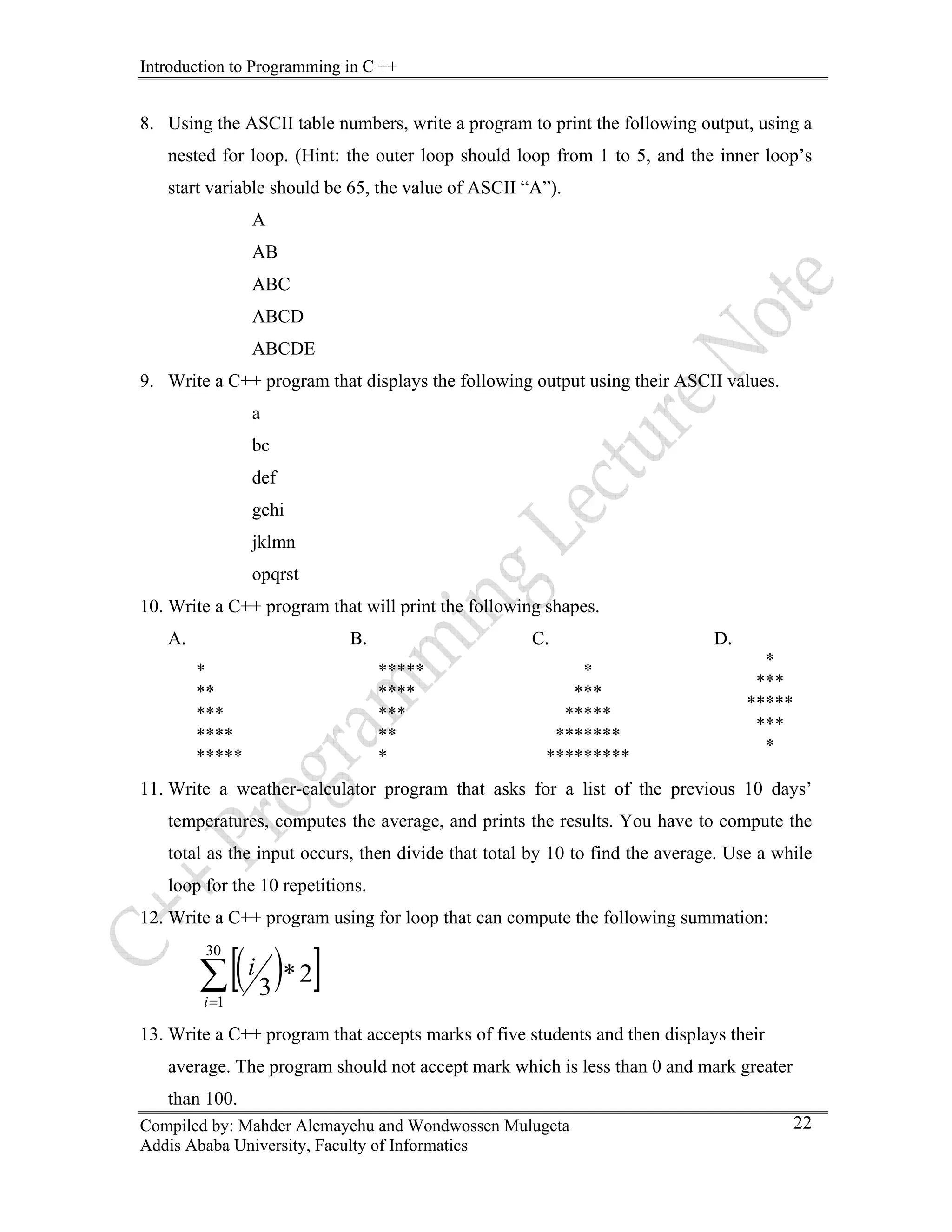 Introduction to Programming in C ++
Compiled by: Mahder Alemayehu and Wondwossen Mulugeta
8. Using the ASCII table numbers, write a program to print the following output, using a
nested for loop. (Hint: the outer loop should loop from 1 to 5, and the inner loop’s
start variable should be 65, the value of ASCII “A”).
A
AB
ABC
ABCD
ABCDE
9. Write a C++ program that displays the following output using their ASCII values.
a
bc
def
gehi
jklmn
opqrst
10. Write a C++ program that will print the following shapes.
A.
*
**
***
****
*****
B.
*****
****
***
**
*
C.
*
***
*****
*******
*********
D.
*
***
*****
***
*
11. Write a weather-calculator program that asks for a list of the previous 10 days’
temperatures, computes the average, and prints the results. You have to compute the
total as the input occurs, then divide that total by 10 to find the average. Use a while
loop for the 10 repetitions.
12. Write a C++ program using for loop that can compute the following summation:
( )
[ ]
∑
=
30
1
2
*
3
i
i
Addis Ababa University, Faculty of Informatics
22
13. Write a C++ program that accepts marks of five students and then displays their
average. The program should not accept mark which is less than 0 and mark greater
than 100.
 