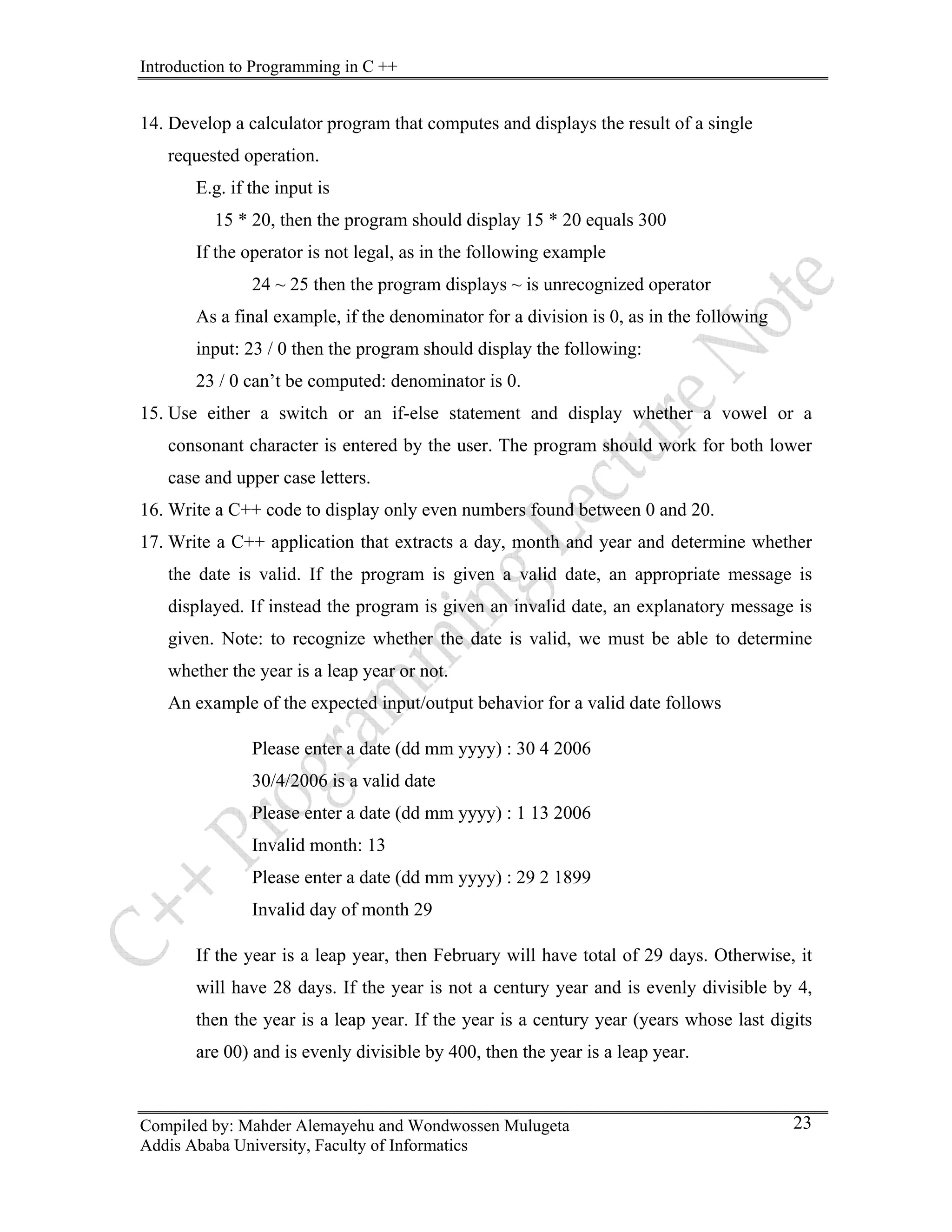 Introduction to Programming in C ++
Compiled by: Mahder Alemayehu and Wondwossen Mulugeta
Addis Ababa University, Faculty of Informatics
23
14. Develop a calculator program that computes and displays the result of a single
requested operation.
E.g. if the input is
15 * 20, then the program should display 15 * 20 equals 300
If the operator is not legal, as in the following example
24 ~ 25 then the program displays ~ is unrecognized operator
As a final example, if the denominator for a division is 0, as in the following
input: 23 / 0 then the program should display the following:
23 / 0 can’t be computed: denominator is 0.
15. Use either a switch or an if-else statement and display whether a vowel or a
consonant character is entered by the user. The program should work for both lower
case and upper case letters.
16. Write a C++ code to display only even numbers found between 0 and 20.
17. Write a C++ application that extracts a day, month and year and determine whether
the date is valid. If the program is given a valid date, an appropriate message is
displayed. If instead the program is given an invalid date, an explanatory message is
given. Note: to recognize whether the date is valid, we must be able to determine
whether the year is a leap year or not.
An example of the expected input/output behavior for a valid date follows
Please enter a date (dd mm yyyy) : 30 4 2006
30/4/2006 is a valid date
Please enter a date (dd mm yyyy) : 1 13 2006
Invalid month: 13
Please enter a date (dd mm yyyy) : 29 2 1899
Invalid day of month 29
If the year is a leap year, then February will have total of 29 days. Otherwise, it
will have 28 days. If the year is not a century year and is evenly divisible by 4,
then the year is a leap year. If the year is a century year (years whose last digits
are 00) and is evenly divisible by 400, then the year is a leap year.
 