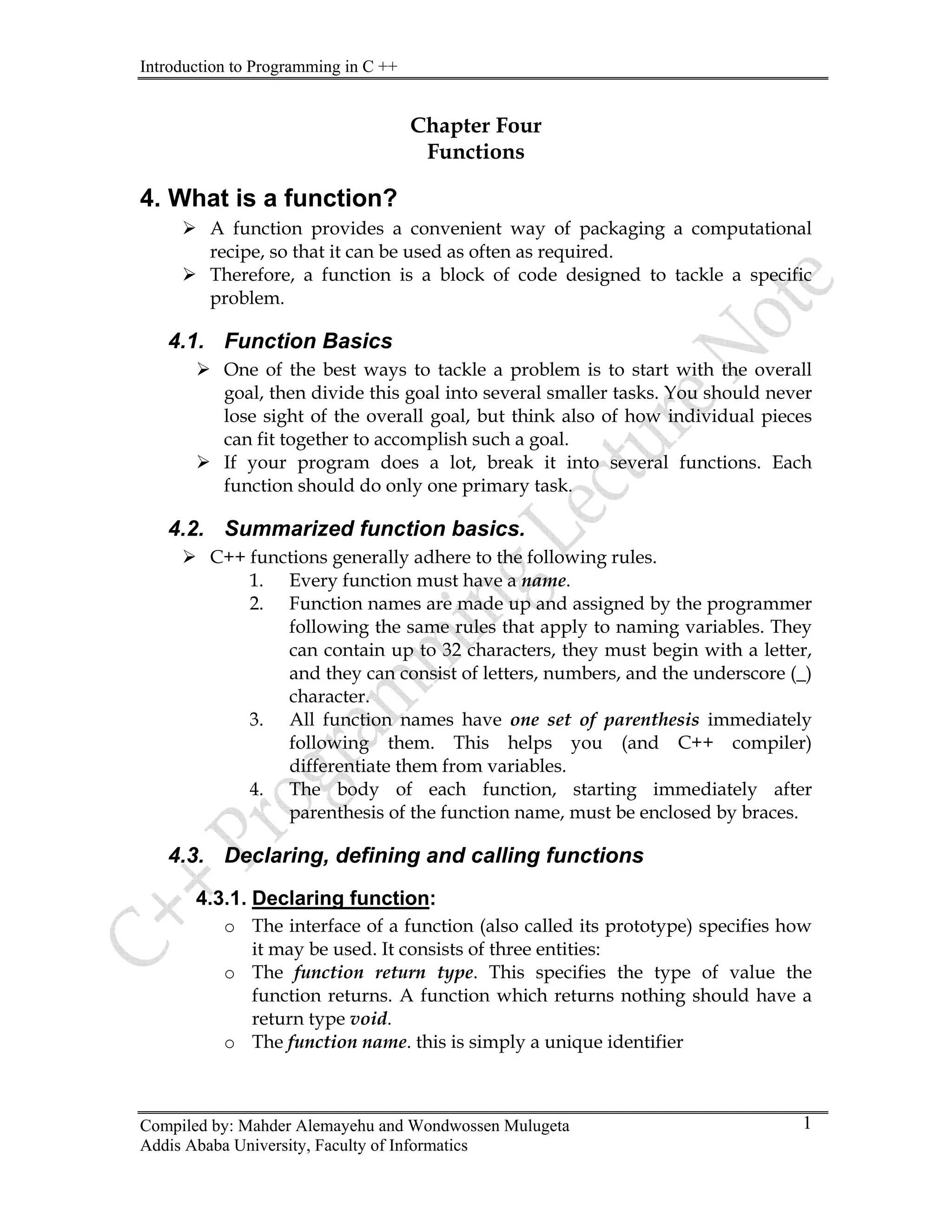 Introduction to Programming in C ++
Compiled by: Mahder Alemayehu and Wondwossen Mulugeta
Addis Ababa University, Faculty of Informatics
1
Chapter Four
Functions
4. What is a function?
¾ A function provides a convenient way of packaging a computational
recipe, so that it can be used as often as required.
¾ Therefore, a function is a block of code designed to tackle a specific
problem.
4.1. Function Basics
¾ One of the best ways to tackle a problem is to start with the overall
goal, then divide this goal into several smaller tasks. You should never
lose sight of the overall goal, but think also of how individual pieces
can fit together to accomplish such a goal.
¾ If your program does a lot, break it into several functions. Each
function should do only one primary task.
4.2. Summarized function basics.
¾ C++ functions generally adhere to the following rules.
1. Every function must have a name.
2. Function names are made up and assigned by the programmer
following the same rules that apply to naming variables. They
can contain up to 32 characters, they must begin with a letter,
and they can consist of letters, numbers, and the underscore (_)
character.
3. All function names have one set of parenthesis immediately
following them. This helps you (and C++ compiler)
differentiate them from variables.
4. The body of each function, starting immediately after
parenthesis of the function name, must be enclosed by braces.
4.3. Declaring, defining and calling functions
4.3.1. Declaring function:
o The interface of a function (also called its prototype) specifies how
it may be used. It consists of three entities:
o The function return type. This specifies the type of value the
function returns. A function which returns nothing should have a
return type void.
o The function name. this is simply a unique identifier
 