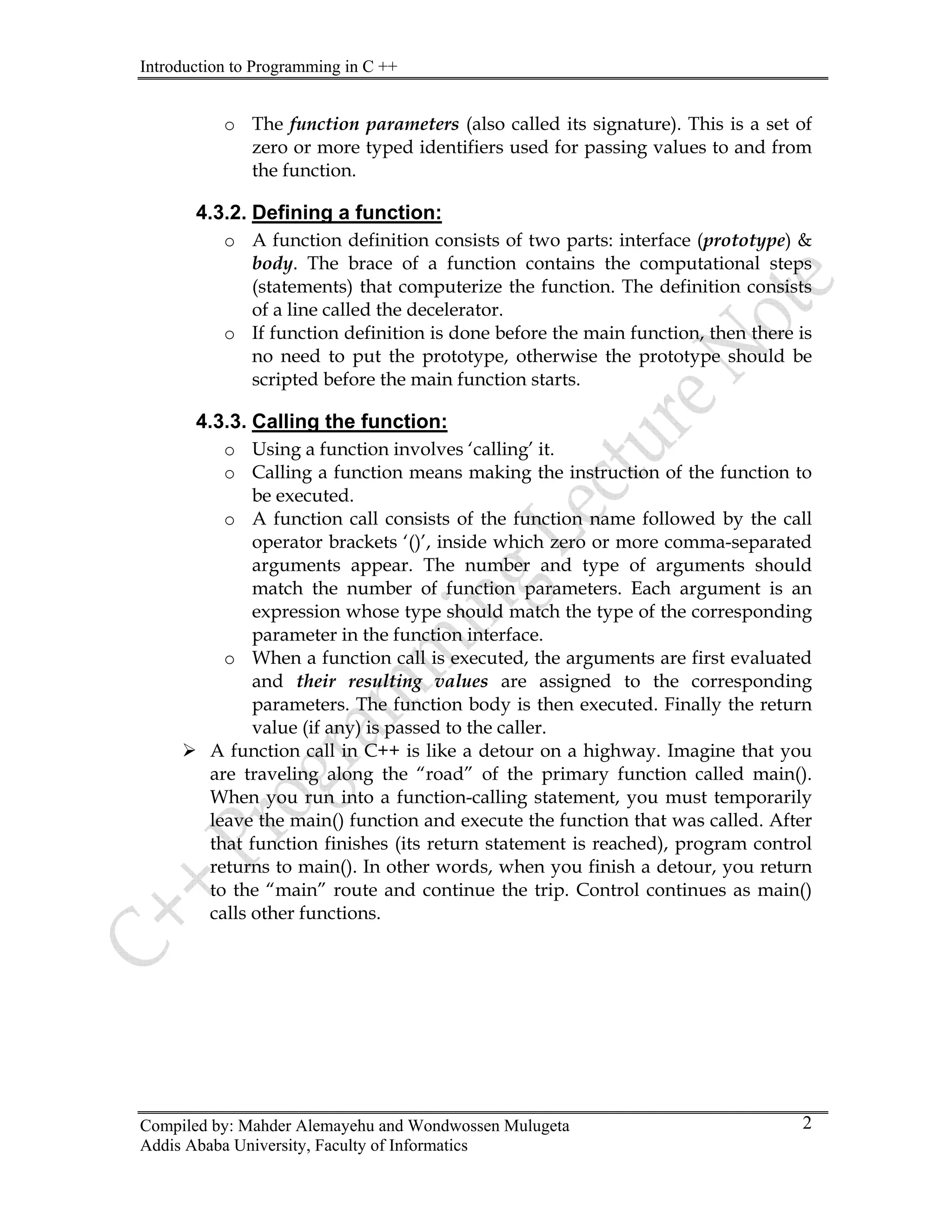 Introduction to Programming in C ++
Compiled by: Mahder Alemayehu and Wondwossen Mulugeta
Addis Ababa University, Faculty of Informatics
2
o The function parameters (also called its signature). This is a set of
zero or more typed identifiers used for passing values to and from
the function.
4.3.2. Defining a function:
o A function definition consists of two parts: interface (prototype) &
body. The brace of a function contains the computational steps
(statements) that computerize the function. The definition consists
of a line called the decelerator.
o If function definition is done before the main function, then there is
no need to put the prototype, otherwise the prototype should be
scripted before the main function starts.
4.3.3. Calling the function:
o Using a function involves ‘calling’ it.
o Calling a function means making the instruction of the function to
be executed.
o A function call consists of the function name followed by the call
operator brackets ‘()’, inside which zero or more comma-separated
arguments appear. The number and type of arguments should
match the number of function parameters. Each argument is an
expression whose type should match the type of the corresponding
parameter in the function interface.
o When a function call is executed, the arguments are first evaluated
and their resulting values are assigned to the corresponding
parameters. The function body is then executed. Finally the return
value (if any) is passed to the caller.
¾ A function call in C++ is like a detour on a highway. Imagine that you
are traveling along the “road” of the primary function called main().
When you run into a function-calling statement, you must temporarily
leave the main() function and execute the function that was called. After
that function finishes (its return statement is reached), program control
returns to main(). In other words, when you finish a detour, you return
to the “main” route and continue the trip. Control continues as main()
calls other functions.
 