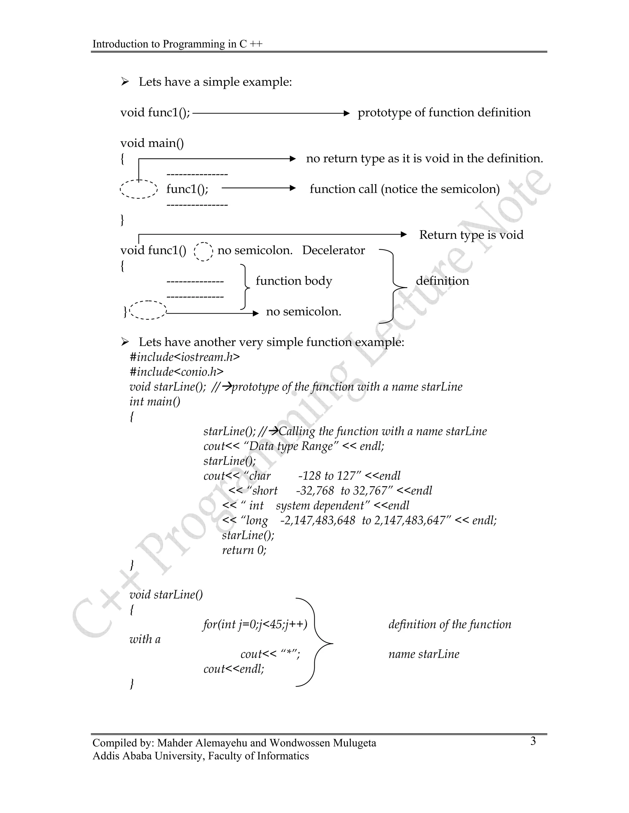 Introduction to Programming in C ++
Compiled by: Mahder Alemayehu and Wondwossen Mulugeta
¾ Lets have a simple example:
void func1(); prototype of function definition
void main()
{ no return type as it is void in the definition.
---------------
func1(); function call (notice the semicolon)
---------------
}
Return type is void
void func1() no semicolon. Decelerator
{
-------------- function body definition
--------------
} no semicolon.
¾ Lets have another very simple function example:
#include<iostream.h>
#include<conio.h>
void starLine(); //Æprototype of the function with a name starLine
int main()
{
starLine(); //ÆCalling the function with a name starLine
cout<< “Data type Range” << endl;
starLine();
cout<< “char -128 to 127” <<endl
<< “short -32,768 to 32,767” <<endl
<< “ int system dependent” <<endl
<< “long -2,147,483,648 to 2,147,483,647” << endl;
starLine();
return 0;
}
void starLine()
{
for(int j=0;j<45;j++) definition of the function
with a
cout<< “*”; name starLine
cout<<endl;
}
Addis Ababa University, Faculty of Informatics
3
 