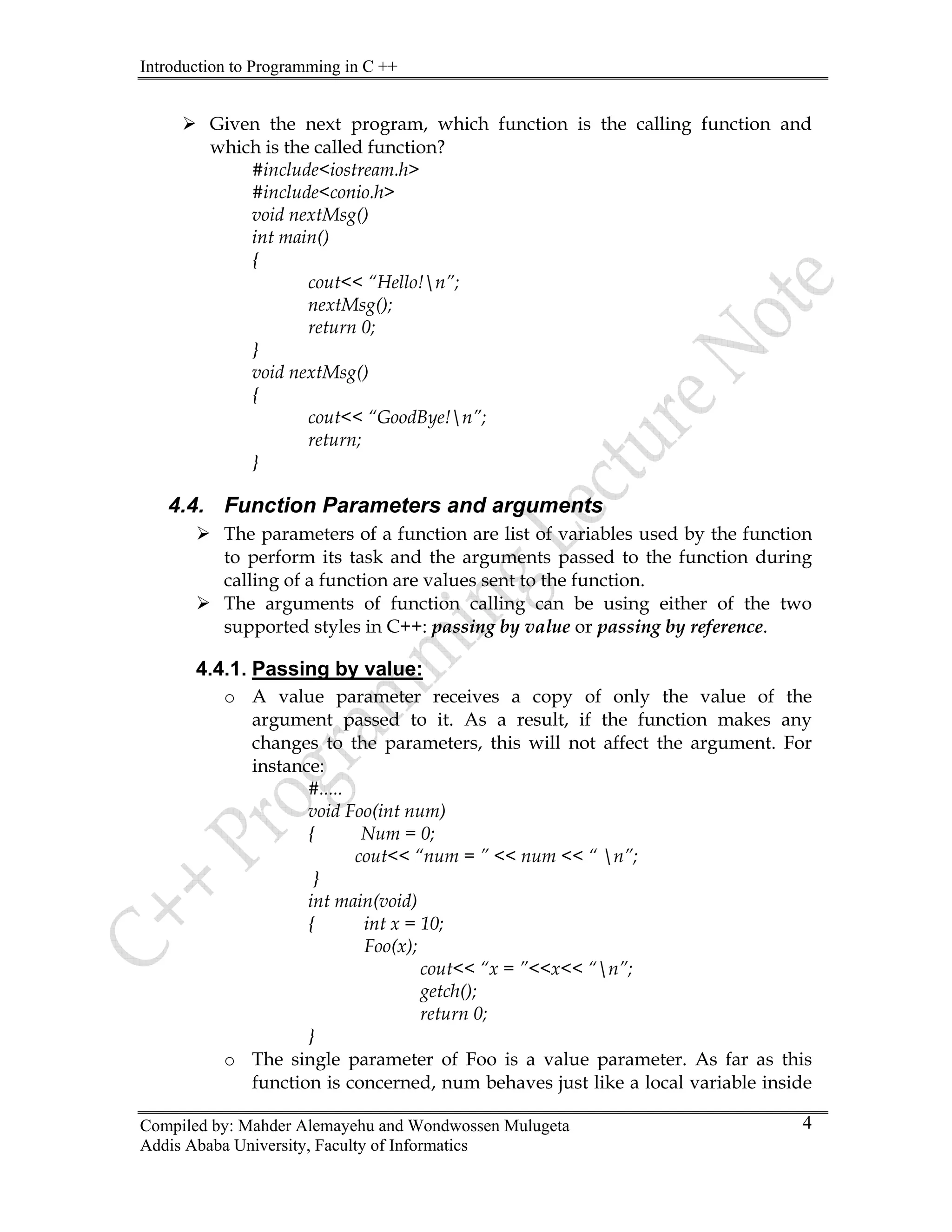 Introduction to Programming in C ++
Compiled by: Mahder Alemayehu and Wondwossen Mulugeta
Addis Ababa University, Faculty of Informatics
4
¾ Given the next program, which function is the calling function and
which is the called function?
#include<iostream.h>
#include<conio.h>
void nextMsg()
int main()
{
cout<< “Hello!n”;
nextMsg();
return 0;
}
void nextMsg()
{
cout<< “GoodBye!n”;
return;
}
4.4. Function Parameters and arguments
¾ The parameters of a function are list of variables used by the function
to perform its task and the arguments passed to the function during
calling of a function are values sent to the function.
¾ The arguments of function calling can be using either of the two
supported styles in C++: passing by value or passing by reference.
4.4.1. Passing by value:
o A value parameter receives a copy of only the value of the
argument passed to it. As a result, if the function makes any
changes to the parameters, this will not affect the argument. For
instance:
#.....
void Foo(int num)
{ Num = 0;
cout<< “num = ” << num << “ n”;
}
int main(void)
{ int x = 10;
Foo(x);
cout<< “x = ”<<x<< “n”;
getch();
return 0;
}
o The single parameter of Foo is a value parameter. As far as this
function is concerned, num behaves just like a local variable inside
 
