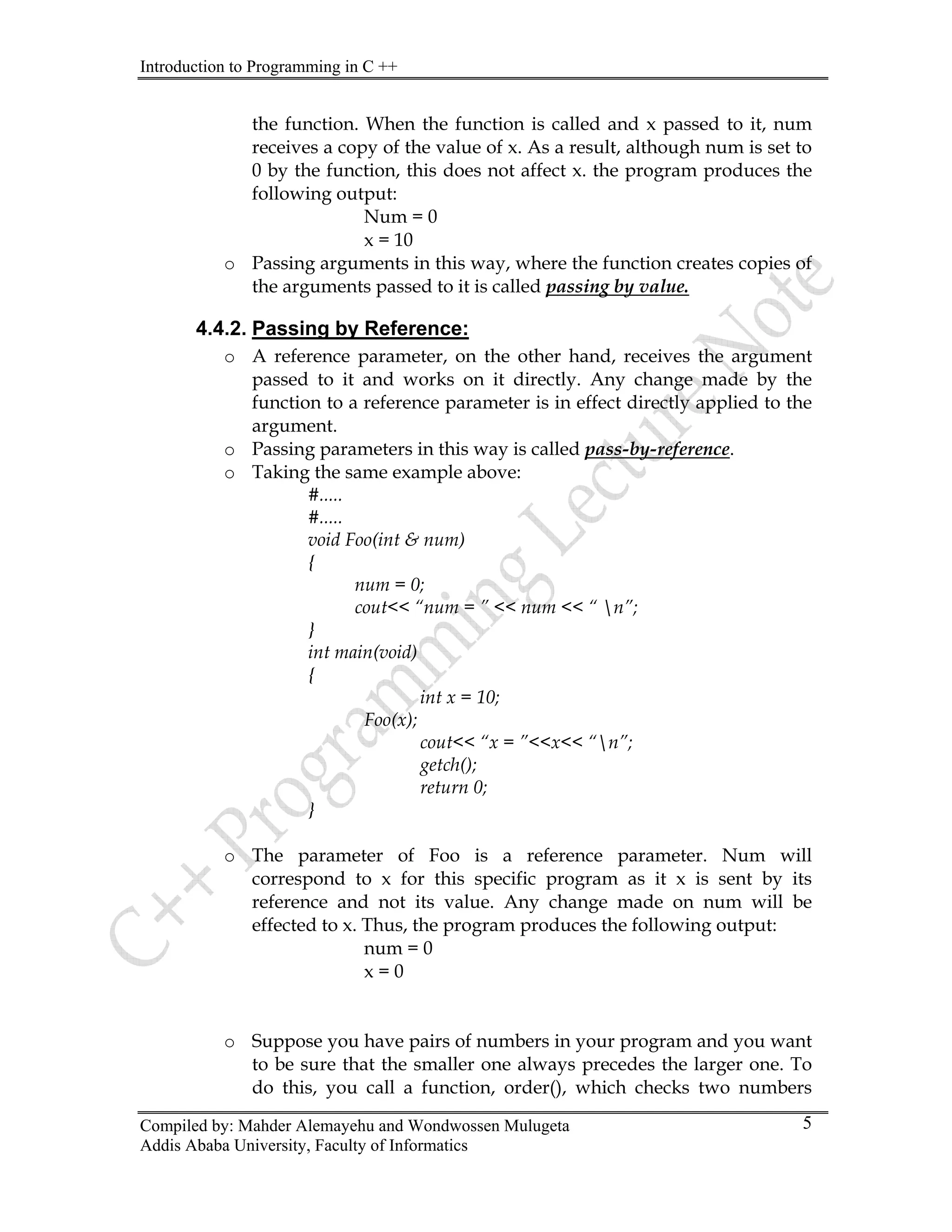 Introduction to Programming in C ++
Compiled by: Mahder Alemayehu and Wondwossen Mulugeta
Addis Ababa University, Faculty of Informatics
5
the function. When the function is called and x passed to it, num
receives a copy of the value of x. As a result, although num is set to
0 by the function, this does not affect x. the program produces the
following output:
Num = 0
x = 10
o Passing arguments in this way, where the function creates copies of
the arguments passed to it is called passing by value.
4.4.2. Passing by Reference:
o A reference parameter, on the other hand, receives the argument
passed to it and works on it directly. Any change made by the
function to a reference parameter is in effect directly applied to the
argument.
o Passing parameters in this way is called pass-by-reference.
o Taking the same example above:
#.....
#.....
void Foo(int & num)
{
num = 0;
cout<< “num = ” << num << “ n”;
}
int main(void)
{
int x = 10;
Foo(x);
cout<< “x = ”<<x<< “n”;
getch();
return 0;
}
o The parameter of Foo is a reference parameter. Num will
correspond to x for this specific program as it x is sent by its
reference and not its value. Any change made on num will be
effected to x. Thus, the program produces the following output:
num = 0
x = 0
o Suppose you have pairs of numbers in your program and you want
to be sure that the smaller one always precedes the larger one. To
do this, you call a function, order(), which checks two numbers
 