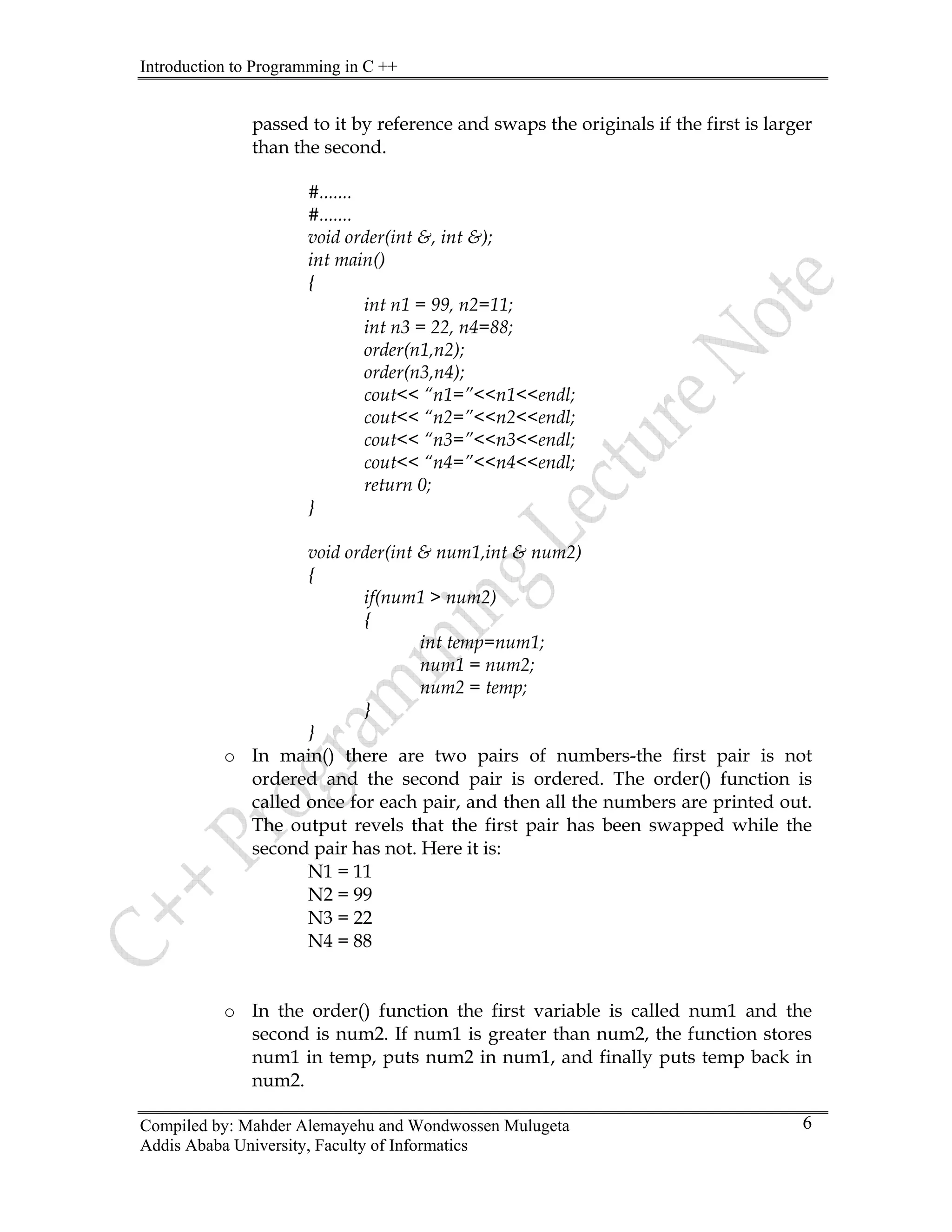 Introduction to Programming in C ++
Compiled by: Mahder Alemayehu and Wondwossen Mulugeta
Addis Ababa University, Faculty of Informatics
6
passed to it by reference and swaps the originals if the first is larger
than the second.
#.......
#.......
void order(int &, int &);
int main()
{
int n1 = 99, n2=11;
int n3 = 22, n4=88;
order(n1,n2);
order(n3,n4);
cout<< “n1=”<<n1<<endl;
cout<< “n2=”<<n2<<endl;
cout<< “n3=”<<n3<<endl;
cout<< “n4=”<<n4<<endl;
return 0;
}
void order(int & num1,int & num2)
{
if(num1 > num2)
{
int temp=num1;
num1 = num2;
num2 = temp;
}
}
o In main() there are two pairs of numbers-the first pair is not
ordered and the second pair is ordered. The order() function is
called once for each pair, and then all the numbers are printed out.
The output revels that the first pair has been swapped while the
second pair has not. Here it is:
N1 = 11
N2 = 99
N3 = 22
N4 = 88
o In the order() function the first variable is called num1 and the
second is num2. If num1 is greater than num2, the function stores
num1 in temp, puts num2 in num1, and finally puts temp back in
num2.
 