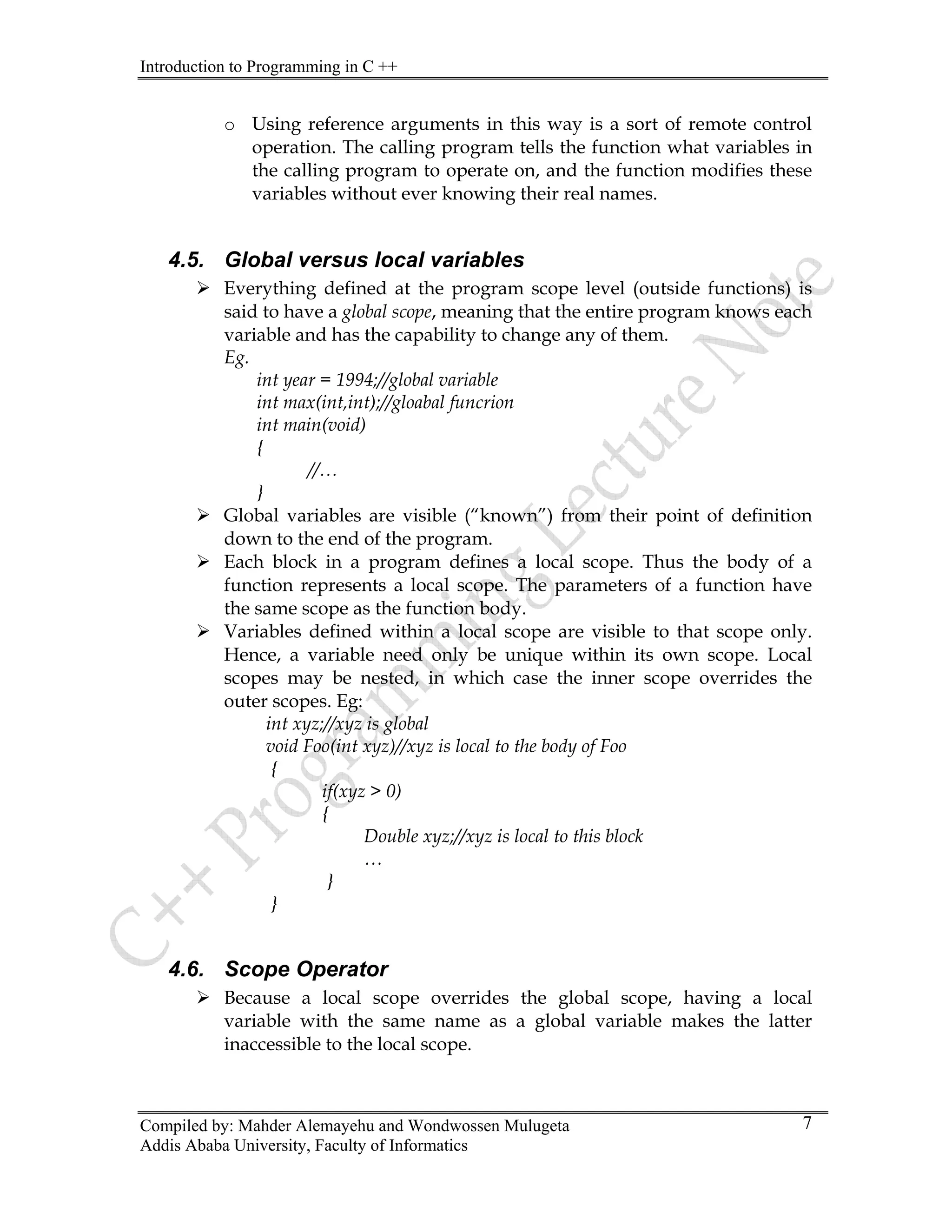 Introduction to Programming in C ++
Compiled by: Mahder Alemayehu and Wondwossen Mulugeta
Addis Ababa University, Faculty of Informatics
7
o Using reference arguments in this way is a sort of remote control
operation. The calling program tells the function what variables in
the calling program to operate on, and the function modifies these
variables without ever knowing their real names.
4.5. Global versus local variables
¾ Everything defined at the program scope level (outside functions) is
said to have a global scope, meaning that the entire program knows each
variable and has the capability to change any of them.
Eg.
int year = 1994;//global variable
int max(int,int);//gloabal funcrion
int main(void)
{
//…
}
¾ Global variables are visible (“known”) from their point of definition
down to the end of the program.
¾ Each block in a program defines a local scope. Thus the body of a
function represents a local scope. The parameters of a function have
the same scope as the function body.
¾ Variables defined within a local scope are visible to that scope only.
Hence, a variable need only be unique within its own scope. Local
scopes may be nested, in which case the inner scope overrides the
outer scopes. Eg:
int xyz;//xyz is global
void Foo(int xyz)//xyz is local to the body of Foo
{
if(xyz > 0)
{
Double xyz;//xyz is local to this block
…
}
}
4.6. Scope Operator
¾ Because a local scope overrides the global scope, having a local
variable with the same name as a global variable makes the latter
inaccessible to the local scope.
 