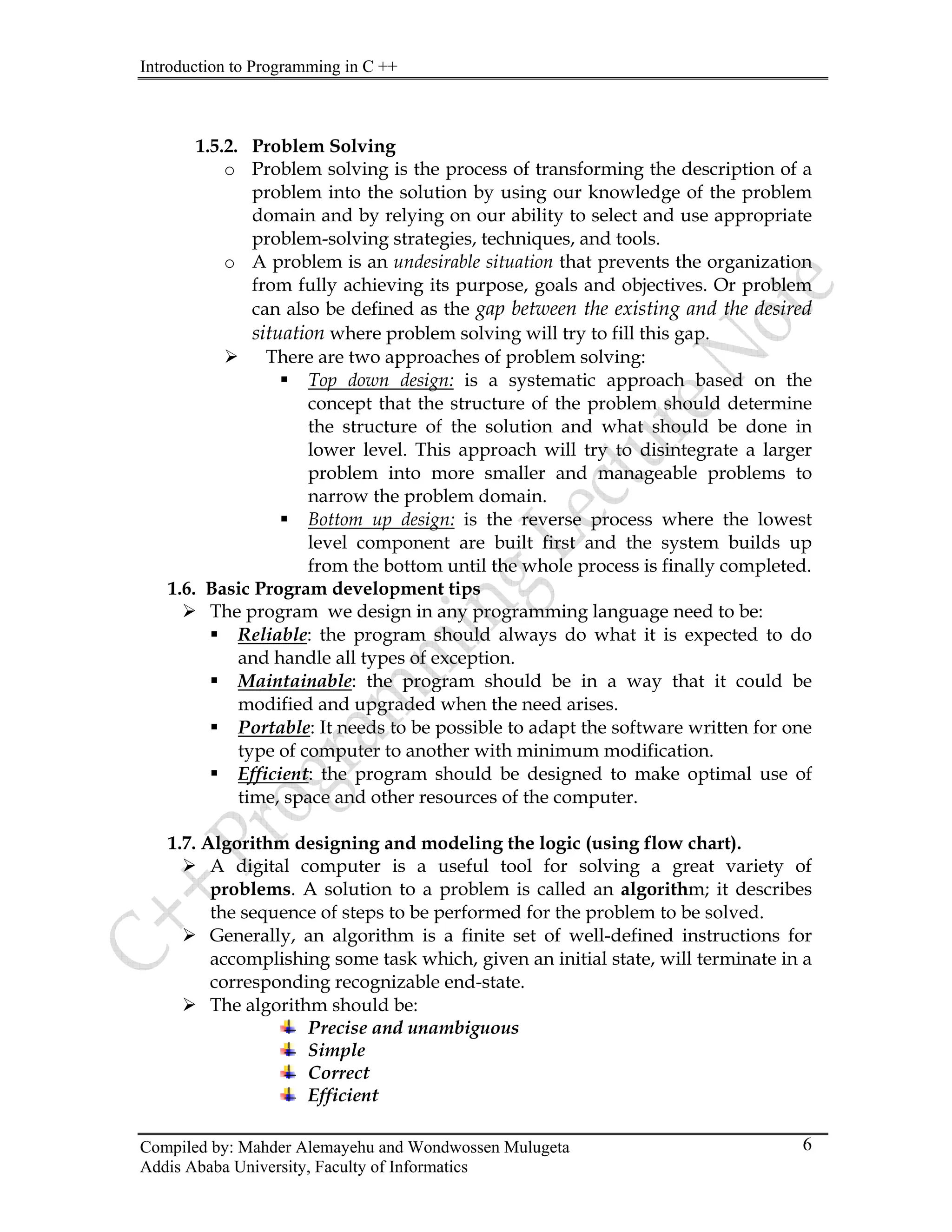 Introduction to Programming in C ++
Compiled by: Mahder Alemayehu and Wondwossen Mulugeta
Addis Ababa University, Faculty of Informatics
6
1.5.2. Problem Solving
o Problem solving is the process of transforming the description of a
problem into the solution by using our knowledge of the problem
domain and by relying on our ability to select and use appropriate
problem-solving strategies, techniques, and tools.
o A problem is an undesirable situation that prevents the organization
from fully achieving its purpose, goals and objectives. Or problem
can also be defined as the gap between the existing and the desired
situation where problem solving will try to fill this gap.
¾ There are two approaches of problem solving:
ƒ Top down design: is a systematic approach based on the
concept that the structure of the problem should determine
the structure of the solution and what should be done in
lower level. This approach will try to disintegrate a larger
problem into more smaller and manageable problems to
narrow the problem domain.
ƒ Bottom up design: is the reverse process where the lowest
level component are built first and the system builds up
from the bottom until the whole process is finally completed.
1.6. Basic Program development tips
¾ The program we design in any programming language need to be:
ƒ Reliable: the program should always do what it is expected to do
and handle all types of exception.
ƒ Maintainable: the program should be in a way that it could be
modified and upgraded when the need arises.
ƒ Portable: It needs to be possible to adapt the software written for one
type of computer to another with minimum modification.
ƒ Efficient: the program should be designed to make optimal use of
time, space and other resources of the computer.
1.7. Algorithm designing and modeling the logic (using flow chart).
¾ A digital computer is a useful tool for solving a great variety of
problems. A solution to a problem is called an algorithm; it describes
the sequence of steps to be performed for the problem to be solved.
¾ Generally, an algorithm is a finite set of well-defined instructions for
accomplishing some task which, given an initial state, will terminate in a
corresponding recognizable end-state.
¾ The algorithm should be:
Precise and unambiguous
Simple
Correct
Efficient
 