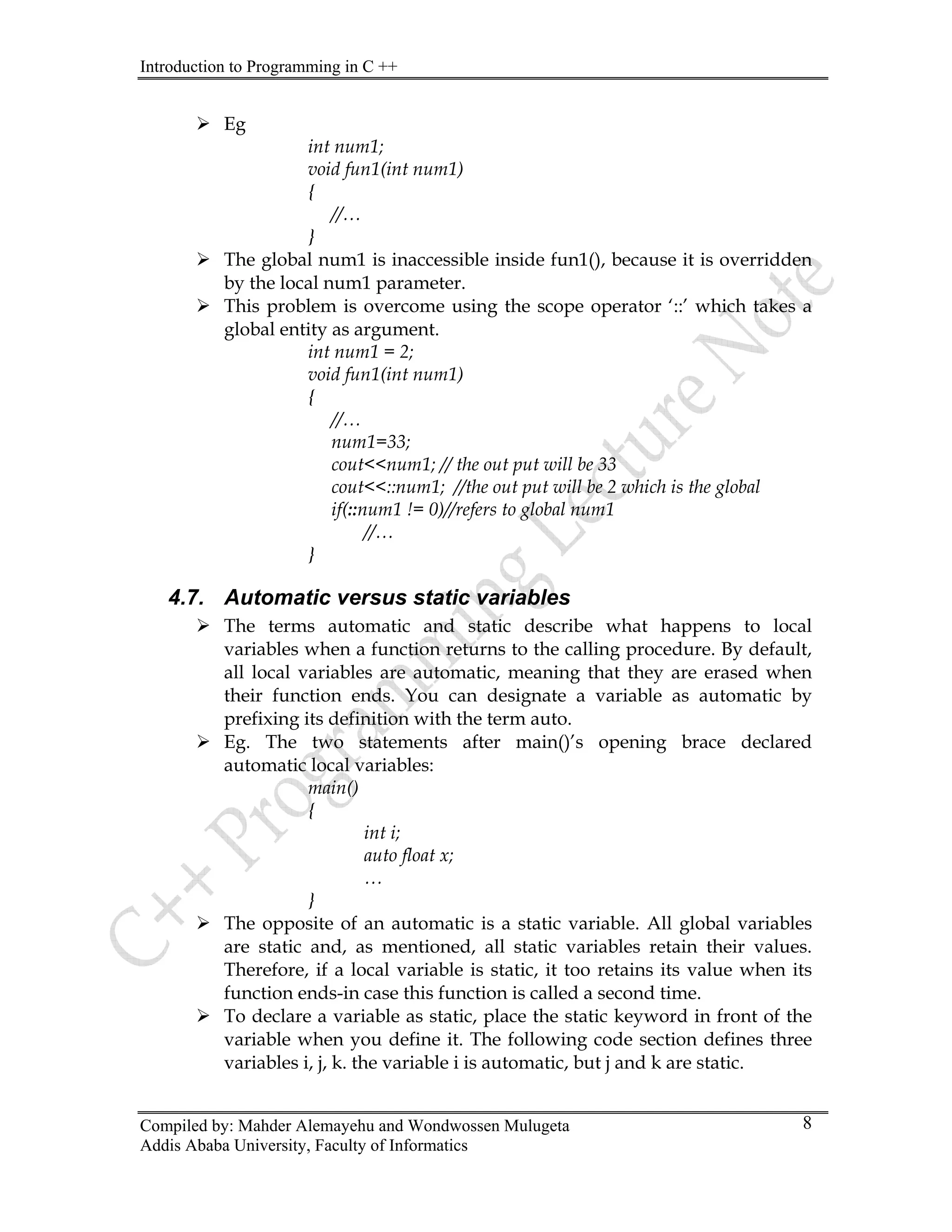 Introduction to Programming in C ++
Compiled by: Mahder Alemayehu and Wondwossen Mulugeta
Addis Ababa University, Faculty of Informatics
8
¾ Eg
int num1;
void fun1(int num1)
{
//…
}
¾ The global num1 is inaccessible inside fun1(), because it is overridden
by the local num1 parameter.
¾ This problem is overcome using the scope operator ‘::’ which takes a
global entity as argument.
int num1 = 2;
void fun1(int num1)
{
//…
num1=33;
cout<<num1; // the out put will be 33
cout<<::num1; //the out put will be 2 which is the global
if(::num1 != 0)//refers to global num1
//…
}
4.7. Automatic versus static variables
¾ The terms automatic and static describe what happens to local
variables when a function returns to the calling procedure. By default,
all local variables are automatic, meaning that they are erased when
their function ends. You can designate a variable as automatic by
prefixing its definition with the term auto.
¾ Eg. The two statements after main()’s opening brace declared
automatic local variables:
main()
{
int i;
auto float x;
…
}
¾ The opposite of an automatic is a static variable. All global variables
are static and, as mentioned, all static variables retain their values.
Therefore, if a local variable is static, it too retains its value when its
function ends-in case this function is called a second time.
¾ To declare a variable as static, place the static keyword in front of the
variable when you define it. The following code section defines three
variables i, j, k. the variable i is automatic, but j and k are static.
 
