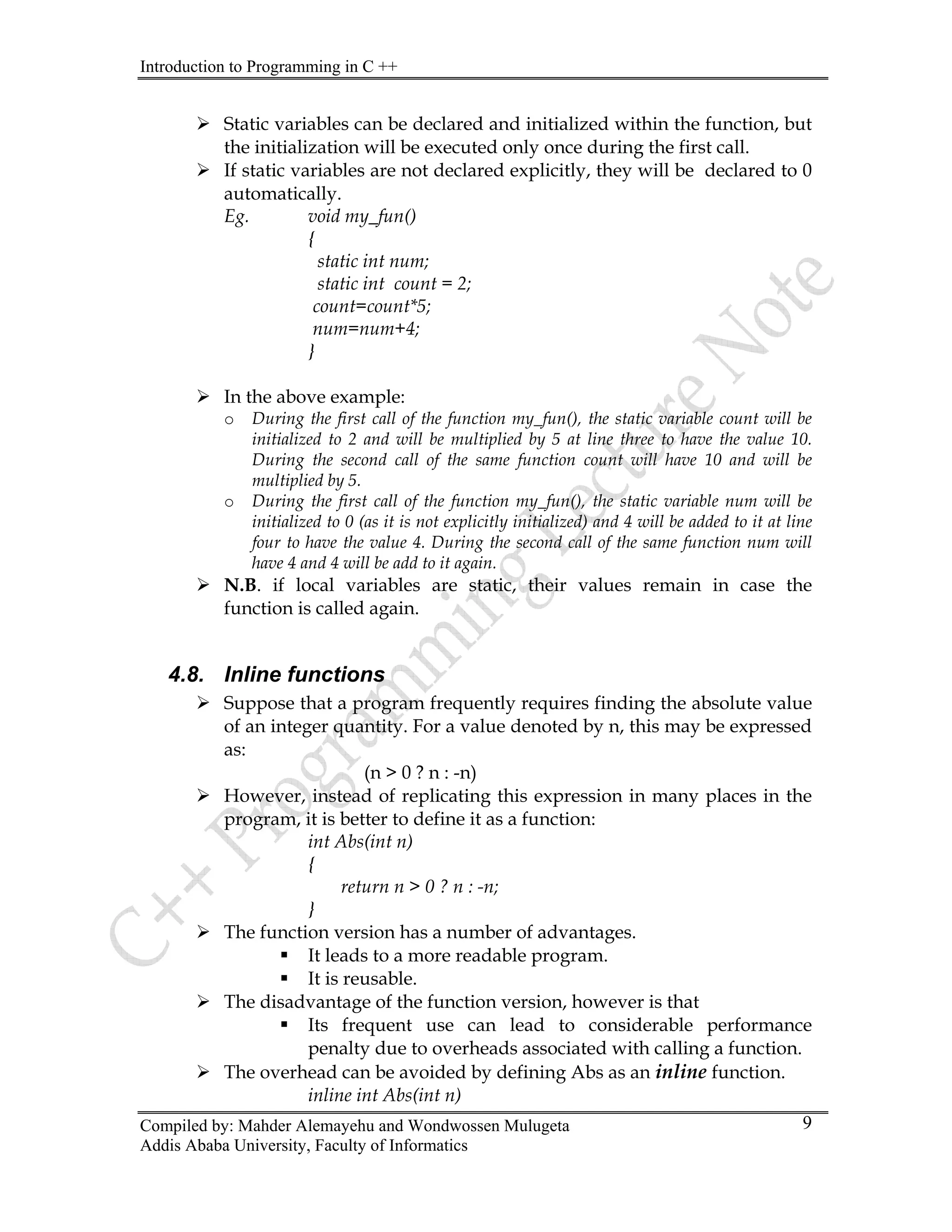 Introduction to Programming in C ++
Compiled by: Mahder Alemayehu and Wondwossen Mulugeta
Addis Ababa University, Faculty of Informatics
9
¾ Static variables can be declared and initialized within the function, but
the initialization will be executed only once during the first call.
¾ If static variables are not declared explicitly, they will be declared to 0
automatically.
Eg. void my_fun()
{
static int num;
static int count = 2;
count=count*5;
num=num+4;
}
¾ In the above example:
o During the first call of the function my_fun(), the static variable count will be
initialized to 2 and will be multiplied by 5 at line three to have the value 10.
During the second call of the same function count will have 10 and will be
multiplied by 5.
o During the first call of the function my_fun(), the static variable num will be
initialized to 0 (as it is not explicitly initialized) and 4 will be added to it at line
four to have the value 4. During the second call of the same function num will
have 4 and 4 will be add to it again.
¾ N.B. if local variables are static, their values remain in case the
function is called again.
4.8. Inline functions
¾ Suppose that a program frequently requires finding the absolute value
of an integer quantity. For a value denoted by n, this may be expressed
as:
(n > 0 ? n : -n)
¾ However, instead of replicating this expression in many places in the
program, it is better to define it as a function:
int Abs(int n)
{
return n > 0 ? n : -n;
}
¾ The function version has a number of advantages.
ƒ It leads to a more readable program.
ƒ It is reusable.
¾ The disadvantage of the function version, however is that
ƒ Its frequent use can lead to considerable performance
penalty due to overheads associated with calling a function.
¾ The overhead can be avoided by defining Abs as an inline function.
inline int Abs(int n)
 