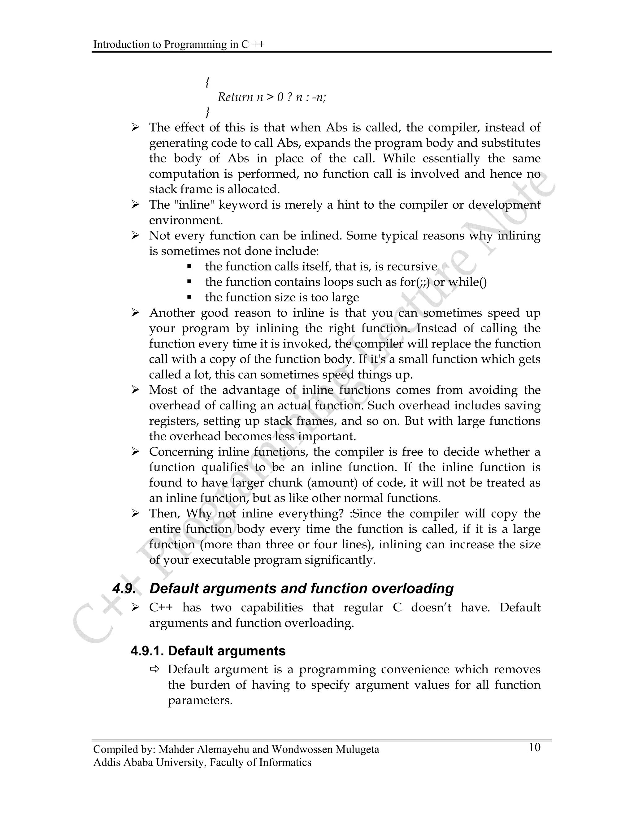 Introduction to Programming in C ++
Compiled by: Mahder Alemayehu and Wondwossen Mulugeta
Addis Ababa University, Faculty of Informatics
10
{
Return n > 0 ? n : -n;
}
¾ The effect of this is that when Abs is called, the compiler, instead of
generating code to call Abs, expands the program body and substitutes
the body of Abs in place of the call. While essentially the same
computation is performed, no function call is involved and hence no
stack frame is allocated.
¾ The "inline" keyword is merely a hint to the compiler or development
environment.
¾ Not every function can be inlined. Some typical reasons why inlining
is sometimes not done include:
ƒ the function calls itself, that is, is recursive
ƒ the function contains loops such as for(;;) or while()
ƒ the function size is too large
¾ Another good reason to inline is that you can sometimes speed up
your program by inlining the right function. Instead of calling the
function every time it is invoked, the compiler will replace the function
call with a copy of the function body. If it's a small function which gets
called a lot, this can sometimes speed things up.
¾ Most of the advantage of inline functions comes from avoiding the
overhead of calling an actual function. Such overhead includes saving
registers, setting up stack frames, and so on. But with large functions
the overhead becomes less important.
¾ Concerning inline functions, the compiler is free to decide whether a
function qualifies to be an inline function. If the inline function is
found to have larger chunk (amount) of code, it will not be treated as
an inline function, but as like other normal functions.
¾ Then, Why not inline everything? :Since the compiler will copy the
entire function body every time the function is called, if it is a large
function (more than three or four lines), inlining can increase the size
of your executable program significantly.
4.9. Default arguments and function overloading
¾ C++ has two capabilities that regular C doesn’t have. Default
arguments and function overloading.
4.9.1. Default arguments
Ö Default argument is a programming convenience which removes
the burden of having to specify argument values for all function
parameters.
 
