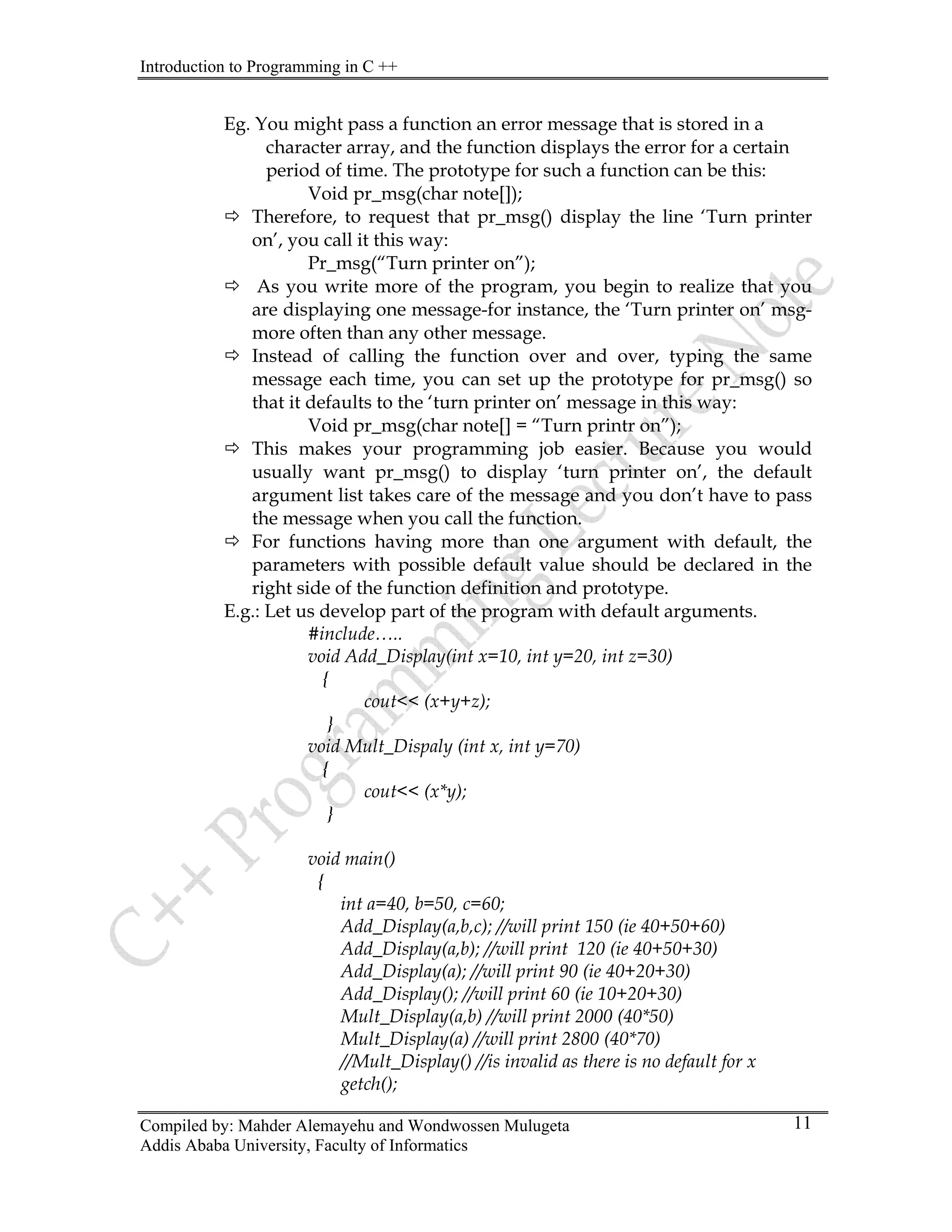 Introduction to Programming in C ++
Compiled by: Mahder Alemayehu and Wondwossen Mulugeta
Addis Ababa University, Faculty of Informatics
11
Eg. You might pass a function an error message that is stored in a
character array, and the function displays the error for a certain
period of time. The prototype for such a function can be this:
Void pr_msg(char note[]);
Ö Therefore, to request that pr_msg() display the line ‘Turn printer
on’, you call it this way:
Pr_msg(“Turn printer on”);
Ö As you write more of the program, you begin to realize that you
are displaying one message-for instance, the ‘Turn printer on’ msg-
more often than any other message.
Ö Instead of calling the function over and over, typing the same
message each time, you can set up the prototype for pr_msg() so
that it defaults to the ‘turn printer on’ message in this way:
Void pr_msg(char note[] = “Turn printr on”);
Ö This makes your programming job easier. Because you would
usually want pr_msg() to display ‘turn printer on’, the default
argument list takes care of the message and you don’t have to pass
the message when you call the function.
Ö For functions having more than one argument with default, the
parameters with possible default value should be declared in the
right side of the function definition and prototype.
E.g.: Let us develop part of the program with default arguments.
#include…..
void Add_Display(int x=10, int y=20, int z=30)
{
cout<< (x+y+z);
}
void Mult_Dispaly (int x, int y=70)
{
cout<< (x*y);
}
void main()
{
int a=40, b=50, c=60;
Add_Display(a,b,c); //will print 150 (ie 40+50+60)
Add_Display(a,b); //will print 120 (ie 40+50+30)
Add_Display(a); //will print 90 (ie 40+20+30)
Add_Display(); //will print 60 (ie 10+20+30)
Mult_Display(a,b) //will print 2000 (40*50)
Mult_Display(a) //will print 2800 (40*70)
//Mult_Display() //is invalid as there is no default for x
getch();
 