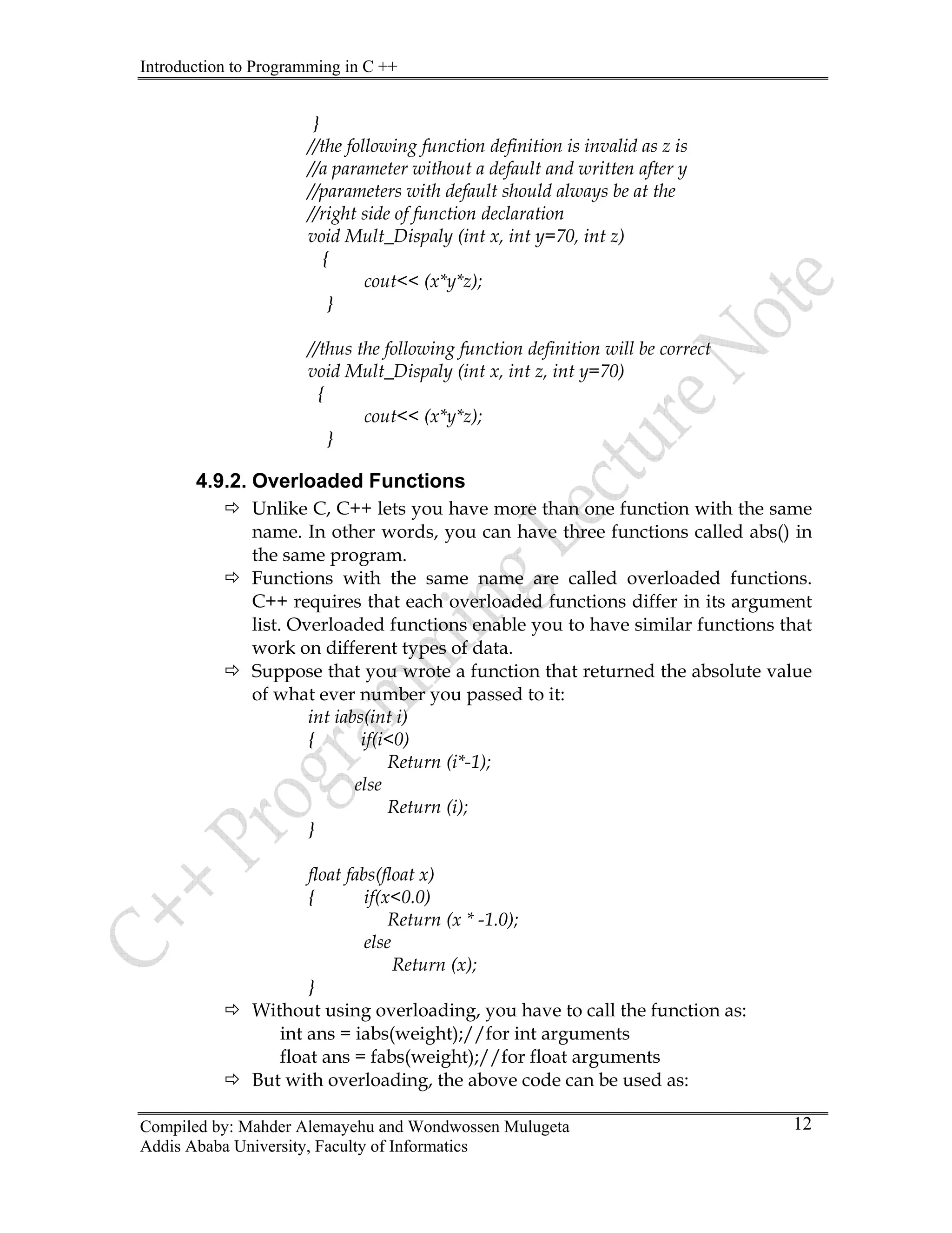 Introduction to Programming in C ++
Compiled by: Mahder Alemayehu and Wondwossen Mulugeta
Addis Ababa University, Faculty of Informatics
12
}
//the following function definition is invalid as z is
//a parameter without a default and written after y
//parameters with default should always be at the
//right side of function declaration
void Mult_Dispaly (int x, int y=70, int z)
{
cout<< (x*y*z);
}
//thus the following function definition will be correct
void Mult_Dispaly (int x, int z, int y=70)
{
cout<< (x*y*z);
}
4.9.2. Overloaded Functions
Ö Unlike C, C++ lets you have more than one function with the same
name. In other words, you can have three functions called abs() in
the same program.
Ö Functions with the same name are called overloaded functions.
C++ requires that each overloaded functions differ in its argument
list. Overloaded functions enable you to have similar functions that
work on different types of data.
Ö Suppose that you wrote a function that returned the absolute value
of what ever number you passed to it:
int iabs(int i)
{ if(i<0)
Return (i*-1);
else
Return (i);
}
float fabs(float x)
{ if(x<0.0)
Return (x * -1.0);
else
Return (x);
}
Ö Without using overloading, you have to call the function as:
int ans = iabs(weight);//for int arguments
float ans = fabs(weight);//for float arguments
Ö But with overloading, the above code can be used as:
 
