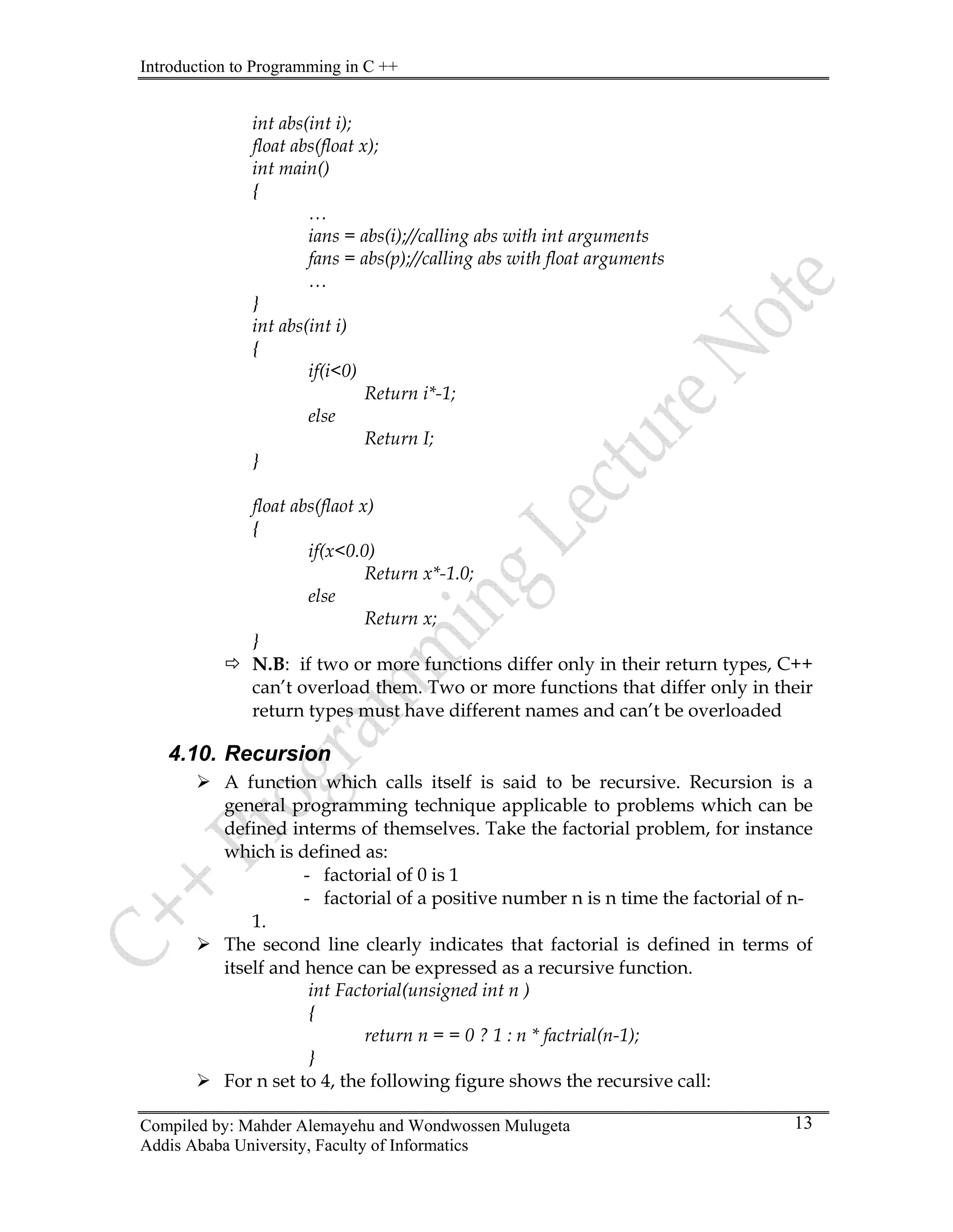 Introduction to Programming in C ++
Compiled by: Mahder Alemayehu and Wondwossen Mulugeta
Addis Ababa University, Faculty of Informatics
13
int abs(int i);
float abs(float x);
int main()
{
…
ians = abs(i);//calling abs with int arguments
fans = abs(p);//calling abs with float arguments
…
}
int abs(int i)
{
if(i<0)
Return i*-1;
else
Return I;
}
float abs(flaot x)
{
if(x<0.0)
Return x*-1.0;
else
Return x;
}
Ö N.B: if two or more functions differ only in their return types, C++
can’t overload them. Two or more functions that differ only in their
return types must have different names and can’t be overloaded
4.10. Recursion
¾ A function which calls itself is said to be recursive. Recursion is a
general programming technique applicable to problems which can be
defined interms of themselves. Take the factorial problem, for instance
which is defined as:
- factorial of 0 is 1
- factorial of a positive number n is n time the factorial of n-
1.
¾ The second line clearly indicates that factorial is defined in terms of
itself and hence can be expressed as a recursive function.
int Factorial(unsigned int n )
{
return n = = 0 ? 1 : n * factrial(n-1);
}
¾ For n set to 4, the following figure shows the recursive call:
 
