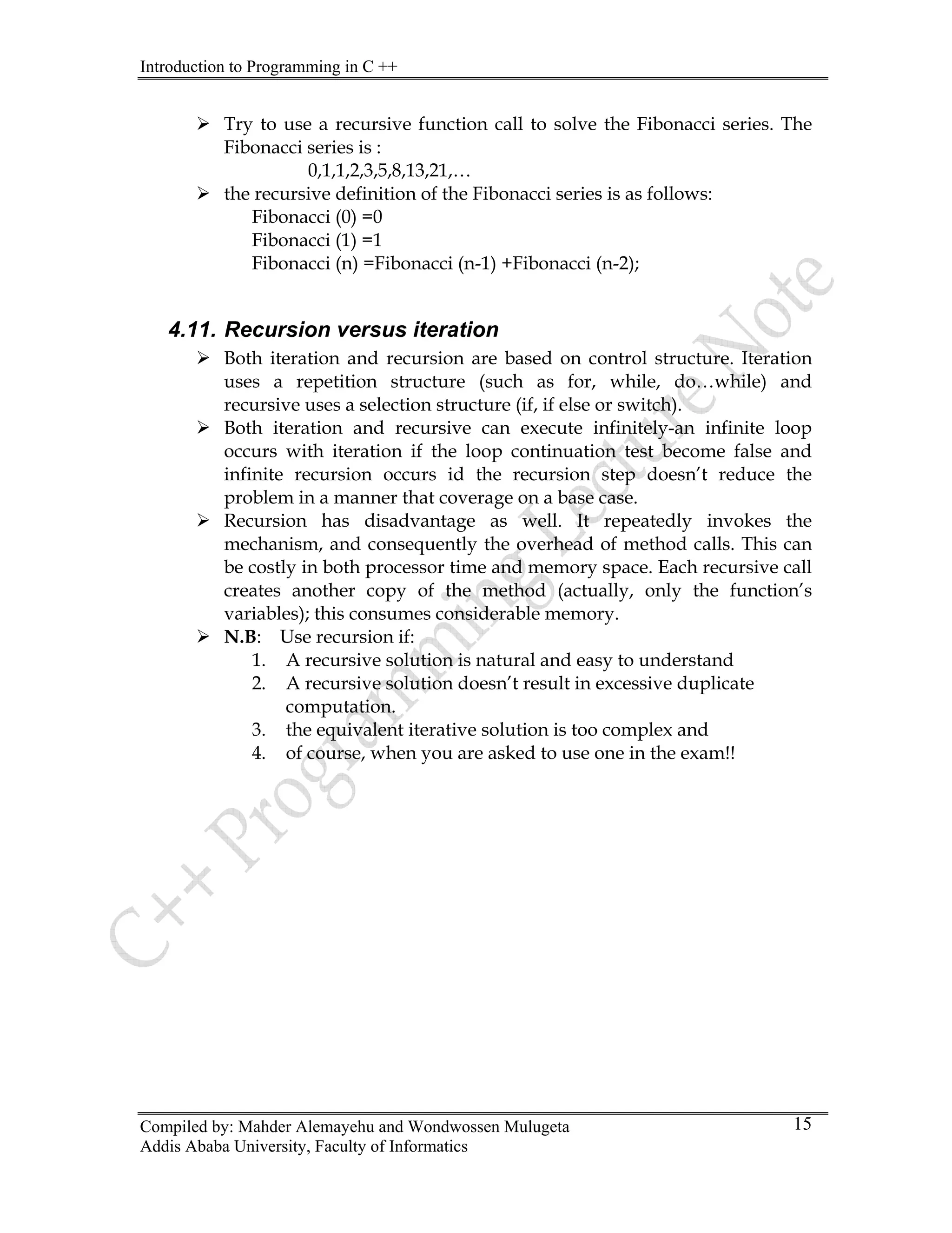 Introduction to Programming in C ++
Compiled by: Mahder Alemayehu and Wondwossen Mulugeta
Addis Ababa University, Faculty of Informatics
15
¾ Try to use a recursive function call to solve the Fibonacci series. The
Fibonacci series is :
0,1,1,2,3,5,8,13,21,…
¾ the recursive definition of the Fibonacci series is as follows:
Fibonacci (0) =0
Fibonacci (1) =1
Fibonacci (n) =Fibonacci (n-1) +Fibonacci (n-2);
4.11. Recursion versus iteration
¾ Both iteration and recursion are based on control structure. Iteration
uses a repetition structure (such as for, while, do…while) and
recursive uses a selection structure (if, if else or switch).
¾ Both iteration and recursive can execute infinitely-an infinite loop
occurs with iteration if the loop continuation test become false and
infinite recursion occurs id the recursion step doesn’t reduce the
problem in a manner that coverage on a base case.
¾ Recursion has disadvantage as well. It repeatedly invokes the
mechanism, and consequently the overhead of method calls. This can
be costly in both processor time and memory space. Each recursive call
creates another copy of the method (actually, only the function’s
variables); this consumes considerable memory.
¾ N.B: Use recursion if:
1. A recursive solution is natural and easy to understand
2. A recursive solution doesn’t result in excessive duplicate
computation.
3. the equivalent iterative solution is too complex and
4. of course, when you are asked to use one in the exam!!
 