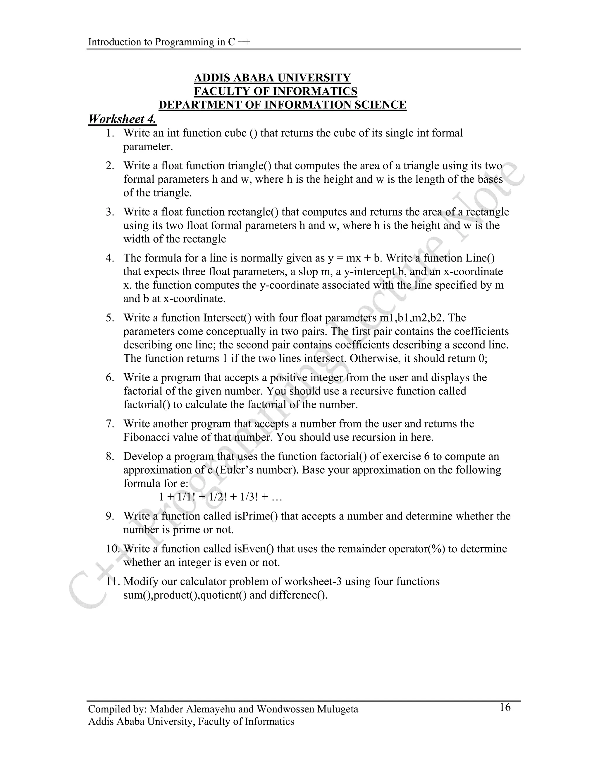 Introduction to Programming in C ++
Compiled by: Mahder Alemayehu and Wondwossen Mulugeta
Addis Ababa University, Faculty of Informatics
16
ADDIS ABABA UNIVERSITY
FACULTY OF INFORMATICS
DEPARTMENT OF INFORMATION SCIENCE
Worksheet 4.
1. Write an int function cube () that returns the cube of its single int formal
parameter.
2. Write a float function triangle() that computes the area of a triangle using its two
formal parameters h and w, where h is the height and w is the length of the bases
of the triangle.
3. Write a float function rectangle() that computes and returns the area of a rectangle
using its two float formal parameters h and w, where h is the height and w is the
width of the rectangle
4. The formula for a line is normally given as y = mx + b. Write a function Line()
that expects three float parameters, a slop m, a y-intercept b, and an x-coordinate
x. the function computes the y-coordinate associated with the line specified by m
and b at x-coordinate.
5. Write a function Intersect() with four float parameters m1,b1,m2,b2. The
parameters come conceptually in two pairs. The first pair contains the coefficients
describing one line; the second pair contains coefficients describing a second line.
The function returns 1 if the two lines intersect. Otherwise, it should return 0;
6. Write a program that accepts a positive integer from the user and displays the
factorial of the given number. You should use a recursive function called
factorial() to calculate the factorial of the number.
7. Write another program that accepts a number from the user and returns the
Fibonacci value of that number. You should use recursion in here.
8. Develop a program that uses the function factorial() of exercise 6 to compute an
approximation of e (Euler’s number). Base your approximation on the following
formula for e:
1 + 1/1! + 1/2! + 1/3! + …
9. Write a function called isPrime() that accepts a number and determine whether the
number is prime or not.
10. Write a function called isEven() that uses the remainder operator(%) to determine
whether an integer is even or not.
11. Modify our calculator problem of worksheet-3 using four functions
sum(),product(),quotient() and difference().
 