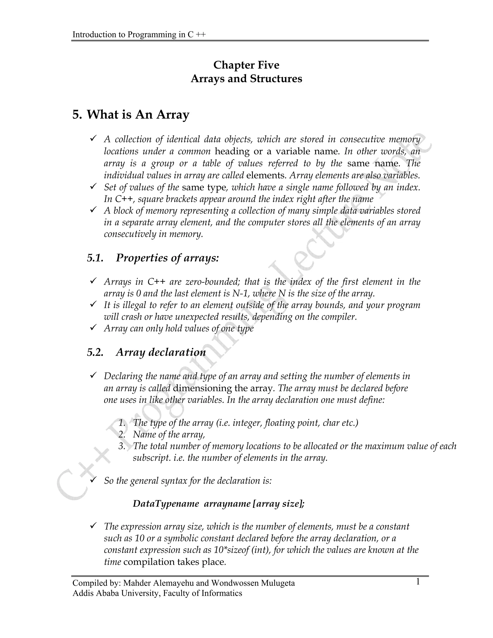 Introduction to Programming in C ++
Compiled by: Mahder Alemayehu and Wondwossen Mulugeta
Addis Ababa University, Faculty of Informatics
1
Chapter Five
Arrays and Structures
5. What is An Array
9 A collection of identical data objects, which are stored in consecutive memory
locations under a common heading or a variable name. In other words, an
array is a group or a table of values referred to by the same name. The
individual values in array are called elements. Array elements are also variables.
9 Set of values of the same type, which have a single name followed by an index.
In C++, square brackets appear around the index right after the name
9 A block of memory representing a collection of many simple data variables stored
in a separate array element, and the computer stores all the elements of an array
consecutively in memory.
5.1. Properties of arrays:
9 Arrays in C++ are zero-bounded; that is the index of the first element in the
array is 0 and the last element is N-1, where N is the size of the array.
9 It is illegal to refer to an element outside of the array bounds, and your program
will crash or have unexpected results, depending on the compiler.
9 Array can only hold values of one type
5.2. Array declaration
9 Declaring the name and type of an array and setting the number of elements in
an array is called dimensioning the array. The array must be declared before
one uses in like other variables. In the array declaration one must define:
1. The type of the array (i.e. integer, floating point, char etc.)
2. Name of the array,
3. The total number of memory locations to be allocated or the maximum value of each
subscript. i.e. the number of elements in the array.
9 So the general syntax for the declaration is:
DataTypename arrayname [array size];
9 The expression array size, which is the number of elements, must be a constant
such as 10 or a symbolic constant declared before the array declaration, or a
constant expression such as 10*sizeof (int), for which the values are known at the
time compilation takes place.
 