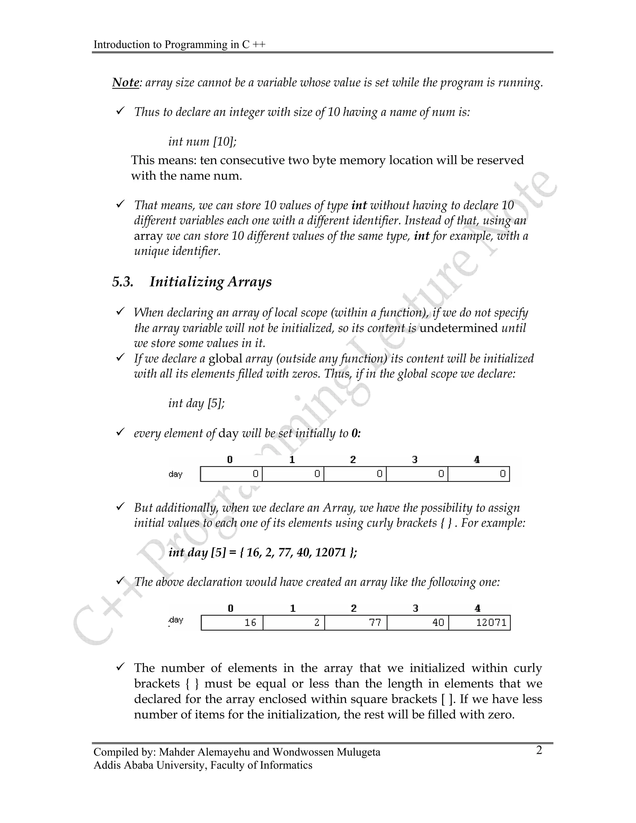 Introduction to Programming in C ++
Compiled by: Mahder Alemayehu and Wondwossen Mulugeta
Note: array size cannot be a variable whose value is set while the program is running.
9 Thus to declare an integer with size of 10 having a name of num is:
int num [10];
This means: ten consecutive two byte memory location will be reserved
with the name num.
9 That means, we can store 10 values of type int without having to declare 10
different variables each one with a different identifier. Instead of that, using an
array we can store 10 different values of the same type, int for example, with a
unique identifier.
5.3. Initializing Arrays
9 When declaring an array of local scope (within a function), if we do not specify
the array variable will not be initialized, so its content is undetermined until
we store some values in it.
9 If we declare a global array (outside any function) its content will be initialized
with all its elements filled with zeros. Thus, if in the global scope we declare:
int day [5];
9 every element of day will be set initially to 0:
9 But additionally, when we declare an Array, we have the possibility to assign
initial values to each one of its elements using curly brackets { } . For example:
int day [5] = { 16, 2, 77, 40, 12071 };
9 The above declaration would have created an array like the following one:
9 The number of elements in the array that we initialized within curly
brackets { } must be equal or less than the length in elements that we
declared for the array enclosed within square brackets [ ]. If we have less
number of items for the initialization, the rest will be filled with zero.
Addis Ababa University, Faculty of Informatics
2
 