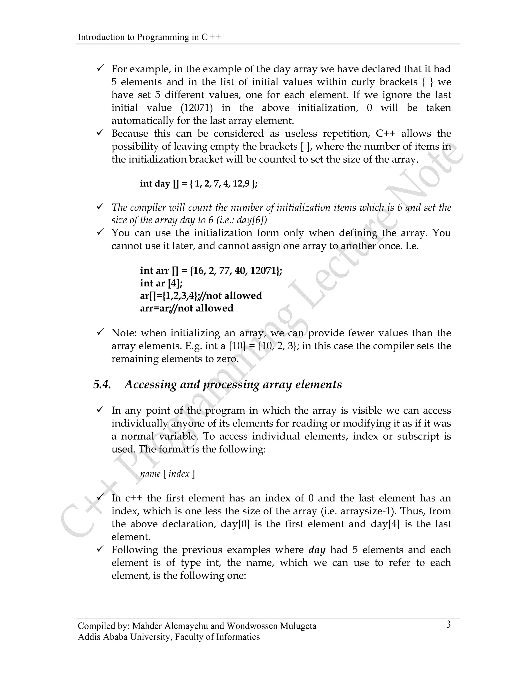 Introduction to Programming in C ++
Compiled by: Mahder Alemayehu and Wondwossen Mulugeta
Addis Ababa University, Faculty of Informatics
3
9 For example, in the example of the day array we have declared that it had
5 elements and in the list of initial values within curly brackets { } we
have set 5 different values, one for each element. If we ignore the last
initial value (12071) in the above initialization, 0 will be taken
automatically for the last array element.
9 Because this can be considered as useless repetition, C++ allows the
possibility of leaving empty the brackets [ ], where the number of items in
the initialization bracket will be counted to set the size of the array.
int day [] = { 1, 2, 7, 4, 12,9 };
9 The compiler will count the number of initialization items which is 6 and set the
size of the array day to 6 (i.e.: day[6])
9 You can use the initialization form only when defining the array. You
cannot use it later, and cannot assign one array to another once. I.e.
int arr [] = {16, 2, 77, 40, 12071};
int ar [4];
ar[]={1,2,3,4};//not allowed
arr=ar;//not allowed
9 Note: when initializing an array, we can provide fewer values than the
array elements. E.g. int a [10] = {10, 2, 3}; in this case the compiler sets the
remaining elements to zero.
5.4. Accessing and processing array elements
9 In any point of the program in which the array is visible we can access
individually anyone of its elements for reading or modifying it as if it was
a normal variable. To access individual elements, index or subscript is
used. The format is the following:
name [ index ]
9 In c++ the first element has an index of 0 and the last element has an
index, which is one less the size of the array (i.e. arraysize-1). Thus, from
the above declaration, day[0] is the first element and day[4] is the last
element.
9 Following the previous examples where day had 5 elements and each
element is of type int, the name, which we can use to refer to each
element, is the following one:
 