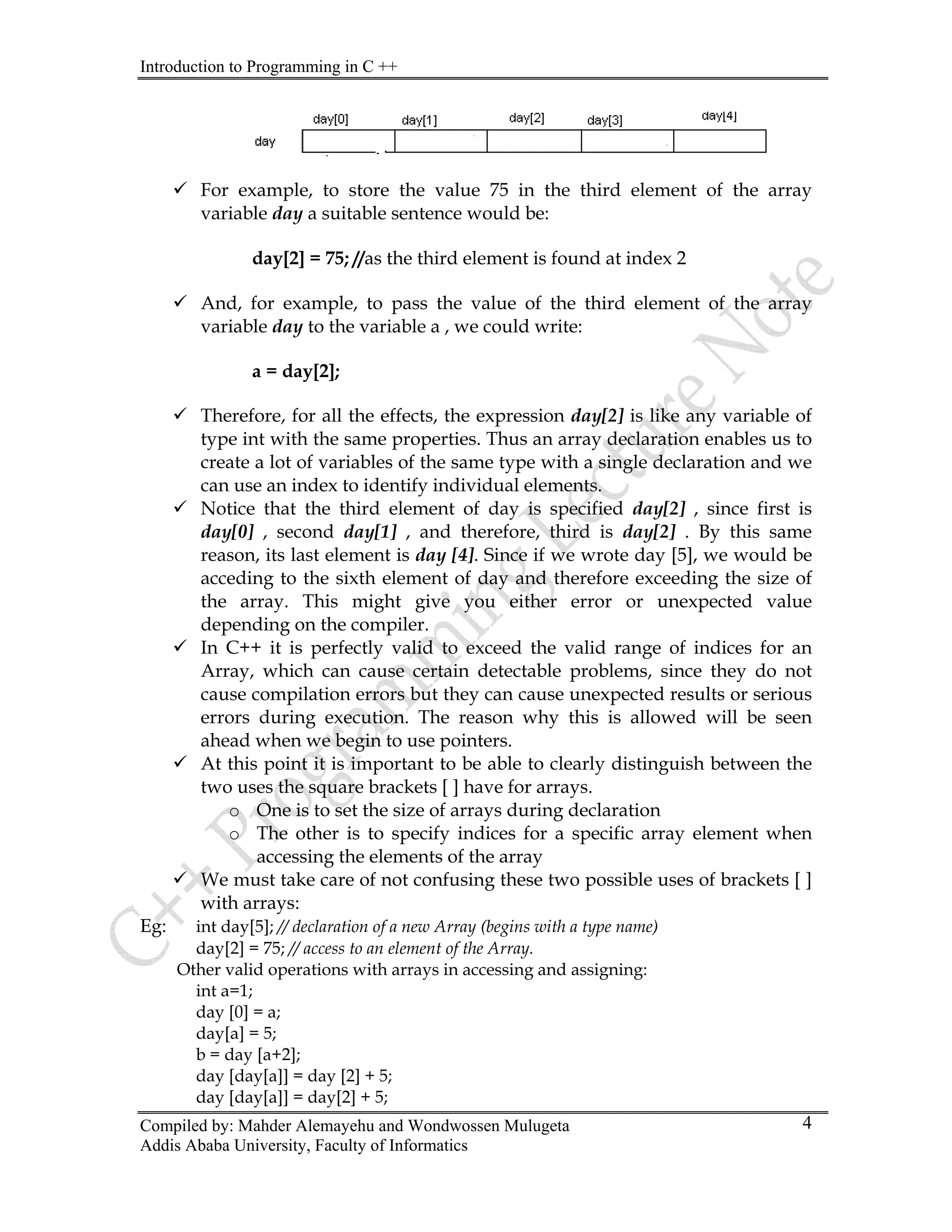 Introduction to Programming in C ++
Compiled by: Mahder Alemayehu and Wondwossen Mulugeta
9 For example, to store the value 75 in the third element of the array
variable day a suitable sentence would be:
day[2] = 75; //as the third element is found at index 2
9 And, for example, to pass the value of the third element of the array
variable day to the variable a , we could write:
a = day[2];
9 Therefore, for all the effects, the expression day[2] is like any variable of
type int with the same properties. Thus an array declaration enables us to
create a lot of variables of the same type with a single declaration and we
can use an index to identify individual elements.
9 Notice that the third element of day is specified day[2] , since first is
day[0] , second day[1] , and therefore, third is day[2] . By this same
reason, its last element is day [4]. Since if we wrote day [5], we would be
acceding to the sixth element of day and therefore exceeding the size of
the array. This might give you either error or unexpected value
depending on the compiler.
9 In C++ it is perfectly valid to exceed the valid range of indices for an
Array, which can cause certain detectable problems, since they do not
cause compilation errors but they can cause unexpected results or serious
errors during execution. The reason why this is allowed will be seen
ahead when we begin to use pointers.
9 At this point it is important to be able to clearly distinguish between the
two uses the square brackets [ ] have for arrays.
o One is to set the size of arrays during declaration
o The other is to specify indices for a specific array element when
accessing the elements of the array
9 We must take care of not confusing these two possible uses of brackets [ ]
with arrays:
Eg: int day[5]; // declaration of a new Array (begins with a type name)
day[2] = 75; // access to an element of the Array.
Other valid operations with arrays in accessing and assigning:
int a=1;
day [0] = a;
day[a] = 5;
b = day [a+2];
day [day[a]] = day [2] + 5;
day [day[a]] = day[2] + 5;
Addis Ababa University, Faculty of Informatics
4
 