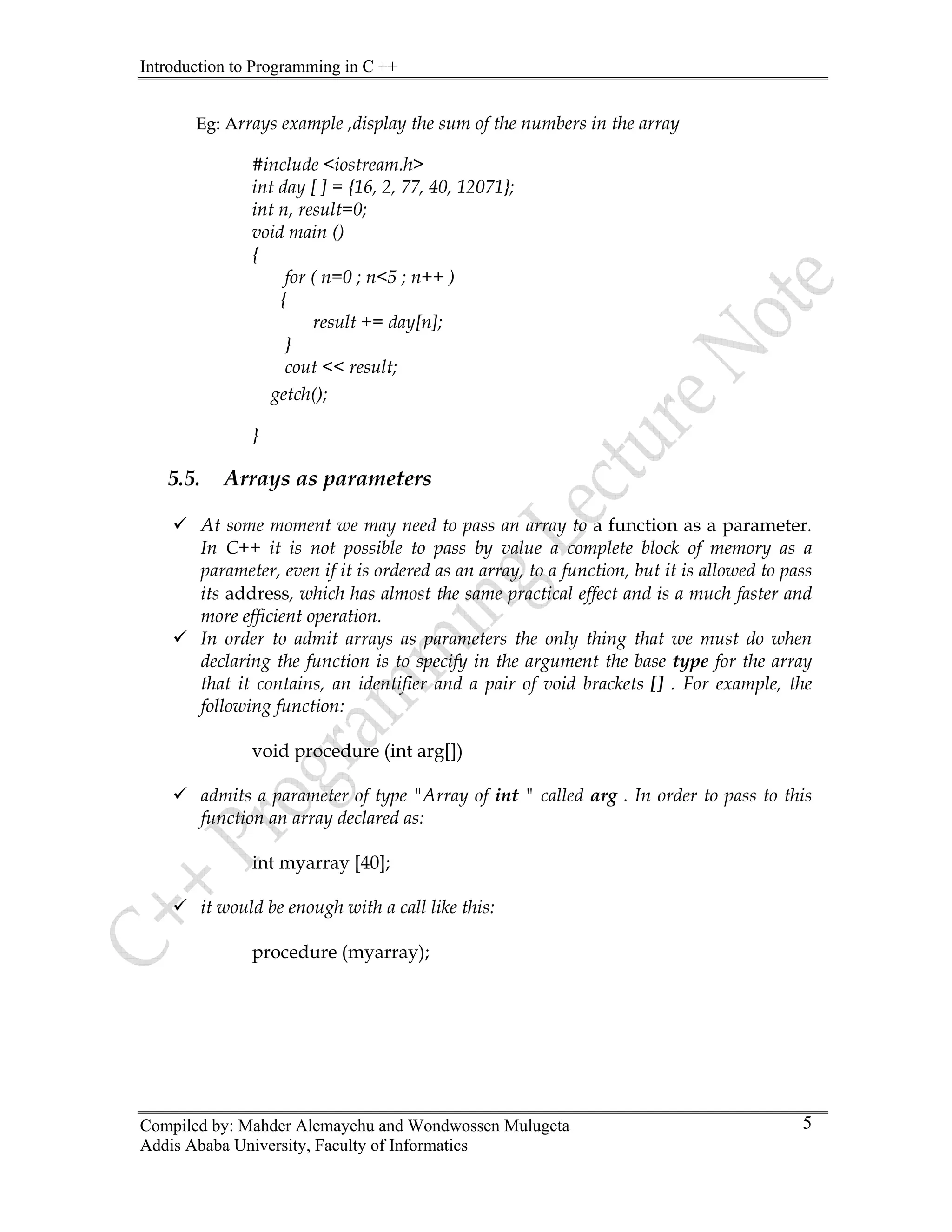 Introduction to Programming in C ++
Compiled by: Mahder Alemayehu and Wondwossen Mulugeta
Addis Ababa University, Faculty of Informatics
5
Eg: Arrays example ,display the sum of the numbers in the array
#include <iostream.h>
int day [ ] = {16, 2, 77, 40, 12071};
int n, result=0;
void main ()
{
for ( n=0 ; n<5 ; n++ )
{
result += day[n];
}
cout << result;
getch();
}
5.5. Arrays as parameters
9 At some moment we may need to pass an array to a function as a parameter.
In C++ it is not possible to pass by value a complete block of memory as a
parameter, even if it is ordered as an array, to a function, but it is allowed to pass
its address, which has almost the same practical effect and is a much faster and
more efficient operation.
9 In order to admit arrays as parameters the only thing that we must do when
declaring the function is to specify in the argument the base type for the array
that it contains, an identifier and a pair of void brackets [] . For example, the
following function:
void procedure (int arg[])
9 admits a parameter of type "Array of int " called arg . In order to pass to this
function an array declared as:
int myarray [40];
9 it would be enough with a call like this:
procedure (myarray);
 
