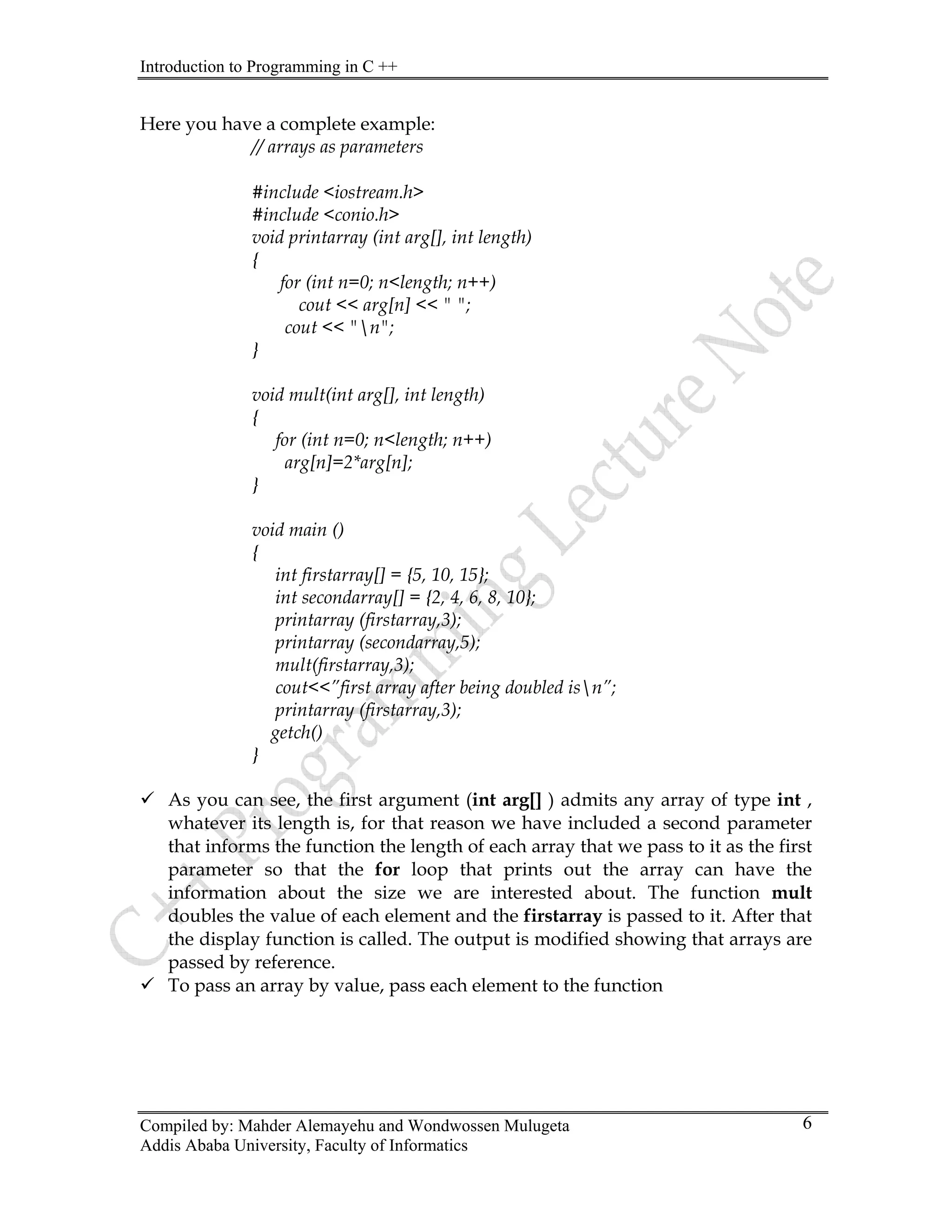 Introduction to Programming in C ++
Compiled by: Mahder Alemayehu and Wondwossen Mulugeta
Addis Ababa University, Faculty of Informatics
6
Here you have a complete example:
// arrays as parameters
#include <iostream.h>
#include <conio.h>
void printarray (int arg[], int length)
{
for (int n=0; n<length; n++)
cout << arg[n] << " ";
cout << "n";
}
void mult(int arg[], int length)
{
for (int n=0; n<length; n++)
arg[n]=2*arg[n];
}
void main ()
{
int firstarray[] = {5, 10, 15};
int secondarray[] = {2, 4, 6, 8, 10};
printarray (firstarray,3);
printarray (secondarray,5);
mult(firstarray,3);
cout<<”first array after being doubled isn”;
printarray (firstarray,3);
getch()
}
9 As you can see, the first argument (int arg[] ) admits any array of type int ,
whatever its length is, for that reason we have included a second parameter
that informs the function the length of each array that we pass to it as the first
parameter so that the for loop that prints out the array can have the
information about the size we are interested about. The function mult
doubles the value of each element and the firstarray is passed to it. After that
the display function is called. The output is modified showing that arrays are
passed by reference.
9 To pass an array by value, pass each element to the function
 