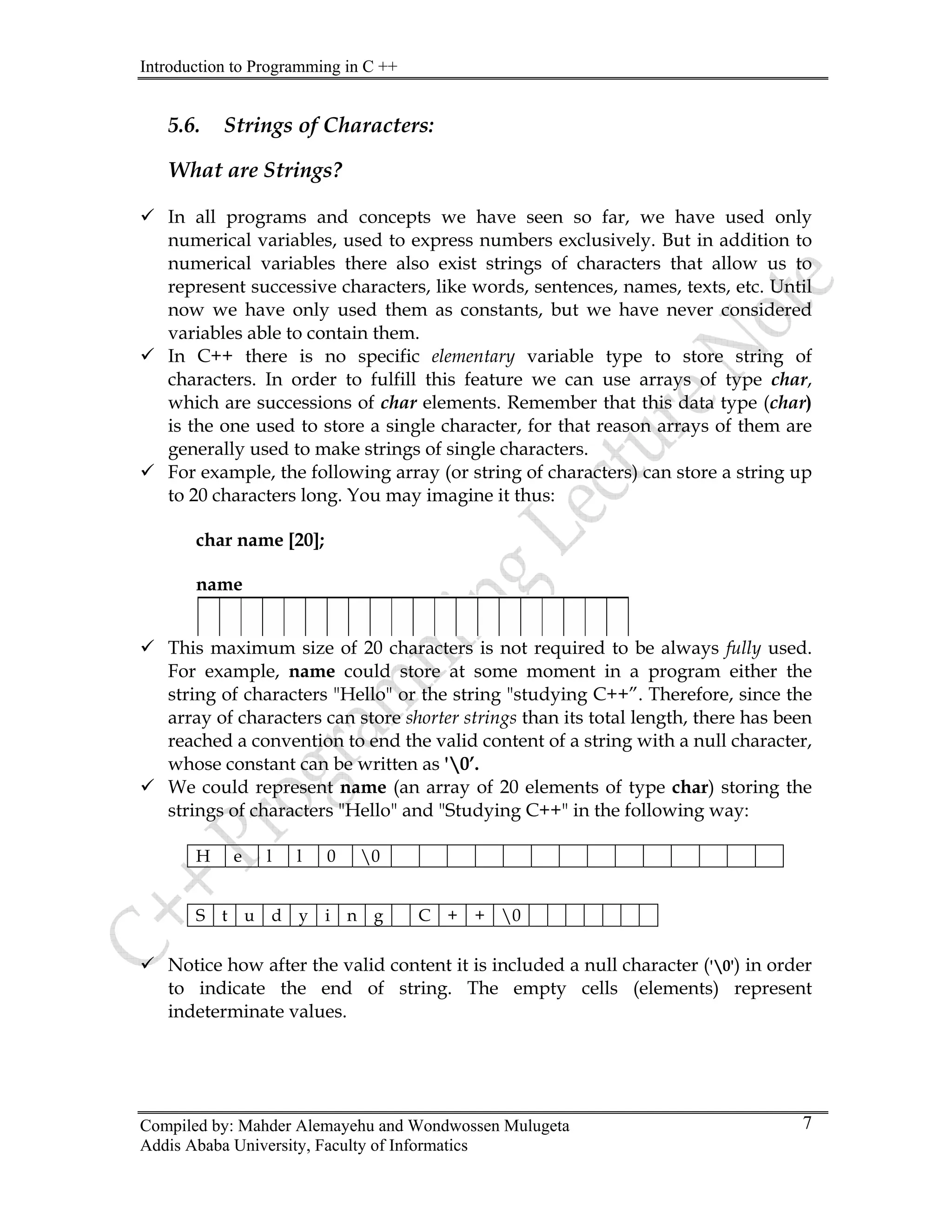 Introduction to Programming in C ++
Compiled by: Mahder Alemayehu and Wondwossen Mulugeta
5.6. Strings of Characters:
What are Strings?
9 In all programs and concepts we have seen so far, we have used only
numerical variables, used to express numbers exclusively. But in addition to
numerical variables there also exist strings of characters that allow us to
represent successive characters, like words, sentences, names, texts, etc. Until
now we have only used them as constants, but we have never considered
variables able to contain them.
9 In C++ there is no specific elementary variable type to store string of
characters. In order to fulfill this feature we can use arrays of type char,
which are successions of char elements. Remember that this data type (char)
is the one used to store a single character, for that reason arrays of them are
generally used to make strings of single characters.
9 For example, the following array (or string of characters) can store a string up
to 20 characters long. You may imagine it thus:
char name [20];
name
9 This maximum size of 20 characters is not required to be always fully used.
For example, name could store at some moment in a program either the
string of characters "Hello" or the string "studying C++”. Therefore, since the
array of characters can store shorter strings than its total length, there has been
reached a convention to end the valid content of a string with a null character,
whose constant can be written as '0’.
9 We could represent name (an array of 20 elements of type char) storing the
strings of characters "Hello" and "Studying C++" in the following way:
H e l l 0 0
S t u d y i n g C + + 0
9 Notice how after the valid content it is included a null character ('0') in order
to indicate the end of string. The empty cells (elements) represent
indeterminate values.
Addis Ababa University, Faculty of Informatics
7
 