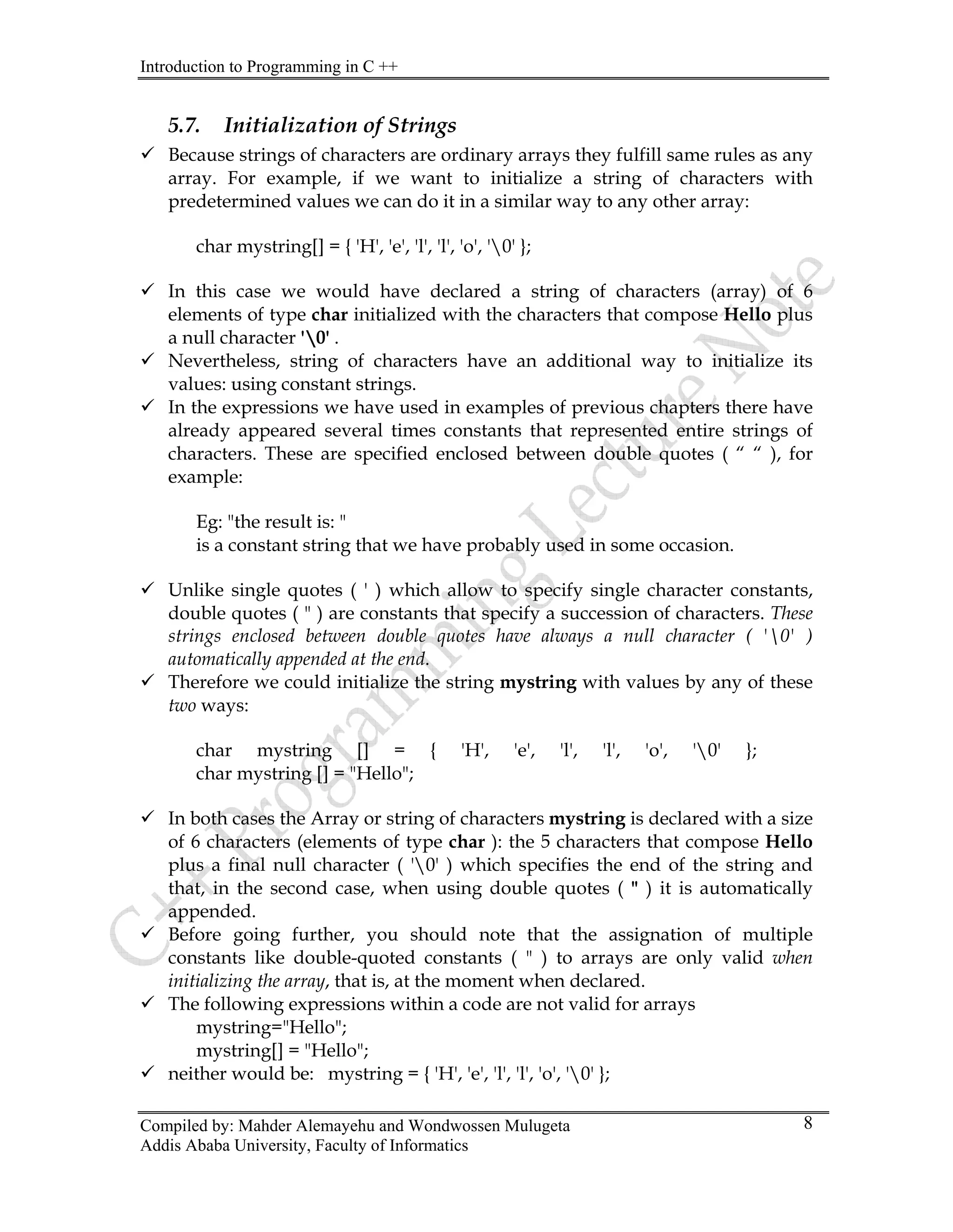 Introduction to Programming in C ++
Compiled by: Mahder Alemayehu and Wondwossen Mulugeta
Addis Ababa University, Faculty of Informatics
8
5.7. Initialization of Strings
9 Because strings of characters are ordinary arrays they fulfill same rules as any
array. For example, if we want to initialize a string of characters with
predetermined values we can do it in a similar way to any other array:
char mystring[] = { 'H', 'e', 'l', 'l', 'o', '0' };
9 In this case we would have declared a string of characters (array) of 6
elements of type char initialized with the characters that compose Hello plus
a null character '0' .
9 Nevertheless, string of characters have an additional way to initialize its
values: using constant strings.
9 In the expressions we have used in examples of previous chapters there have
already appeared several times constants that represented entire strings of
characters. These are specified enclosed between double quotes ( “ “ ), for
example:
Eg: "the result is: "
is a constant string that we have probably used in some occasion.
9 Unlike single quotes ( ' ) which allow to specify single character constants,
double quotes ( " ) are constants that specify a succession of characters. These
strings enclosed between double quotes have always a null character ( '0' )
automatically appended at the end.
9 Therefore we could initialize the string mystring with values by any of these
two ways:
char mystring [] = { 'H', 'e', 'l', 'l', 'o', '0' };
char mystring [] = "Hello";
9 In both cases the Array or string of characters mystring is declared with a size
of 6 characters (elements of type char ): the 5 characters that compose Hello
plus a final null character ( '0' ) which specifies the end of the string and
that, in the second case, when using double quotes ( " ) it is automatically
appended.
9 Before going further, you should note that the assignation of multiple
constants like double-quoted constants ( " ) to arrays are only valid when
initializing the array, that is, at the moment when declared.
9 The following expressions within a code are not valid for arrays
mystring="Hello";
mystring[] = "Hello";
9 neither would be: mystring = { 'H', 'e', 'l', 'l', 'o', '0' };
 