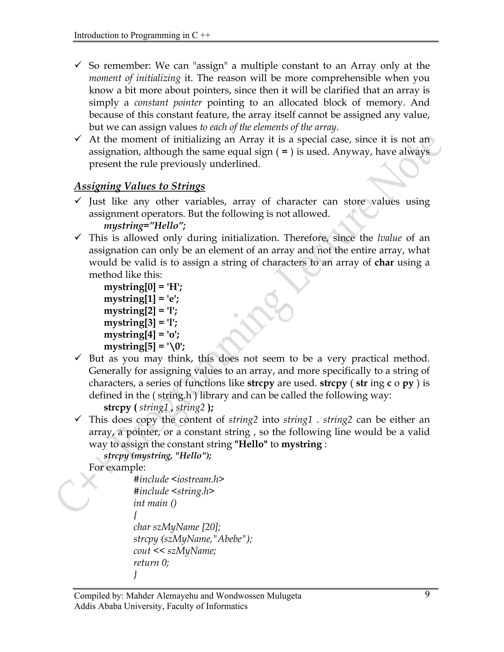 Introduction to Programming in C ++
Compiled by: Mahder Alemayehu and Wondwossen Mulugeta
Addis Ababa University, Faculty of Informatics
9
9 So remember: We can "assign" a multiple constant to an Array only at the
moment of initializing it. The reason will be more comprehensible when you
know a bit more about pointers, since then it will be clarified that an array is
simply a constant pointer pointing to an allocated block of memory. And
because of this constant feature, the array itself cannot be assigned any value,
but we can assign values to each of the elements of the array.
9 At the moment of initializing an Array it is a special case, since it is not an
assignation, although the same equal sign ( = ) is used. Anyway, have always
present the rule previously underlined.
Assigning Values to Strings
9 Just like any other variables, array of character can store values using
assignment operators. But the following is not allowed.
mystring=”Hello”;
9 This is allowed only during initialization. Therefore, since the lvalue of an
assignation can only be an element of an array and not the entire array, what
would be valid is to assign a string of characters to an array of char using a
method like this:
mystring[0] = 'H';
mystring[1] = 'e';
mystring[2] = 'l';
mystring[3] = 'l';
mystring[4] = 'o';
mystring[5] = '0';
9 But as you may think, this does not seem to be a very practical method.
Generally for assigning values to an array, and more specifically to a string of
characters, a series of functions like strcpy are used. strcpy ( str ing c o py ) is
defined in the ( string.h ) library and can be called the following way:
strcpy ( string1 , string2 );
9 This does copy the content of string2 into string1 . string2 can be either an
array, a pointer, or a constant string , so the following line would be a valid
way to assign the constant string "Hello" to mystring :
strcpy (mystring, "Hello");
For example:
#include <iostream.h>
#include <string.h>
int main ()
{
char szMyName [20];
strcpy (szMyName,"Abebe");
cout << szMyName;
return 0;
}
 
