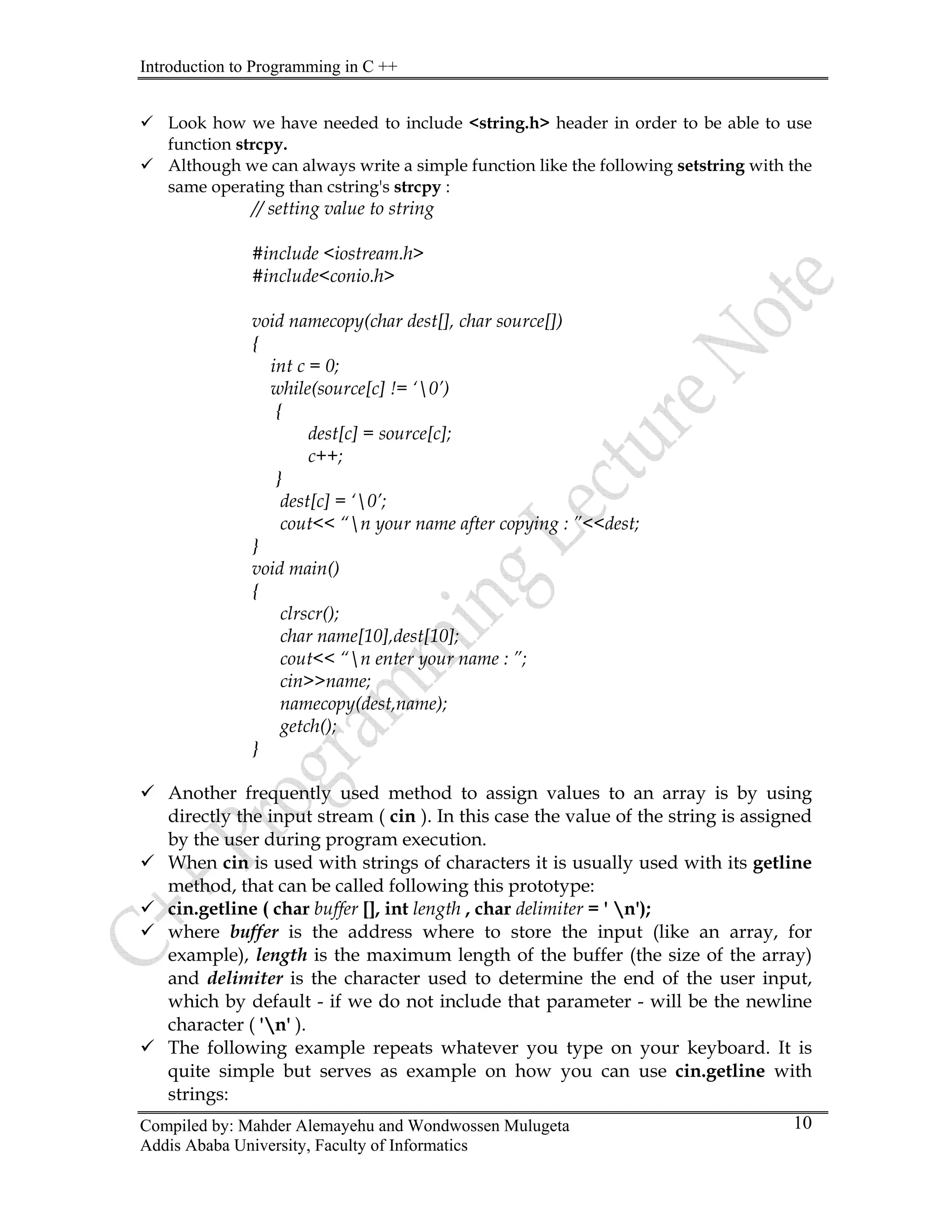 Introduction to Programming in C ++
Compiled by: Mahder Alemayehu and Wondwossen Mulugeta
Addis Ababa University, Faculty of Informatics
10
9 Look how we have needed to include <string.h> header in order to be able to use
function strcpy.
9 Although we can always write a simple function like the following setstring with the
same operating than cstring's strcpy :
// setting value to string
#include <iostream.h>
#include<conio.h>
void namecopy(char dest[], char source[])
{
int c = 0;
while(source[c] != ‘0’)
{
dest[c] = source[c];
c++;
}
dest[c] = ‘0’;
cout<< “n your name after copying : ”<<dest;
}
void main()
{
clrscr();
char name[10],dest[10];
cout<< “n enter your name : ”;
cin>>name;
namecopy(dest,name);
getch();
}
9 Another frequently used method to assign values to an array is by using
directly the input stream ( cin ). In this case the value of the string is assigned
by the user during program execution.
9 When cin is used with strings of characters it is usually used with its getline
method, that can be called following this prototype:
9 cin.getline ( char buffer [], int length , char delimiter = ' n');
9 where buffer is the address where to store the input (like an array, for
example), length is the maximum length of the buffer (the size of the array)
and delimiter is the character used to determine the end of the user input,
which by default - if we do not include that parameter - will be the newline
character ( 'n' ).
9 The following example repeats whatever you type on your keyboard. It is
quite simple but serves as example on how you can use cin.getline with
strings:
 