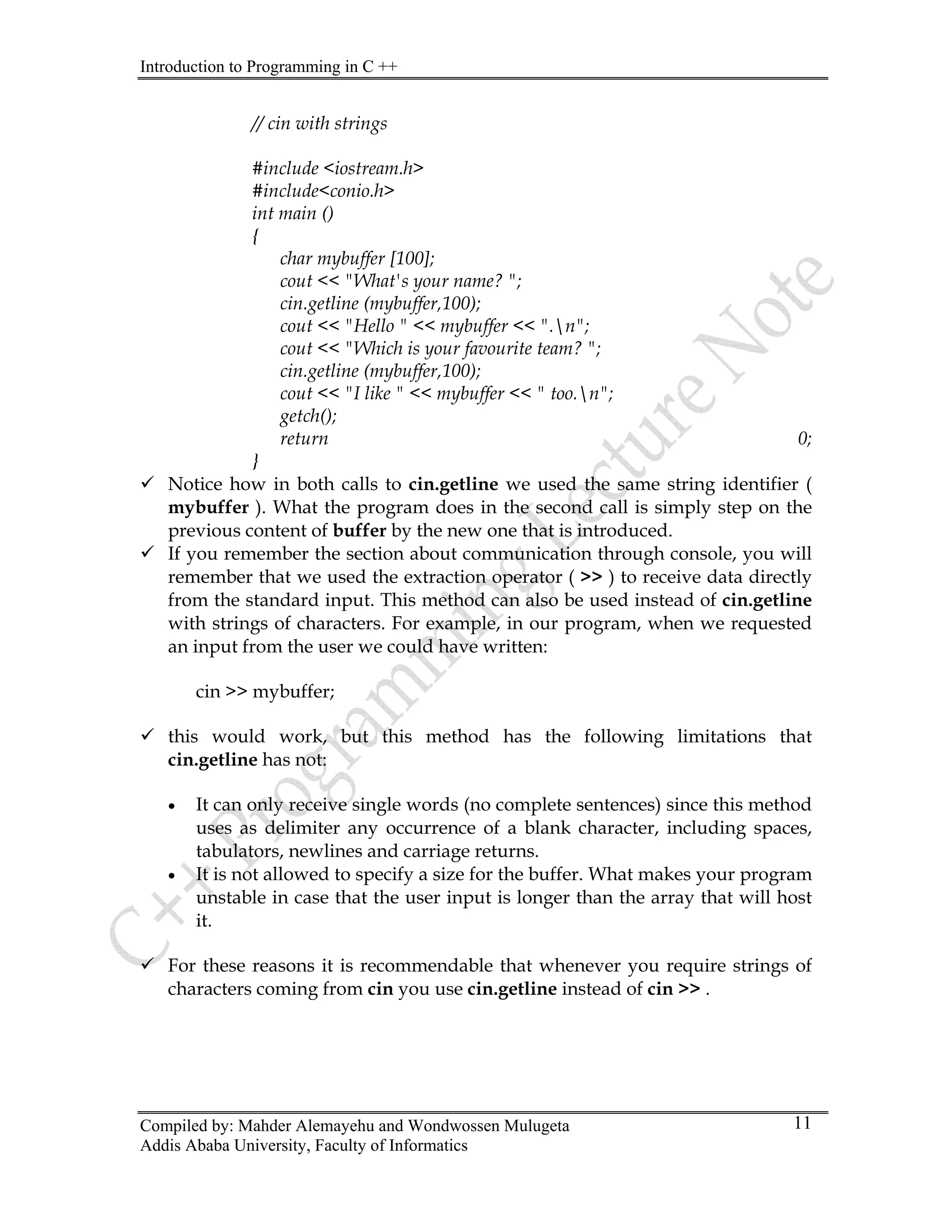 Introduction to Programming in C ++
Compiled by: Mahder Alemayehu and Wondwossen Mulugeta
Addis Ababa University, Faculty of Informatics
11
// cin with strings
#include <iostream.h>
#include<conio.h>
int main ()
{
char mybuffer [100];
cout << "What's your name? ";
cin.getline (mybuffer,100);
cout << "Hello " << mybuffer << ".n";
cout << "Which is your favourite team? ";
cin.getline (mybuffer,100);
cout << "I like " << mybuffer << " too.n";
getch();
return 0;
}
9 Notice how in both calls to cin.getline we used the same string identifier (
mybuffer ). What the program does in the second call is simply step on the
previous content of buffer by the new one that is introduced.
9 If you remember the section about communication through console, you will
remember that we used the extraction operator ( >> ) to receive data directly
from the standard input. This method can also be used instead of cin.getline
with strings of characters. For example, in our program, when we requested
an input from the user we could have written:
cin >> mybuffer;
9 this would work, but this method has the following limitations that
cin.getline has not:
• It can only receive single words (no complete sentences) since this method
uses as delimiter any occurrence of a blank character, including spaces,
tabulators, newlines and carriage returns.
• It is not allowed to specify a size for the buffer. What makes your program
unstable in case that the user input is longer than the array that will host
it.
9 For these reasons it is recommendable that whenever you require strings of
characters coming from cin you use cin.getline instead of cin >> .
 