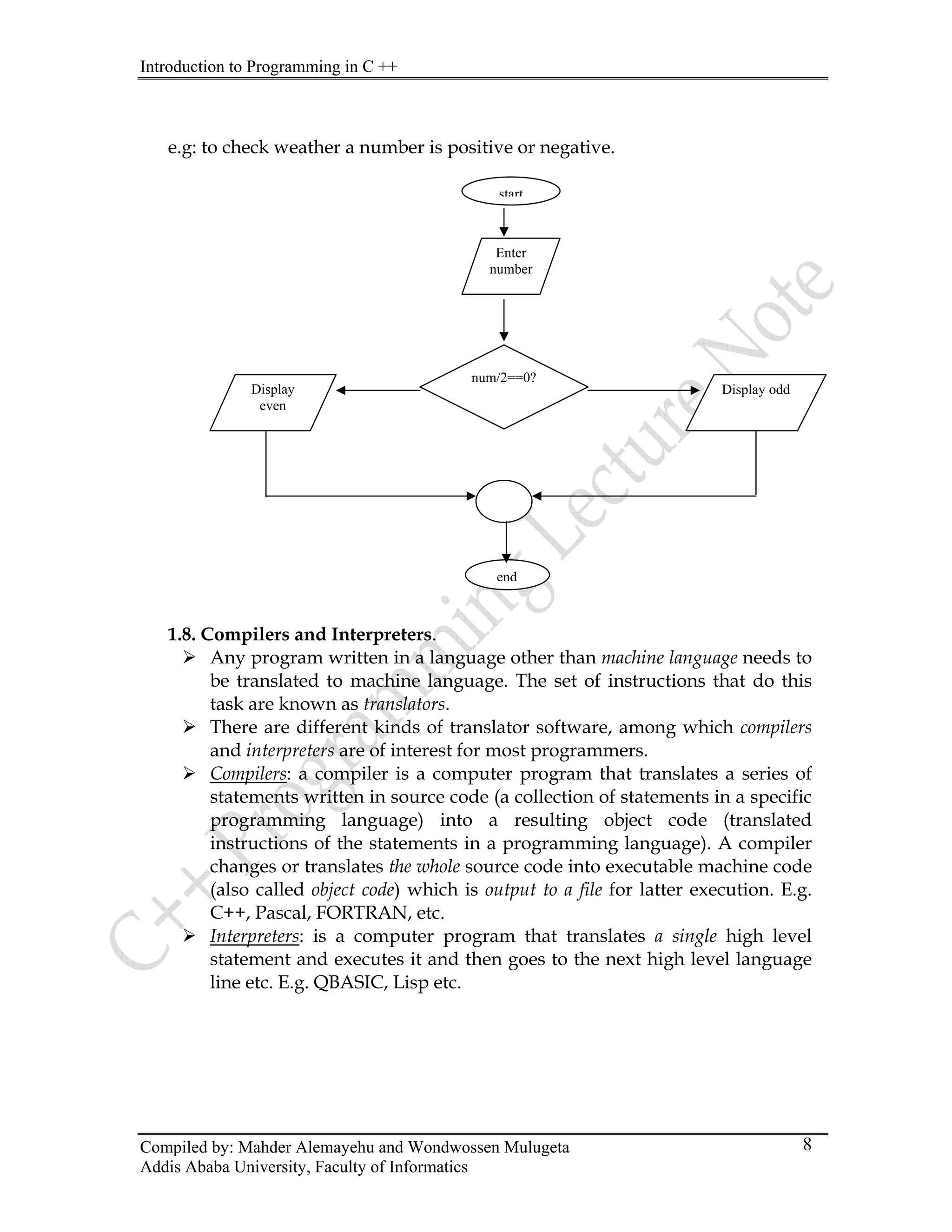 Introduction to Programming in C ++
Compiled by: Mahder Alemayehu and Wondwossen Mulugeta
Addis Ababa University, Faculty of Informatics
8
.g: to check weather a number is positive or negative.
.8. Compilers and Interpreters.
nguage other than machine language needs to
¾ anslator software, among which compilers
¾
e
start
Enter
number
num/2==0?
Display Display odd
even
end
1
¾ Any program written in a la
be translated to machine language. The set of instructions that do this
task are known as translators.
There are different kinds of tr
and interpreters are of interest for most programmers.
Compilers: a compiler is a computer program that translates a series of
¾
statements written in source code (a collection of statements in a specific
programming language) into a resulting object code (translated
instructions of the statements in a programming language). A compiler
changes or translates the whole source code into executable machine code
(also called object code) which is output to a file for latter execution. E.g.
C++, Pascal, FORTRAN, etc.
Interpreters: is a computer program that translates a single high level
statement and executes it and then goes to the next high level language
line etc. E.g. QBASIC, Lisp etc.
 
