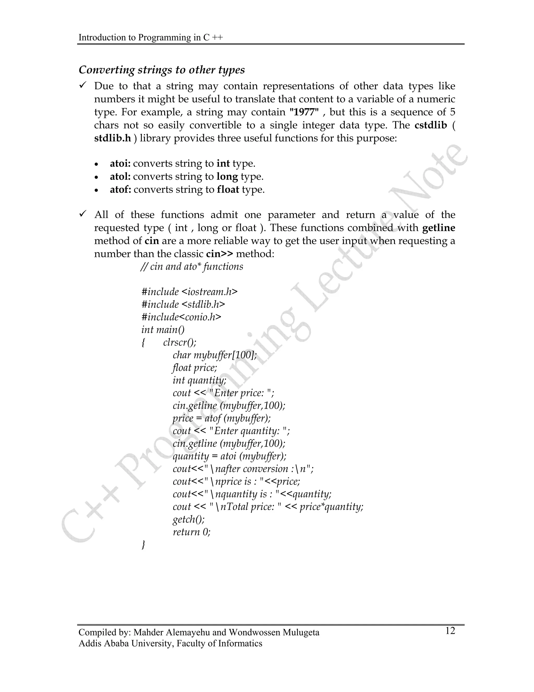 Introduction to Programming in C ++
Compiled by: Mahder Alemayehu and Wondwossen Mulugeta
Addis Ababa University, Faculty of Informatics
12
Converting strings to other types
9 Due to that a string may contain representations of other data types like
numbers it might be useful to translate that content to a variable of a numeric
type. For example, a string may contain "1977" , but this is a sequence of 5
chars not so easily convertible to a single integer data type. The cstdlib (
stdlib.h ) library provides three useful functions for this purpose:
• atoi: converts string to int type.
• atol: converts string to long type.
• atof: converts string to float type.
9 All of these functions admit one parameter and return a value of the
requested type ( int , long or float ). These functions combined with getline
method of cin are a more reliable way to get the user input when requesting a
number than the classic cin>> method:
// cin and ato* functions
#include <iostream.h>
#include <stdlib.h>
#include<conio.h>
int main()
{ clrscr();
char mybuffer[100];
float price;
int quantity;
cout << "Enter price: ";
cin.getline (mybuffer,100);
price = atof (mybuffer);
cout << "Enter quantity: ";
cin.getline (mybuffer,100);
quantity = atoi (mybuffer);
cout<<"nafter conversion :n";
cout<<"nprice is : "<<price;
cout<<"nquantity is : "<<quantity;
cout << "nTotal price: " << price*quantity;
getch();
return 0;
}
 