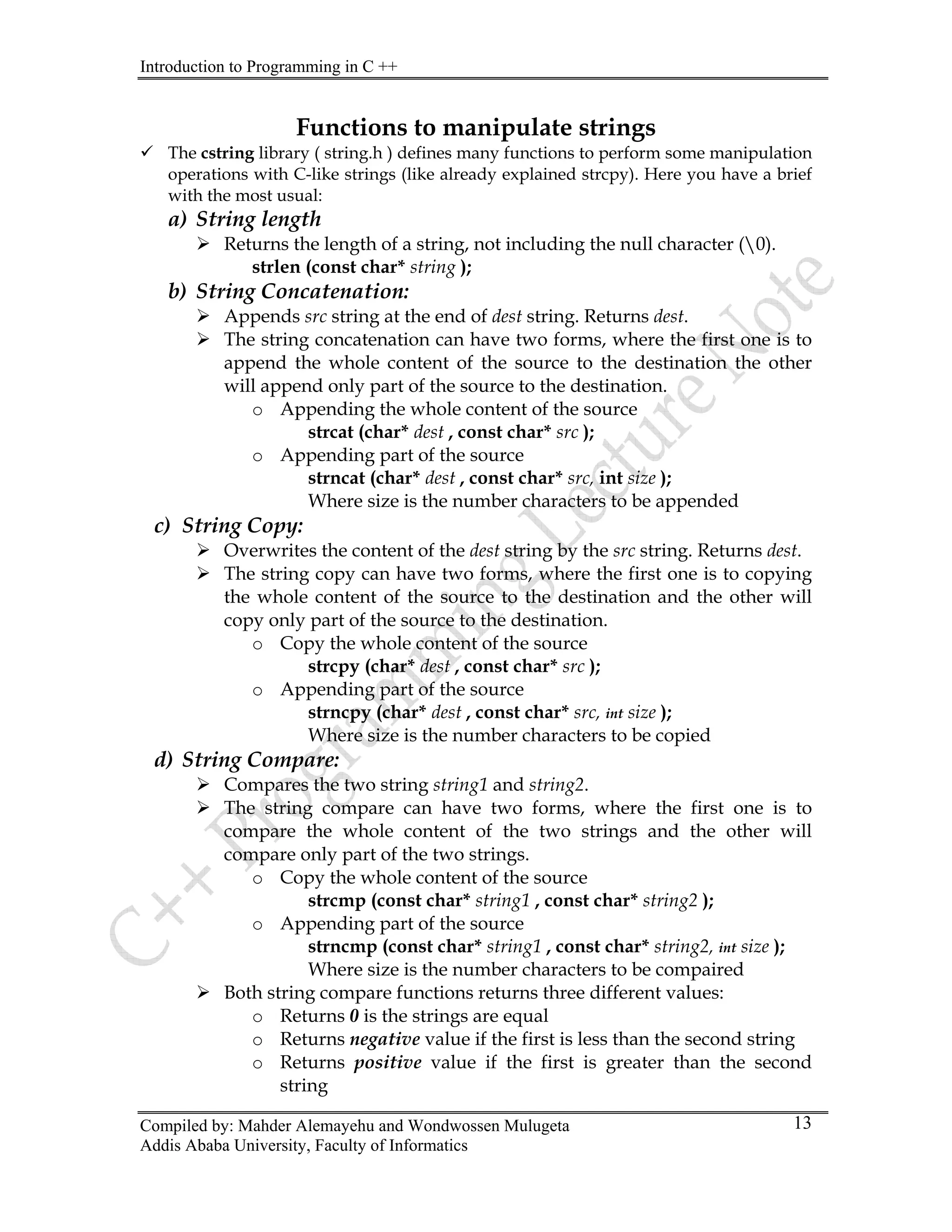 Introduction to Programming in C ++
Compiled by: Mahder Alemayehu and Wondwossen Mulugeta
Addis Ababa University, Faculty of Informatics
13
Functions to manipulate strings
9 The cstring library ( string.h ) defines many functions to perform some manipulation
operations with C-like strings (like already explained strcpy). Here you have a brief
with the most usual:
a) String length
¾ Returns the length of a string, not including the null character (0).
strlen (const char* string );
b) String Concatenation:
¾ Appends src string at the end of dest string. Returns dest.
¾ The string concatenation can have two forms, where the first one is to
append the whole content of the source to the destination the other
will append only part of the source to the destination.
o Appending the whole content of the source
strcat (char* dest , const char* src );
o Appending part of the source
strncat (char* dest , const char* src, int size );
Where size is the number characters to be appended
c) String Copy:
¾ Overwrites the content of the dest string by the src string. Returns dest.
¾ The string copy can have two forms, where the first one is to copying
the whole content of the source to the destination and the other will
copy only part of the source to the destination.
o Copy the whole content of the source
strcpy (char* dest , const char* src );
o Appending part of the source
strncpy (char* dest , const char* src, int size );
Where size is the number characters to be copied
d) String Compare:
¾ Compares the two string string1 and string2.
¾ The string compare can have two forms, where the first one is to
compare the whole content of the two strings and the other will
compare only part of the two strings.
o Copy the whole content of the source
strcmp (const char* string1 , const char* string2 );
o Appending part of the source
strncmp (const char* string1 , const char* string2, int size );
Where size is the number characters to be compaired
¾ Both string compare functions returns three different values:
o Returns 0 is the strings are equal
o Returns negative value if the first is less than the second string
o Returns positive value if the first is greater than the second
string
 