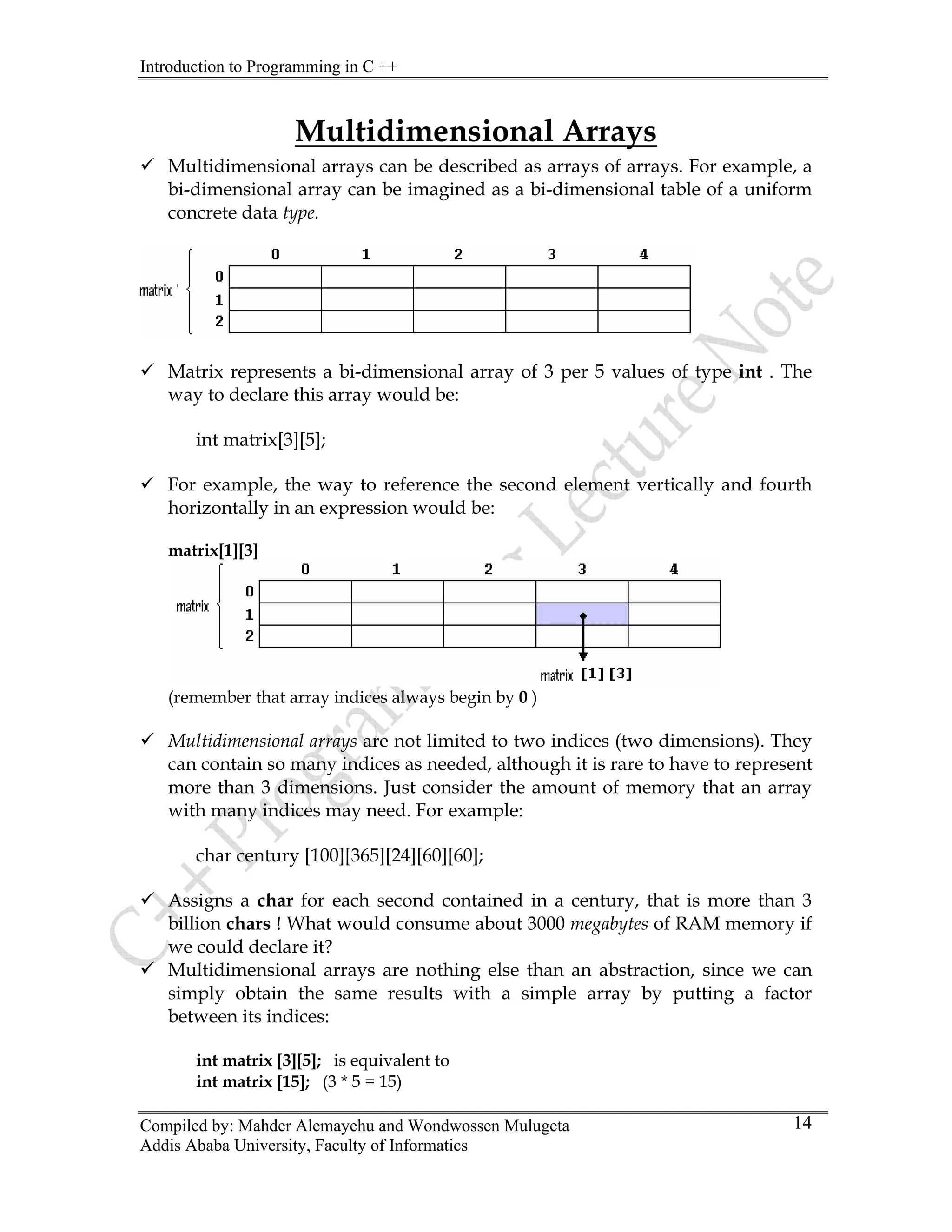 Introduction to Programming in C ++
Compiled by: Mahder Alemayehu and Wondwossen Mulugeta
Multidimensional Arrays
9 Multidimensional arrays can be described as arrays of arrays. For example, a
bi-dimensional array can be imagined as a bi-dimensional table of a uniform
concrete data type.
9 Matrix represents a bi-dimensional array of 3 per 5 values of type int . The
way to declare this array would be:
int matrix[3][5];
9 For example, the way to reference the second element vertically and fourth
horizontally in an expression would be:
matrix[1][3]
(remember that array indices always begin by 0 )
9 Multidimensional arrays are not limited to two indices (two dimensions). They
can contain so many indices as needed, although it is rare to have to represent
more than 3 dimensions. Just consider the amount of memory that an array
with many indices may need. For example:
char century [100][365][24][60][60];
9 Assigns a char for each second contained in a century, that is more than 3
billion chars ! What would consume about 3000 megabytes of RAM memory if
we could declare it?
9 Multidimensional arrays are nothing else than an abstraction, since we can
simply obtain the same results with a simple array by putting a factor
between its indices:
int matrix [3][5]; is equivalent to
int matrix [15]; (3 * 5 = 15)
Addis Ababa University, Faculty of Informatics
14
 
