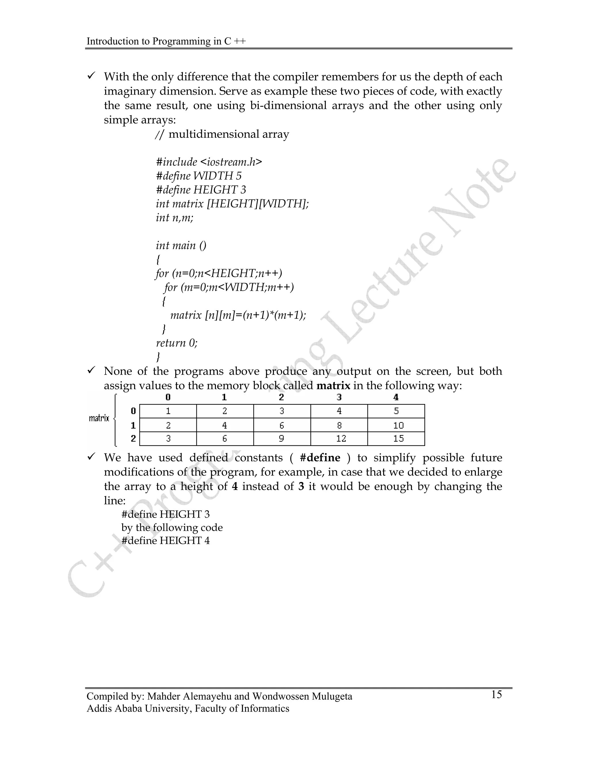 Introduction to Programming in C ++
Compiled by: Mahder Alemayehu and Wondwossen Mulugeta
9 With the only difference that the compiler remembers for us the depth of each
imaginary dimension. Serve as example these two pieces of code, with exactly
the same result, one using bi-dimensional arrays and the other using only
simple arrays:
// multidimensional array
#include <iostream.h>
#define WIDTH 5
#define HEIGHT 3
int matrix [HEIGHT][WIDTH];
int n,m;
int main ()
{
for (n=0;n<HEIGHT;n++)
for (m=0;m<WIDTH;m++)
{
matrix [n][m]=(n+1)*(m+1);
}
return 0;
}
9 None of the programs above produce any output on the screen, but both
assign values to the memory block called matrix in the following way:
9 We have used defined constants ( #define ) to simplify possible future
modifications of the program, for example, in case that we decided to enlarge
the array to a height of 4 instead of 3 it would be enough by changing the
line:
#define HEIGHT 3
by the following code
#define HEIGHT 4
Addis Ababa University, Faculty of Informatics
15
 