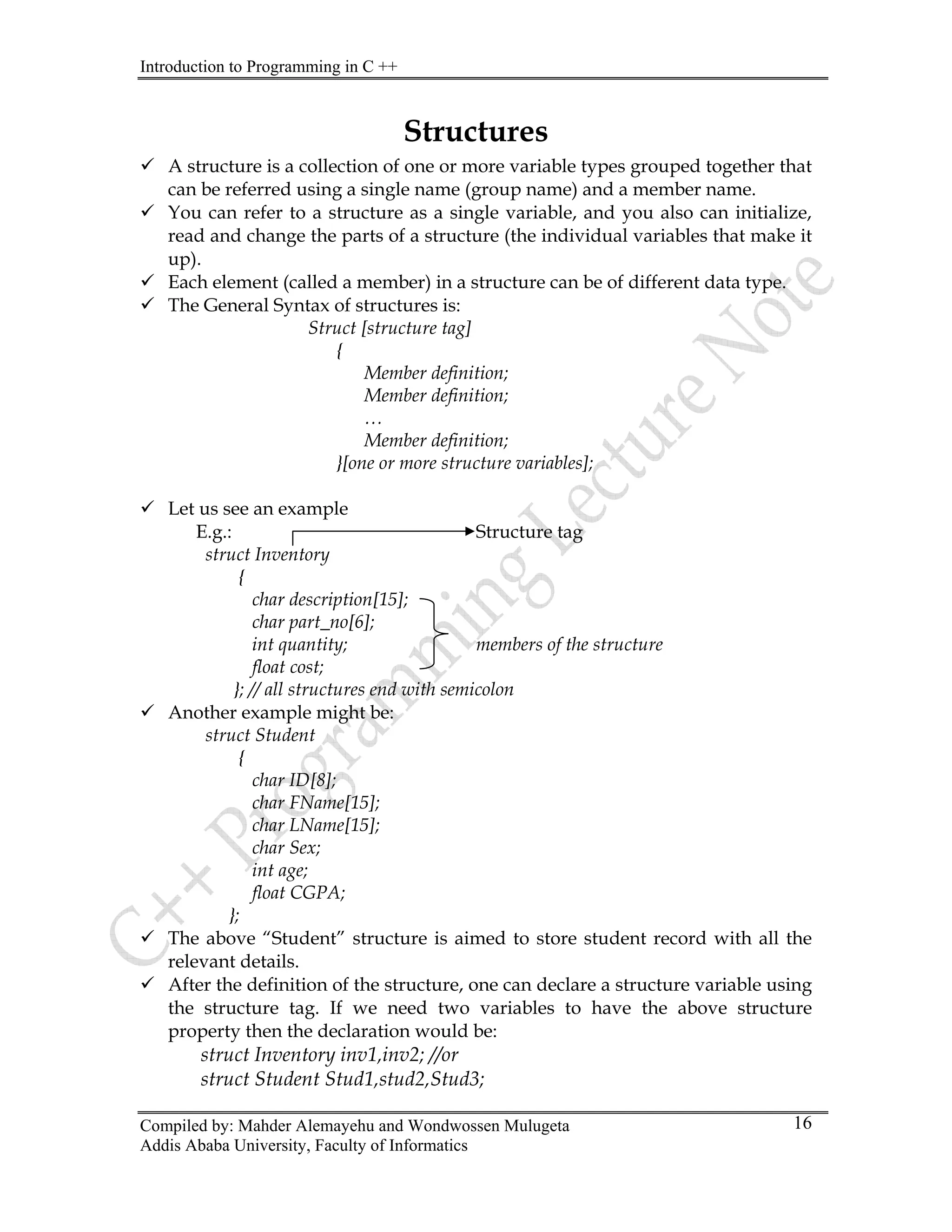 Introduction to Programming in C ++
Compiled by: Mahder Alemayehu and Wondwossen Mulugeta
Structures
9 A structure is a collection of one or more variable types grouped together that
can be referred using a single name (group name) and a member name.
9 You can refer to a structure as a single variable, and you also can initialize,
read and change the parts of a structure (the individual variables that make it
up).
9 Each element (called a member) in a structure can be of different data type.
9 The General Syntax of structures is:
Struct [structure tag]
{
Member definition;
Member definition;
…
Member definition;
}[one or more structure variables];
9 Let us see an example
E.g.: Structure tag
struct Inventory
{
char description[15];
char part_no[6];
int quantity; members of the structure
float cost;
}; // all structures end with semicolon
9 Another example might be:
struct Student
{
char ID[8];
char FName[15];
char LName[15];
char Sex;
int age;
float CGPA;
};
9 The above “Student” structure is aimed to store student record with all the
relevant details.
9 After the definition of the structure, one can declare a structure variable using
the structure tag. If we need two variables to have the above structure
property then the declaration would be:
struct Inventory inv1,inv2; //or
struct Student Stud1,stud2,Stud3;
Addis Ababa University, Faculty of Informatics
16
 