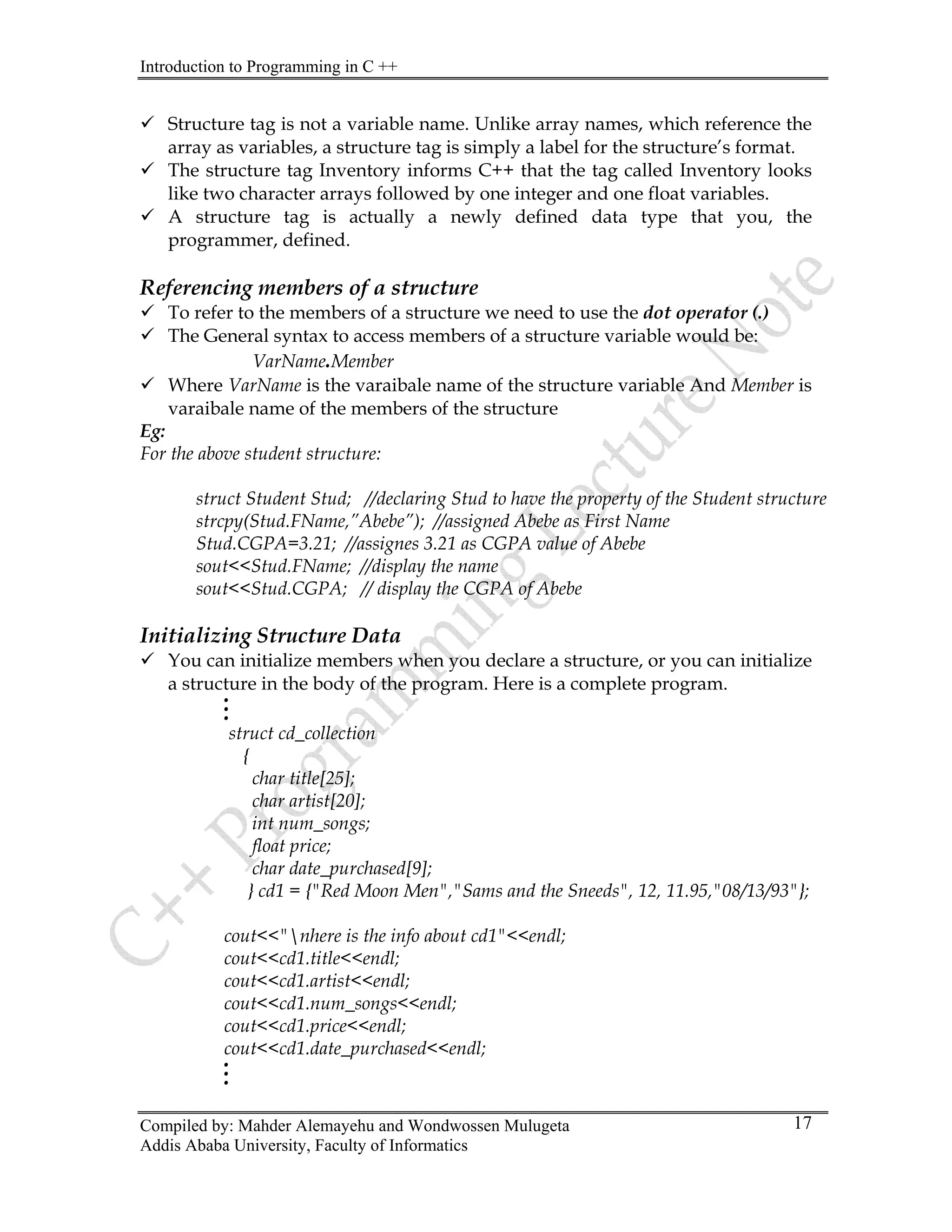 Introduction to Programming in C ++
Compiled by: Mahder Alemayehu and Wondwossen Mulugeta
Addis Ababa University, Faculty of Informatics
17
9 Structure tag is not a variable name. Unlike array names, which reference the
array as variables, a structure tag is simply a label for the structure’s format.
9 The structure tag Inventory informs C++ that the tag called Inventory looks
like two character arrays followed by one integer and one float variables.
9 A structure tag is actually a newly defined data type that you, the
programmer, defined.
Referencing members of a structure
9 To refer to the members of a structure we need to use the dot operator (.)
9 The General syntax to access members of a structure variable would be:
VarName.Member
9 Where VarName is the varaibale name of the structure variable And Member is
varaibale name of the members of the structure
Eg:
For the above student structure:
struct Student Stud; //declaring Stud to have the property of the Student structure
strcpy(Stud.FName,”Abebe”); //assigned Abebe as First Name
Stud.CGPA=3.21; //assignes 3.21 as CGPA value of Abebe
sout<<Stud.FName; //display the name
sout<<Stud.CGPA; // display the CGPA of Abebe
Initializing Structure Data
9 You can initialize members when you declare a structure, or you can initialize
a structure in the body of the program. Here is a complete program.
.
.
.
struct cd_collection
{
char title[25];
char artist[20];
int num_songs;
float price;
char date_purchased[9];
} cd1 = {"Red Moon Men","Sams and the Sneeds", 12, 11.95,"08/13/93"};
cout<<"nhere is the info about cd1"<<endl;
cout<<cd1.title<<endl;
cout<<cd1.artist<<endl;
cout<<cd1.num_songs<<endl;
cout<<cd1.price<<endl;
cout<<cd1.date_purchased<<endl;
.
.
.
 