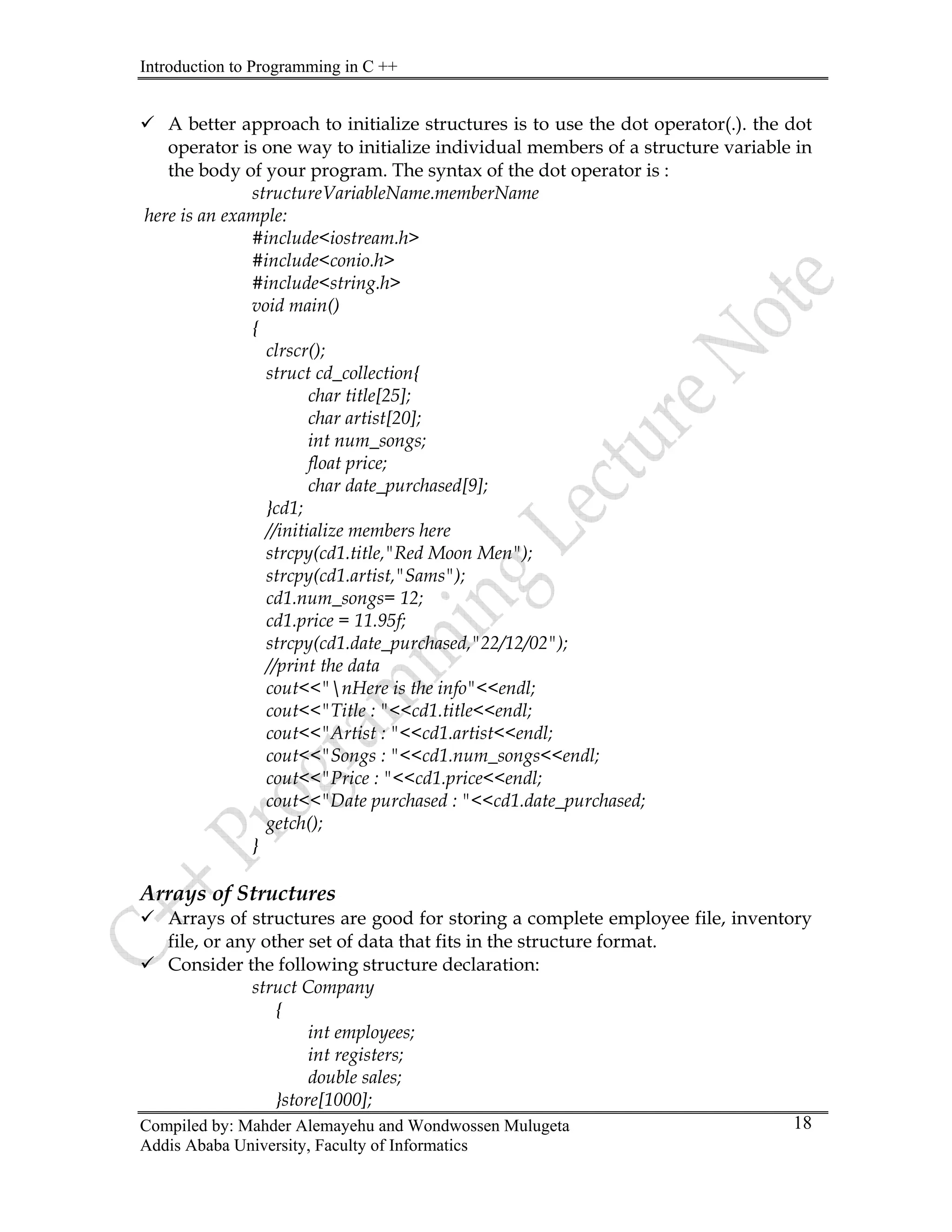 Introduction to Programming in C ++
Compiled by: Mahder Alemayehu and Wondwossen Mulugeta
Addis Ababa University, Faculty of Informatics
18
9 A better approach to initialize structures is to use the dot operator(.). the dot
operator is one way to initialize individual members of a structure variable in
the body of your program. The syntax of the dot operator is :
structureVariableName.memberName
here is an example:
#include<iostream.h>
#include<conio.h>
#include<string.h>
void main()
{
clrscr();
struct cd_collection{
char title[25];
char artist[20];
int num_songs;
float price;
char date_purchased[9];
}cd1;
//initialize members here
strcpy(cd1.title,"Red Moon Men");
strcpy(cd1.artist,"Sams");
cd1.num_songs= 12;
cd1.price = 11.95f;
strcpy(cd1.date_purchased,"22/12/02");
//print the data
cout<<"nHere is the info"<<endl;
cout<<"Title : "<<cd1.title<<endl;
cout<<"Artist : "<<cd1.artist<<endl;
cout<<"Songs : "<<cd1.num_songs<<endl;
cout<<"Price : "<<cd1.price<<endl;
cout<<"Date purchased : "<<cd1.date_purchased;
getch();
}
Arrays of Structures
9 Arrays of structures are good for storing a complete employee file, inventory
file, or any other set of data that fits in the structure format.
9 Consider the following structure declaration:
struct Company
{
int employees;
int registers;
double sales;
}store[1000];
 