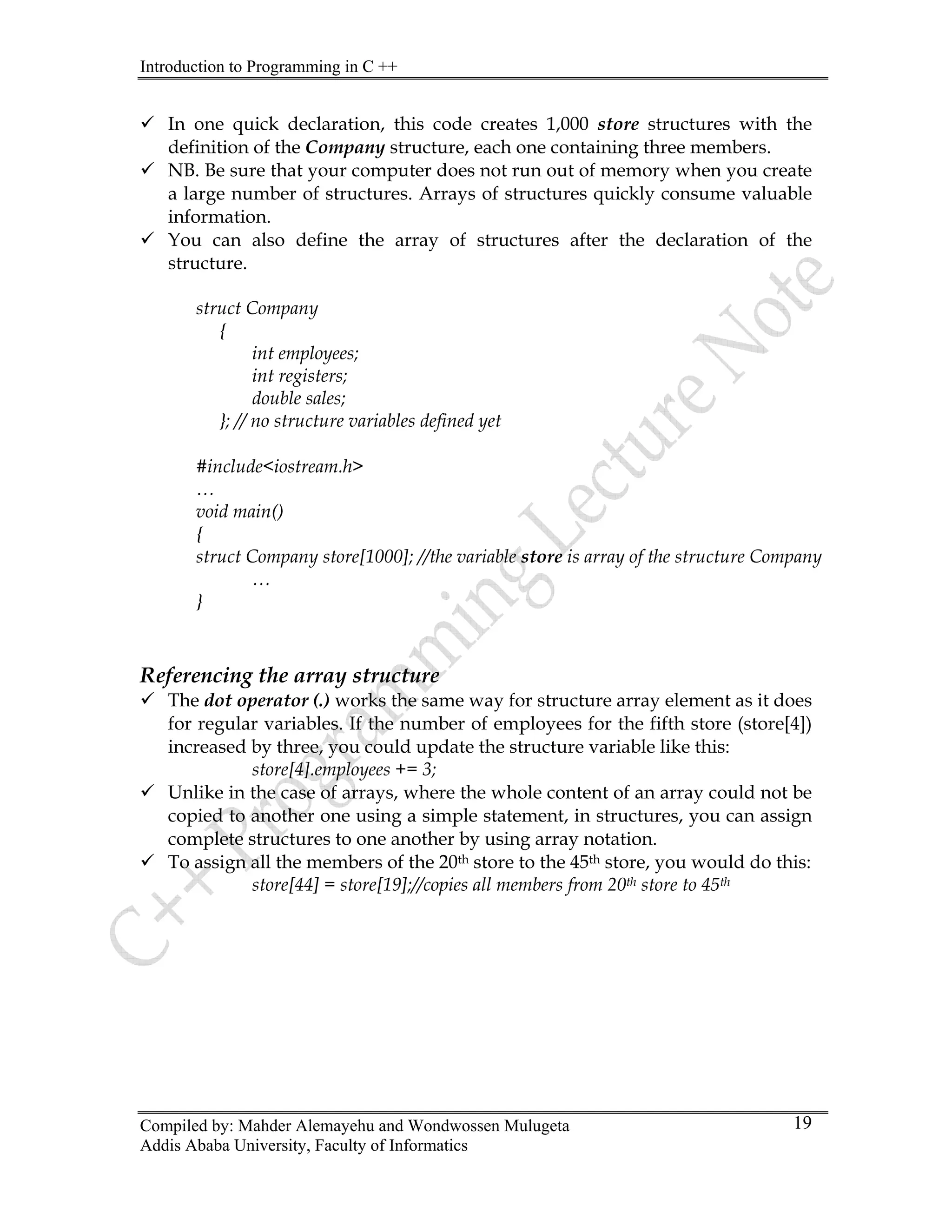 Introduction to Programming in C ++
Compiled by: Mahder Alemayehu and Wondwossen Mulugeta
Addis Ababa University, Faculty of Informatics
19
9 In one quick declaration, this code creates 1,000 store structures with the
definition of the Company structure, each one containing three members.
9 NB. Be sure that your computer does not run out of memory when you create
a large number of structures. Arrays of structures quickly consume valuable
information.
9 You can also define the array of structures after the declaration of the
structure.
struct Company
{
int employees;
int registers;
double sales;
}; // no structure variables defined yet
#include<iostream.h>
…
void main()
{
struct Company store[1000]; //the variable store is array of the structure Company
…
}
Referencing the array structure
9 The dot operator (.) works the same way for structure array element as it does
for regular variables. If the number of employees for the fifth store (store[4])
increased by three, you could update the structure variable like this:
store[4].employees += 3;
9 Unlike in the case of arrays, where the whole content of an array could not be
copied to another one using a simple statement, in structures, you can assign
complete structures to one another by using array notation.
9 To assign all the members of the 20th store to the 45th store, you would do this:
store[44] = store[19];//copies all members from 20th store to 45th
 