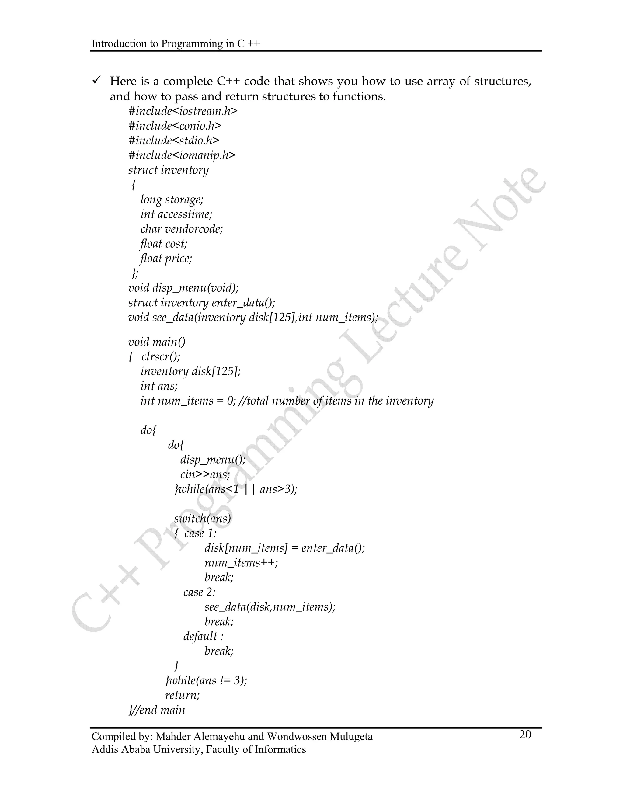 Introduction to Programming in C ++
Compiled by: Mahder Alemayehu and Wondwossen Mulugeta
Addis Ababa University, Faculty of Informatics
20
9 Here is a complete C++ code that shows you how to use array of structures,
and how to pass and return structures to functions.
#include<iostream.h>
#include<conio.h>
#include<stdio.h>
#include<iomanip.h>
struct inventory
{
long storage;
int accesstime;
char vendorcode;
float cost;
float price;
};
void disp_menu(void);
struct inventory enter_data();
void see_data(inventory disk[125],int num_items);
void main()
{ clrscr();
inventory disk[125];
int ans;
int num_items = 0; //total number of items in the inventory
do{
do{
disp_menu();
cin>>ans;
}while(ans<1 || ans>3);
switch(ans)
{ case 1:
disk[num_items] = enter_data();
num_items++;
break;
case 2:
see_data(disk,num_items);
break;
default :
break;
}
}while(ans != 3);
return;
}//end main
 